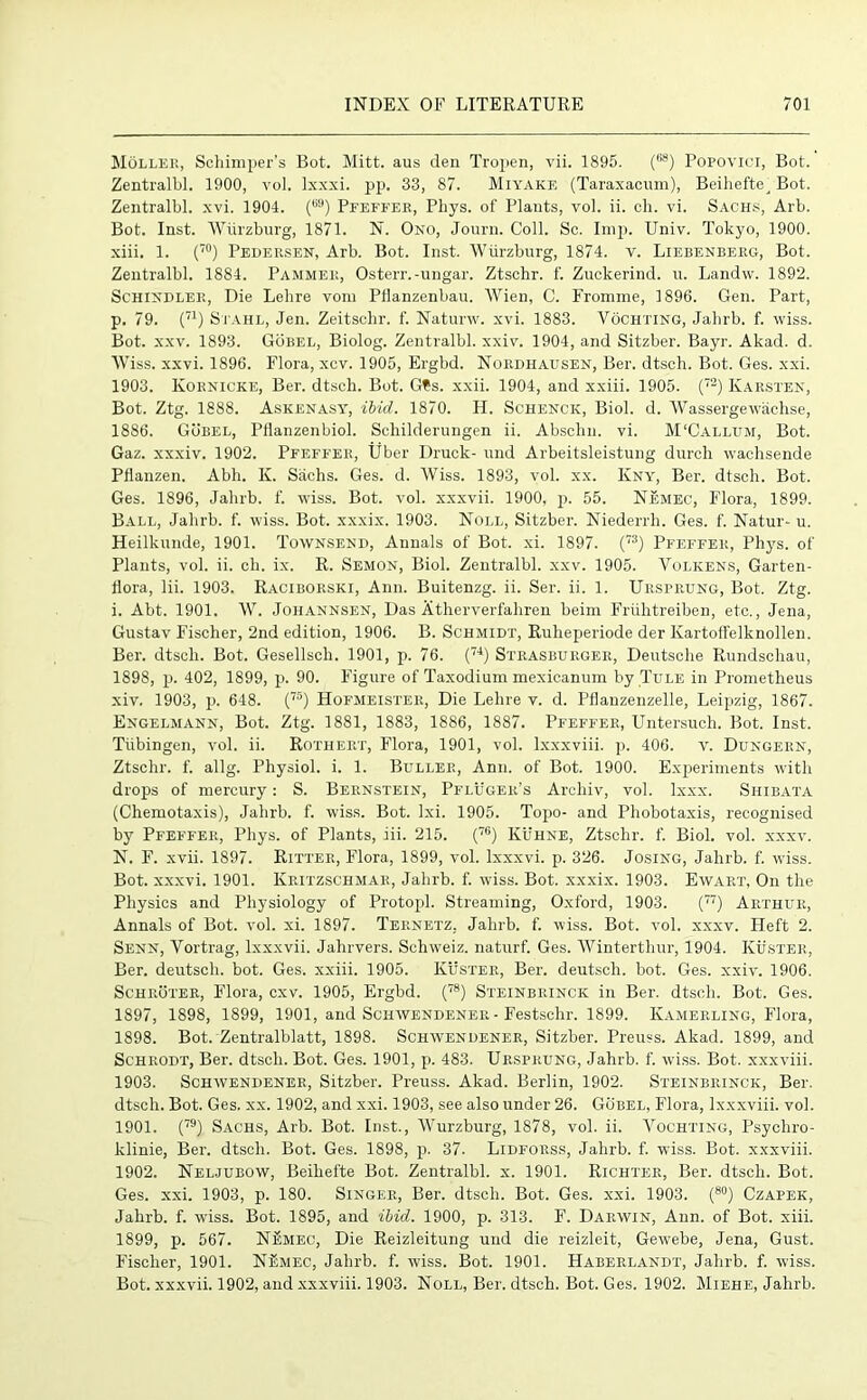 Moller, Schimper’s Bot. Mitt, aus den Tropen, vii. 1895. t68) Popovici, Bot. Zentralbl. 1900, vol. Ixxxi. pp. 33, 87. Miyake (Taraxacum), Beihefte^ Bot. Zentralbl. xvi. 1904. () Pfeffer, Phys. of Plants, vol. ii. ch. vi. Sachs, Arb. Bot. Inst. Wiirzburg, 1871. N. Ono, Journ. Coll. Sc. Imp. Univ. Tokyo, 1900. xiii. 1. (70) Pedersen, Arb. Bot. Inst. Wiirzburg, 1874. v. Liebenberg, Bot. Zentralbl. 1884. Pammer, Osterr.-ungar. Ztschr. f. Zuckerind. u. Landw. 1892. Schindler, Die Lehre vom Pflanzenbau. Wien, C. Fromme, 1896. Gen. Part, p. 79. (71) Stahl, Jen. Zeitschr. f. Naturw. xvi. 1883. Vochting, Jahrb. f. wiss. Bot. xxv. 1893. Gobel, Biolog. Zentralbl. xxiv. 1904, and Sitzber. Bayr. Akad. d. Wiss. xxvi. 1896. Flora, xcv. 1905, Ergbd. Noiidhausen, Ber. dtsch. Bot. Ges. xxi. 1903. Kornicke, Ber. dtsch. Bot. Gfs. xxii. 1904, and xxiii. 1905. (72) Karsten, Bot. Ztg. 1888. Askenasy, ibid. 1870. H. Schenck, Biol. d. Wassergewach.se, 1886. Gobel, Pflanzenbiol. Schilderungen ii. Abschn. vi. M'Callum, Bot. Gaz. xxxiv. 1902. Pfeffer, Uber Druck- und Arbeitsleistung durch waclisende Pflanzen. Abh. K. Sachs. Ges. d. Wiss. 1893, vol. xx. Kny, Ber. dtsch. Bot. Ges. 1896, Jahrb. f. wiss. Bot. vol. xxxvii. 1900, p. 55. Nemec, Flora, 1899. Ball, Jahrb. f. wiss. Bot. xxxix. 1903. Noll, Sitzber. Niederrh. Ges. f. Natur* u. Heilkunde, 1901. Townsend, Annals of Bot. xi. 1897. (73) Pfeffer, Phys. of Plants, vol. ii. ch. ix. R. Semon, Biol. Zentralbl. xxv. 1905. Volkens, Garten- flora, lii. 1903. Raciborski, Ann. Buitenzg. ii. Ser. ii. 1. Ursprung, Bot. Ztg. i. Abt. 1901. W. Johannsen, Das Atherverfahren beim Friihtreiben, etc., Jena, Gustav Fischer, 2nd edition, 1906. B. Schmidt, Rulieperiode der Kartoffelknollen. Ber. dtsch. Bot. Gesellsch. 1901, p. 76. (74) Stiiasburger, Deutsche Rundschau, 1898, p. 402, 1899, p. 90. Figure of Taxodium mexicanum by Title in Prometheus xiv. 1903, p. 6 4 8. (75) Hofmeister, Die Lehre v. d. Pflauzenzelle, Leipzig, 1867. Engelmann, Bot. Ztg. 1881, 1883, 1886, 1887. Pfeffer, Untersuch. Bot. Inst. Tubingen, vol. ii. Rothert, Flora, 1901, vol. lxxxviii. p. 406. v. Dungern, Ztschr. f. allg. Physiol, i. 1. Buller, Ann. of Bot. 1900. Experiments with drops of mercury: S. Bernstein, Pfluger’s Archiv, vol. lxxx. Shibata (Chemotaxis), Jahrb. f. wiss. Bot. Ixi. 1905. Topo- and Phobotaxis, recognised by Pfeffer, Phys. of Plants, iii. 215. (76) Kuhne, Ztschr. f. Biol. vol. xxxv. N. F. xvii. 1897. Ritter, Flora, 1899, vol. lxxxvi. p. 326. Josing, Jahrb. f. wiss. Bot. xxxvi. 1901. Kritzscbmar, Jahrb. f. wiss. Bot. xxxix. 1903. Ewart, On the Physics and Physiology of Protopl. Streaming, Oxford, 1903. (77) Arthur, Annals of Bot. vol. xi. 1897. Ternetz, Jahrb. f. wiss. Bot. vol. xxxv. Heft 2. Senn, Yortrag, lxxxvii. Jahrvers. Schweiz, naturf. Ges. Winterthur, 1904. Kuster, Ber. deutsch. bot. Ges. xxiii. 1905. Kuster, Ber. deutsch. bot. Ges. xxiv. 1906. Schroter, Flora, cxv. 1905, Ergbd. (78) Steinbrinck in Ber. dtsch. Bot. Ges. 1897, 1898, 1899, 1901, and Schwendeneii - Festsclir. 1899. Ivamerling, Flora, 1898, Bot. Zentralblatt, 1898. Schwendener, Sitzber. Preuss. Akad. 1899, and Schrodt, Ber. dtsch. Bot. Ges. 1901, p. 483. Ursprung, Jahrb. f. wiss. Bot. xxxviii. 1903. Schwendener, Sitzber. Preuss. Akad. Berlin, 1902. Steinbrinck, Ber. dtsch. Bot. Ges. xx. 1902, and xxi. 1903, see also under 26. Gobel, Flora, lxxxviii. vol. 1901. (79) Sachs, Arb. Bot. Inst., Wurzburg, 1878, vol. ii. Vochting, Psychro- klinie, Ber. dtsch. Bot. Ges. 1898, p. 37. Lidforss, Jahrb. f. wiss. Bot. xxxviii. 1902. Neljubow, Beihefte Bot. Zentralbl. x. 1901. Richter, Ber. dtsch. Bot. Ges. xxi. 1903, p. 180. Singer, Ber. dtsch. Bot. Ges. xxi. 1903. (80) Czapek, Jahrb. f. wiss. Bot. 1895, and ibid. 1900, p. 313. F. Darwin, Ann. of Bot. xiii. 1899, p. 567. NSmec, Die Reizleitung und die reizleit, Gewebe, Jena, Gust. Fischer, 1901. N£mec, Jahrb. f. wiss. Bot. 1901. Haberlandt, Jahrb. f. wiss. Bot. xxxvii. 1902, and xxxviii. 1903. Noll, Ber. dtsch. Bot. Ges. 1902. Miehe, Jahrb.