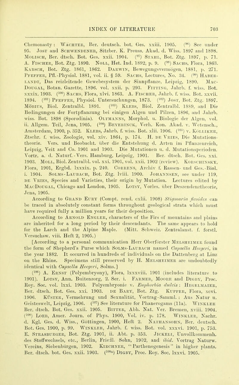 Chenionasty : Wachter, Ber. deutsch. bot. Ges. xxiii. 1905. (9,i) See under 95. Jost and Schwendener, Sitzber. K. Preuss. Akad. d. Wiss. 1897 and 1898. Molisch, Ber. dtscli. Bot. Ges. xxii. 1904. (97) Stahl, Bot. Ztg. 1897, p. 71. A. Fischer, Bot. Ztg. 1890. Noll, Het. Ind. 1892, p. 9. (98) Sachs, Flora, 1863. Kabsch, Bot. Ztg. 1861, 1862. Darwin, Bewegungsvermogen, 1881, p. 271. Pfeffer, PH.-Physiol. 1881, vol. ii. § 59. Sachs, Lectures, No. 34. () Haber- landt, Das reizleitende Gewebesystem der Sinnpflanze, Leipzig, 1890. Mac- Dougal, Botan. Gazette, 1896. vol. xxii. p. 293. Fitting, Jalnb. f. wiss. Bot. xxxix. 1903. (10°) Sachs, Flora, xlvi. 1863. A. Fischer, Jahrb. f. wiss. Bot. x.xvii. 1894. (101) Pfeffer, Physiol. Untersuchungen, 1873. (102) Jost, Bot. Ztg. 1897. Moisius, Biol. Zentralbl. 1891. (103) Klebs, Biol. Zentralbl. 18S9, and Die Bedingungen der Fortpfianzung bei einigen Algen und Pilzen, 1896, and Jahrb. wiss. Bot. 1898 (Sporodinia). Oltmanns, Morphol. u. Biologic der Algen, vol. ii. Allgem. Teil, Jena, 1905. (104) Beyerinck, Verb. Kon. Akad. v. Wetensch., Amsterdam, 1900, p. 352. Klebs, Jahrb. f. wiss. Bot. xlii. 1906. (105) v. KOlliker, Ztschr. f. wiss. Zoologie, vol. xiv. 1864, p. 174. H. de Vries, Die Mutations- theorie. Vers, und Beobacht. iiber die Entstehung d. Arten im Pflanzenreich, Leipzig, Veit and Co. 1901 and 1903. Die Mutationen u. d. Mutationsperioden. Vortr. a. d. Naturf. - Vers. Hamburg, Leipzig, 1901. Ber. dtscli. Bot. Ges. xxi. 1903. Moll, Biol. Zentralbl. vol. xxi. 1901, vol. xxii. 1902 (review). Korschinsky, Flora, 1901, Ergbd. Ixxxix. p. 240. Correns, Archiv f. Rassen- und Ges.-Biol, i. 1904. Solms-Laubach, Bot. Ztg. lviii. 1900. Johannsen, see under 119, he Vries, Species and Varieties, their origin by Mutation. Lectures edited by MacDougal, Chicago and London, 1905. Lotsy, Vorles. iiber Deszendenztheorie, Jena, 1905. According to Grand Eury (Compt. rend, cxlii. 1908) Stigmaria ficoidcs can be traced in absolutely constant forms throughout geological strata which must have required fully a million years for their deposition. According to Arnold Engler, characters of the Firs of mountains and plains are inherited for a long period by their descendants. The same appears to hold for the Larch and the Alpine Maple. (Mitt. Schweiz. Zentralanst. f. forstl. Versuchsw. viii. Heft 2, 1905.) [According to a personal communication Herr Oberforster Melsheimer found the form of Shepherd’s Purse which Solms-Laubach named Capsella Hccgeri, in the year 1882. It occurred in hundreds of individuals on the Dattenberg at Linz on the Rhine. Specimens still preserved by H. Melsheimer are undoubtedly identical with Capsella Heegcri, Solms.] (106) A. Ernst (Polyembryony), Flora, lxxxviii. 1901 (includes literature. to 1901). Lotsy, Ann. Buitenzorg, 2. Ser. i. Farmer, Moore and Digby, Proc. Roy. Soc. vol. lxxi. 1903. Polyembryonie v. Euphorbia dulcis : Hegelmaier, Ber. dtsch. Bot. Ges. xxi. 1903. de Bary, Bot. Ztg. Kupper, Flora, xevi. 1906. KfisTER, Vermehrung und Sexualitat, Vortrag-Samml. : Aus Natur u. Geisteswelt, Leipzig, 1906. (107) See literature for Phanerogams (11a). Winkler Ber. dtsch. Bot. Ges. xxii. 1905. Bitter, Abh. Nat. Ver. Bremen, xviii. 1904. (108) Loeb, Amer. Journ. of Phys. 1900, Vol. iv. p. 178. Winkler, Nachr. d. Kgl. Ges. d. Wiss., Gottingen, 1900, Heft 2. Nathansohn, Ber. deutsch. Bot. Ges. 1900, p. 99. Winkler, Jahrb. f. wiss. Bot. vol. xxxvi. 1901, p. 753. E. Strasburger, Bot. Ztg. 1901, ii. Abt. p. 353. Jickeli, Unvollkommenh. des Stoffwechsels, etc., Berlin, Friedl. Solin, 1902, and ibid. Vortrag Naturw. Vereins, Siebenbiirgen, 1902. Kirchner, “Parthenogenesis” in higher plants. Ber. dtsch. bot. Ges. xxii. 1903. (108a) DiGB\r, Proc. Roy. Soc. Ixxvi. 1905.