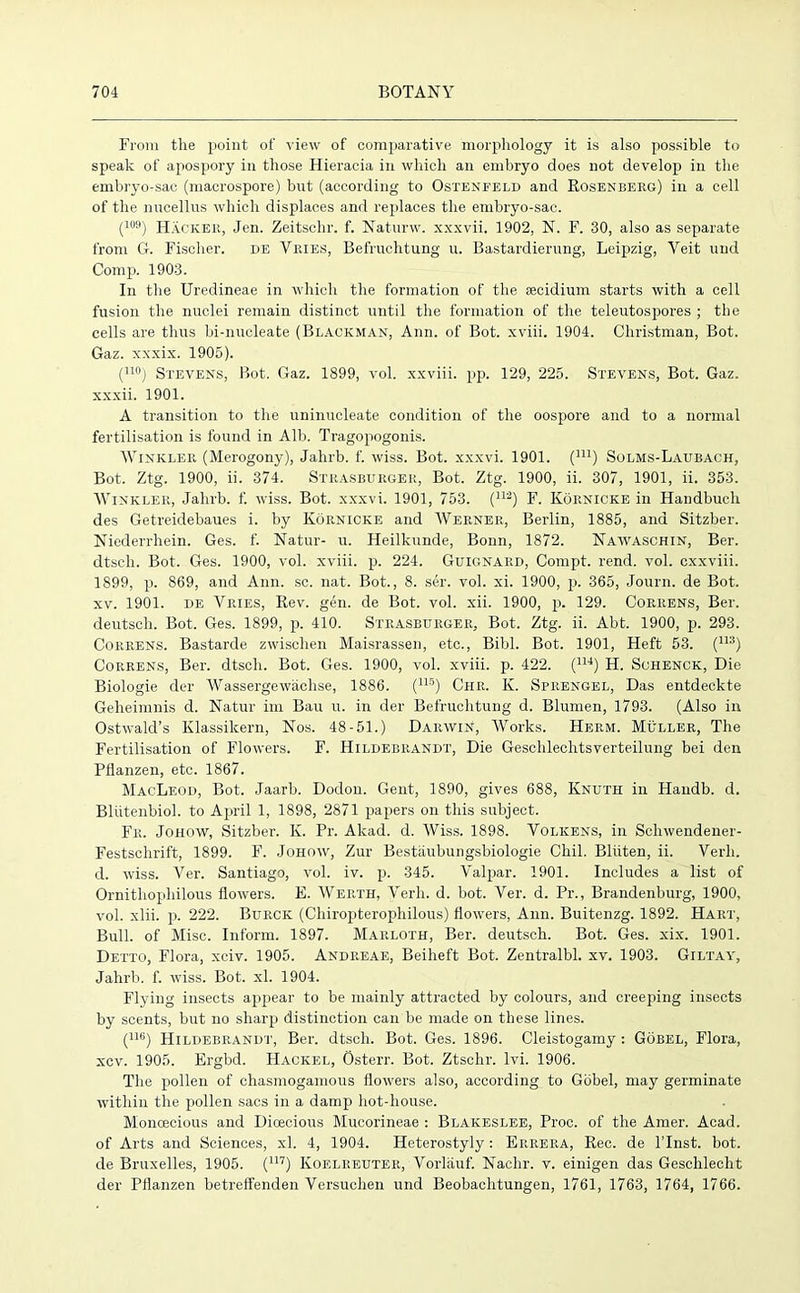 From the point of view of comparative morphology it is also possible to speak of apospory in those Hieracia in which an embryo does not develop in the embryo-sac (macrospore) but (according to Ostenfeld and Rosenberg) in a cell of the nucellus which displaces and replaces the embryo-sac. (109) Hacker, Jen. Zeitschr. f. Naturw. xxxvii. 1902, N. F. 30, also as separate from G. Fischer. de Vries, Befruchtung u. Bastardierung, Leipzig, Veit und Comp. 1903. In the Uredineae in which the formation of the secidium starts with a cell fusion the nuclei remain distinct until the formation of the teleutospores ; the cells are thus bi-nucleate (Blackman, Ann. of Bot. xviii. 1904. Christman, Bot. Gaz. xxxix. 1905). (110) Stevens, Bot. Gaz. 1899, vol. xxviii. pp. 129, 225. Stevens, Bot. Gaz. xxxii. 1901. A transition to the uninucleate condition of the oospore and to a normal fertilisation is found in Alb. Tragopogonis. Winkler (Merogony), Jahrb. f. wiss. Bot. xxxvi. 1901. (nl) Solms-Laubach, Bot. Ztg. 1900, ii. 374. Strasburger, Bot. Ztg. 1900, ii. 307, 1901, ii. 353. Winkler, Jahrb. f. wiss. Bot. xxxvi. 1901, 753. (112) F. Kornicke in Handbuch des Getreidebaues i. by Kornicke and Werner, Berlin, 1885, and Sitzber. Niederrhein. Ges. f. Natur- u. Heilkunde, Bonn, 1872. Naavaschin, Ber. dtsch. Bot. Ges. 1900, vol. xviii. p. 224. Guignard, Compt. rend. vol. cxxviii. 1899, p. 869, and Ann. sc. nat. Bot., 8. ser. vol. xi. 1900, pi 365, Journ. de Bot. xv. 1901. de Vries, Rev. gen. de Bot. vol. xii. 1900, p. 129. Correns, Ber. deutscli. Bot. Ges. 1899, p. 410. Strasburger, Bot. Ztg. ii. Abt. 1900, p. 293. Correns. Bastarde zwischen Maisrassen, etc., Bibl. Bot. 1901, Heft 53. (113) Correns, Ber. dtsch. Bot. Ges. 1900, vol. xviii. p. 422. (114) H. Schenck, Die Biologie der Wassergewiichse, 1886. (lls) Ciir. K. Spiiengel, Das entdeckte Geheimnis d. Natur im Bau u. in der Befruchtung d. Blumen, 1793. (Also in Ostwald’s Klassilcern, Nos. 48-51.) Darwin, Works. Herm. Muller, The Fertilisation of Flowers. F. Hildebrandt, Die Geschlechtsverteilung bei den Pflanzen, etc. 1867. MacLeod, Bot. Jaarb. Dodon. Gent, 1890, gives 688, Knuth in Haudb. d. Bliitenbiol. to April 1, 1898, 2871 papers on this subject. Fr. Johow, Sitzber. K. Pr. Akad. d. Wiss. 1898. Volkens, in Scliwendener- Festschrift, 1899. F. Johow, Zur Bestaubungsbiologie Chil. Bliiten, ii. Verb, cl. wiss. Ver. Santiago, vol. iv. p. 345. Valpar. 1901. Includes a list of Ornithophilous flowers. E. Weiith, Verb. d. bot. Ver. d. Pr., Brandenburg, 1900, vol. xlii. p. 222. Burck (Chiropterophilous) flowers, Ann. Buitenzg. 1892. Hart, Bull, of Misc. Inform. 1897. Marloth, Ber. deutsch. Bot. Ges. xix. 1901. Detto, Flora, xciv. 1905. Andreae, Beiheft Bot. Zentralbl. xv. 1903. Giltay, Jahrb. f. wiss. Bot. xl. 1904. Flying insects apjiear to be mainly attracted by colours, and creeping insects by scents, but no sharp distinction can be made on these lines. (llb) Hildebrandt, Ber. dtsch. Bot. Ges. 1896. Cleistogamy : Gobel, Flora, xcv. 1905. Ergbd. Hacked, Osterr. Bot. Ztschr. lvi. 1906. The pollen of chasmogamous flowers also, according to Gobel, may germinate within the pollen sacs in a damp hot-house. Monoecious and Dioecious Mucorineae : Blakeslee, Proc. of the Amer. Acad, of Arts and Sciences, xl. 4, 1904. Heterostyly: Ep.rera, Rec. de l’lnst. bot. de Bruxelles, 1905. (117) Koelp.euter, Vorlauf. Nachr. v. einigen das Geschlecht der Pflanzen betreffenden Versuclien und Beobachtungen, 1761, 1763, 1764, 1766.