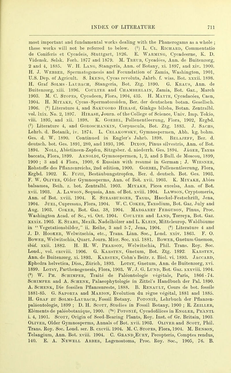 most important and fundamental works dealing with the Phanerogams as a whole ; these works will not be referred to below. (s) L. Cl. Richard, Commentatio de Coniferis et Cycadeis, Stuttgart, 1826. E. Warming, Cycadeerne, K. D. Vidensk. Selsk. Forli. 1877 and 1879. M. Treub, Cycadees, Ann. de Buitenzorg, 2 and 4, 1885. W. H. Lang, Stangeria, Ann., of Botany, xi. 1897, and xiv. 1900. H. J. Webber, Spermatogenesis and Fecundation of Zamia, Washington, 1901, U.S. Dep. of Agricult. S. Ikeno, Cycas revoluta, Jahrb. f. wiss. Bot. xxxii. 1898. H. Graf Solms - Lad bach, Stangeria, Bot. Ztg. 1890. G. Kiiaus, Ann. de Buitenzorg, xiii. 1896. Coulter and Chamberlain, Zamia, Bot. Gaz., March 1903. M. C. Stores, Cycadeen, Flora, 1904, 435. H. Matte, Cycadacees, Caen, 1904. H. Miyake, Cycas-Spermatozoiden, Ber. der deutschen botan. Gesellsch. 1906. (6) Literature 4, and Sakugoro HiRAsit, Ginkgo biloba, Botan. Zentralbl. vol. lxix. No. 2, 1897. Hirase, Journ. of the College of Science, Univ. Imp. Tokio, viii. 1895, and xii. 1898. K. Goebel, Pollenentleerung, Flora, 1902, Ergbd. (7) Literature 4, and Goroschankin, Corpuscula, Bot. Ztg. 1883. J. Sachs, Lehrb. d. Botanik, iv. 1874. L. Celakowsky, Gymnospermen, Abh. kg. bohm. Ges. d. W. 1890. Continued in Engler’s Jahrb. 1898. Belajeff, Ber. d. deutsch. bot. Ges. 1891, 280, and 1893, 196. Dixon, Pinus silvestris, Ann. of Bot. 1894. Noll, Abietineen-Zapfen, Sitzgsber. d. niederrh. Ges. 1894. Jager, Taxus baccata, Flora, 1899. Arnoldi, Gymnospermen, 1, 2, and 5 Bull, de Moscou, 1899, 1900 ; 3 and 4 Flora, 1900, 6 Russian with resume in German ; J. Wiesner, Rohstoffe des Pflanzenreiehs, 2nd edition, 1900. Goebel, Pollenentleerung, Flora, Ergbd. 1902. K. Fujii, Bestiiubungstropfen, Ber. d. deutsch. Bot. Ges. 1903. F. W. Oliver, Older Gymnosperms, Ann. of Bot. xvii. 1903. K. Miyake, Abies balsamea, Beih. z. bot. Zentralbl. 1903. Miyake, Picea excelsa, Ann. of Bot. xvii. 1903. A. Lawson, Sequoia, Ann. of Bot. xviii. 1904. Lawson, Cryptomeria, Ann. of Bot. xviii. 1904. E. Strasburger, Taxus, Haeckel-Festschrift, Jena, 1904. Juel, Cupressus, Flora, 1904. W. C. Coker, Taxodium, Bot. Gaz. July and Aug. 1903. Coker, Bot. Gaz. 38, 1904. Margaret Ferguson, Pinus, Proc. Washington Acad, of Sc., vi. Oct. 1904. Coulter and Land, Torreya, Bot. Gaz. xxxix. 1905. E. Stahl, Mexik. Nadelhblzer and L. Klein, Mitteleurop. Waldbaume in “ Vegetationsbilder,” ii. Reihe, 3 and 5-7, Jena, 1904. (8) Literature 4 and J. D. Hooker, Welwitschia, etc., Trans. Linn. Soc., Lond. xxiv. 1863. F. O. Bower, Welwitschia, Quart. Journ. Micr. Soc. xxi. 1881. Bower, Gnetum Gnemon, ibid. xxii. 1882. H. H. W. Pearson, Welwitschia, Phil. Trans. Roy. Soc. Lond., vol. cxcviii. 1906. G. Karsten, Gnetum, Bot. Ztg. 1892. Karsten, Ann. de Buitenzorg, xi. 1893. Karsten, Cohn’s Beitr. z. Biol. vi. 1893. Jaccard, Ephedra helvetica, Diss., Zurich, 1893. Lotsy, Gnetum, Ann. de Buitenzorg, xvi. 1899. Lotsy, Parthenogenesis, Flora, 1903. W. J. G. Lund, Bot. Gaz. xxxviii. 1904. (9) W. Ph. Schimper, Traite de Paleontologie vegetale, Paris, 1866-74. Schimper and A. Schenk, Palaeophytologie in Zittel’s Handbuch der Pal. 1890. A. Schenk, Die fossilen Pflanzenreste, 1888. B. Renault, Cours de bot. fossile 1881-85. G. Saporta and Marion, Evolution du regne vegetal, 1881 and 1885. H. Graf zu Solms-Laubach, Fossil Botany. Potonie, Lelirbuch der Pflanzen- paliiontologie, 1899 ; D. H. Scott, Studies in Fossil Botany, 1900 ; R. Zeiller, Elements de paleobotanique, 1900. (9a) Potoni£, Cycadofilices in Engler, Prantl i. 4, 1901. Scott, Origin of Seed-Bearing Plants, Roy. Inst, of Gr. Britain, 1903. Oliver, Older Gymnosperms, Annals of Bot. xvii. 1903. Oliver and Scott, Phil. Trans. Roy. Soc. Lond. ser. B. cxcvii. 1904. M. C. Stores, Flora, 1904. M. Benson, Telangium, Ann. Bot. xviii. 1904. C. Grand^Eury, Pecopteris, Comptes rendus, 140. E. A. Newell Arber, Lagenostoma, Proc. Roy. Soc., 1905, 76. B.