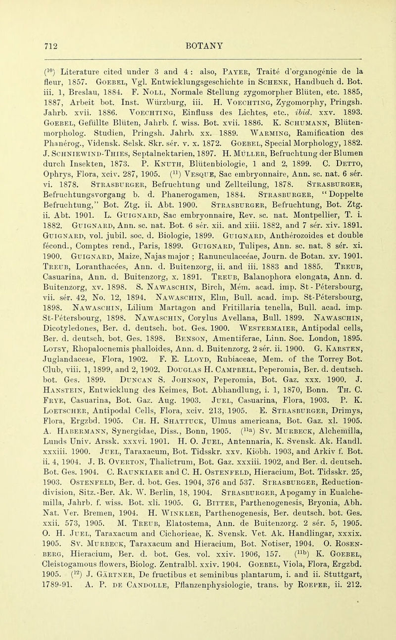 (10) Literature cited under 3 and 4 : also, Payer, Traite d’organogenie de la fleur, 1857. Goebel, Vgl. Entwicklungsgeschichte in Schenk, Handbuch d. Bot. iii. 1, Breslau, 1884. F. Noll, Normale Stellung zygomorpher Bliiten, etc. 1885, 1887, Arbeit bot. Inst. Wiirzburg, iii. H. Voechting, Zygomorphy, Pringsh. Jalirb. xvii. 1886. Voechting, Einfluss des Lichtes, etc., ibid. xxv. 1893. Goebel, Gefiillte Bliiten, Jahrb. f. wiss. Bot. xvii. 1886. K. Schumann, Bliiten- morpholog. Studien, Pringsh. Jahrb. xx. 1889. Warming, Ramification des Phanerog., Vidensk. Selsk. Skr. ser. v. x. 1872. Goebel, Special Morphology, 1882. J. Schniewind-Thies, Septalnektarien, 1897. H. Muller, Befruchtung der Blumen durch Insekten, 1873. P. Knuth, Bliitenbiologie, 1 and 2, 1899. C. Detto, Ophrys, Flora, xciv. 287, 1905. (n) Yesque, Sac embryonnaire, Ann. sc. nat. 6 ser. vi. 1878. Strasburger, Befruchtung und Zellteilung, 1878. Strasburger, Befruchtungsvorgang b. d. Phanerogamen, 1884. Strasburger, “ Doppelte Befruchtung,” Bot. Ztg. ii. Abt. 1900. Strasburger, Befruchtung, Bot. Ztg. ii. Abt. 1901. L. Guignaiid, Sac embryonnaire, Rev. sc. nat. Montpellier, T. i. 1882. Guignard, Ann. sc. nat. Bot. 6 ser. xii. and xiii. 1882, and 7 ser. xiv. 1891. Guignard, vol. jubil. soc. d. Biologie, 1899. Guignard, Antherozoides et double feeond., Comptes rend., Paris, 1899. Guignard, Tulipes, Ann. sc. nat. 8 s^r. xi. 1900. Guignard, Maize, Najas major ; Ranunculaceeae, Journ. de Botan. xv. 1901. Treub, Loranthacees, Ann. d. Buitenzorg, ii. and iii. 1883 and 1885. Treub, Casuarina, Ann. d. Buitenzorg, x. 1891. Treub, Balanophora elongata, Ann. d. Buitenzorg, xv. 1898. S. Nawaschin, Birch, Mem. acad. imp. St - Petersbourg, vii. ser. 42, No. 12, 1894. Nawaschin, Elm, Bull. acad. imp. St-Petersbourg, 1898. Nawaschin, Lilium Martagon and Fritillaria tenella, Bull. acad. imp. St-Petersbourg, 1898. Nawaschin, Corylus Avellana, Bull. 1899. Nawaschin, Dicotyledones, Ber. d. deutsch. bot. Ges. 1900. Westermaier, Antipodal cells, Ber. d. deutsch. bot. Ges. 1898. Benson, Amentiferae, Linn. Soc. London, 1895. Lotsy, Rhopalocnemis phalloides, Ann. d. Buitenzorg, 2 ser. ii. 1900. G. Karsten, Juglandaceae, Flora, 1902. F. E. Lloyd, Rubiaceae, Mem. of the Torrey Bot. Club, viii. 1, 1899, and 2,1902. Douglas H. Campbell, Peperomia, Ber. d. deutsch. bot. Ges. 1899. Duncan S. Johnson, Peperomia, Bot. Gaz. xxx. 1900. J. Hanstein, Entwicklung des Keimes, Bot. Abhandlung, i. 1, 1870, Bonn. Th. C. Frye, Casuarina, Bot. Gaz. Aug. 1903. Juel, Casuarina, Flora, 1903. P. K. Loetscher, Antipodal Cells, Flora, xciv. 213, 1905. E. Strasburger, Drimys, Flora, Ergzbd. 1905. Ch. H. Shattuck, Ulmus americana, Bot. Gaz. xl. 1905. A. Habermann, Synergidae, Diss., Bonn, 1905. (Ua) Sv. Murbeck, Alchemilla, Lunds Univ. Arssk. xxxvi. 1901. H. O. Juel, Antennaria, K. Svensk. Ak. Handl. xxxiii. 1900. Juel, Taraxacum, Bot. Tidsskr. xxv. Kiobh. 1903, and Arkiv f. Bot. ii. 4, 1904. J. B. Overton, Thalictrum, Bot. Gaz. xxxiii. 1902, and Ber. d. deutsch. Bot. Ges. 1904. C. RAUNKiAERand C. H. Ostenfeld, Hieracium, Bot. Tidsskr. 25, 1903. Ostenfeld, Ber. d. bot. Ges. 1904, 376 and 537. Strasburger, Reduction- division, Sitz.-Ber. Ak. W. Berlin, 18, 1904. Strasburger, Apogamy in Eualche- milla, Jahrb. f. wiss. Bot. xli. 1905. G. Bitter, Parthenogenesis, Bryonia, Abh. Nat. Ver. Bremen, 1904. H. Winkler, Parthenogenesis, Ber. deutsch. bot. Ges. xxii. 573, 1905. M. Treub, Elatostema, Ann. de Buitenzorg. 2 ser. 5, 1905. O. H. Juel, Taraxacum and Cichorieae, K. Svensk. Vet. Ak. Handlingar, xxxix. 1905. Sv. Murbeck, Taraxacum and Hieracium, Bot. Notiser, 1904. O. Rosen- berg, Hieracium, Ber. d. bot. Ges. vol. xxiv. 1906, 157. (llb) K. Goebel, Cleistogamous flowers, Biolog. Zentralbl. xxiv. 1904. Goebel, Viola, Flora, Ergzbd. 1905. (12) J. Gartner, De fructibus et seminibus plantarum, i. and ii. Stuttgart, 1789-91. A. P. de Candolle, Pflanzenphysiologie, trans. by Roeper, ii. 212.