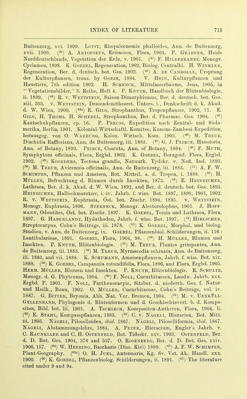 Buitenzorg, xvi. 1899. Lotsy, Rhopalocnemis phalloides, Ann. de Buitenzorg, xvii. 1900. (41) A. Artopoeus, Ericaceen, Flora, 1903. P. Grabner, Heide Norddeutschlands, Vegetation der Erde, v. 1901. (42) F. Hildebrandt. Monogr. Cyclamen, 1898. K. Goebel, Regeneration, 1902, Biolog. Centralbl. H. Winkler, Regeneration, Ber. d. deutsch. bot. Ges. 1902. (43) A. de Candolle, Ursprung der Kulturpflanzen, trans. by Goeze, 1884. V. Hein, Kulturpflanzen und Haustiere, 7th edition 1902. H. Schenck, Mittelmeerbaume, Jena, 1905, in “ Vegetationsbilder,” 3. Reilie, Heft 4. P. Knuth, Handbuch der Bliitenbiologie, ii. 1899. (44) R. v. Wettstein, Saison-Dimorphismus, Ber. d. deutsch. bot. Ges. xiii. 303. v. Wettstein, Deszendenztlieoret. Unters. i., Denkschrift d. k. Akad. d. W. Wien, 1900. (44a) E. Gilg, Strophanthus, Tropenpflanzer, 1902, 11. E. Gilg, H. Thoms. H. Schedel, Strophanthus, Ber. d. Pharmac. Ges. 1904. (46) Kautschukpflanzen, cp. 16. P. Preuss, Expedition nach Zentral- und Siida- merika, Berlin, 1901. Kolonial-Wirtschaftl. Komitee, Kunene-Zambesi-Expedition, herausgeg. von O. Warburg, Kolon. Wirtsch. Kom. 1903. (46) M. Treub, Dischidia Rafflesiana, Ann. de Buitenzorg, iii. 1883. (47) G. J. Peirce, Haustoria, Ann. of Botany, 1893. Peirce, Cuscuta, Ann. of Botany, 1894. (48) F. Muth, Symphytum officinale, Flora, Ergbd. 1902. K. Goebel, Boragoid. Flora, Ergbd. 1902. (49) Kooiiders, Tectona grandis, Natuurk. Tydskr. v. Ned. Ind. 1893. (5°) j/p Treub, Avicennia officinalis, Ann. de Buitenzorg, iii. 1883. (51) A. F. W. Schimper, Pflanzen und Ameisen, Bot. Mitteil. a. d. Tropen, i. 1888. (52) H. Muller, Befruchtung d. Blumen durch Insekten, 1873. (53) E. Heinricher, Lathraea, Ber. d. k. Akad. d. W. Wien, 1892, and Ber. d. deutsch. bot. Ges. 1893. Heinricher, Halbschmarotzer, i.-iv. Jahrb. f. wiss. Bot. 1897, 1898, 1901, 1902. R. v. Wettstein, Euphrasia, Ost. bot. Ztschr. 1894, 1895. v. Wettstein, Monogr. Euphrasia, 1896. Sterneck, Monogr. Alectorolophus, 1901. J. Hoff- mann, Odontites, Ost. bot. Ztschr. 1897. K. Goebel, Tozzia und Lathraea, Flora, 1897. G. Haberlandt, Hydathoden, Jahrb. f. wiss. Bot. 1897. (54) Hielscher, Streptocarpus, Cohn’s Beitriige, iii. 1878. (55) Iv. Goebel, Morphol. und biolog. Studien, v. Ann. de Buitenzorg, ix. Goebel, Pflanzenbiol. Scliilderungen, ii. 116 : Lentibularieae, 1891. Goebel, Flora, 1904, 98. (5S) H. Muller, Blumen und Insekten. P. Knuth, Bliitenbiologie. (57) M. Treub, Plantes grimpantes, Ann. de Buitenzorg, iii. 1883. (58) M. Treub, Myrmecodia echinata, Ann. de Buitenzorg, iii. 1883, and vii. 1888. K. Schumann, Ameisenpflanzen, Jahrb. f. wiss. Bot. xix. 1888. (59) K. Goebel, Campanula rotundifolia, Flora, 1896, and Flora, Ergbd. 1905. Herm. Muller, Blumen und Insekten. P. Knuth, Bliitenbiologie. R. Schultz, Monogr. d. G. Phyteuma, 1904. (60) F. Noll, Cucurbitaceen, Landw. Jahrb. xxx. Ergbd. P. 1901. F. Noll, Parthenocarpie, Sitzber. d. niederrli. Ges. f. Natur- und Heilk., Bonn, 1902. O. Muller, Cucurbitaeeae, Cohn’s Beitriige, vol. iv. 1887. G. Bitter, Bryonia, Abh. Nat. Ver. Bremen, 1904. (61) M. v. UexkItll- Gyllenband, Phylogenie a. Bliitenformen und d. Geschleclitsvert. b. d. Kompo- siten, Bibl. bot. Iii. 1901. A. Tschirch, Kompositen-Antheren, Flora, 1904, li. (62) E. Stahl, Kompasspflanzen, 1883. (63) C. v. Nageli, Hieracien, Bot. Mitt, iii. 1866. Nageli, Piloselloiden, ibid. 1867. Nageli, Piloselliformia, ibid. 1867. Nageli, Abstammungslehre, 1884. A. Peter, Hieracium, Engler’s Jahrb. v. C. Raunkiaer and C. H. Ostenfeld, Bot. Tidsskr. xxv. 1903. Ostenfeld, Ber. d. D. Bot. Ges. 1904, 376 and 537. O. Rosenberg, Ber. d. D. Bot. Ges. xxiv. 1906,157. (64) W. Heering, Baccharis (Diss. Kiel) 1899. (6,?) A. F. W. Schimper, Plant-Geography. (65a) O. H. Juel, Antennaria, Kg. Sv. Vet. Ak. Handl. xxx. 1900. (66) K. Goebel, Pflanzenbiolog. Schilderungen, ii. 1891. (67) The literature cited under 9 and 9a.