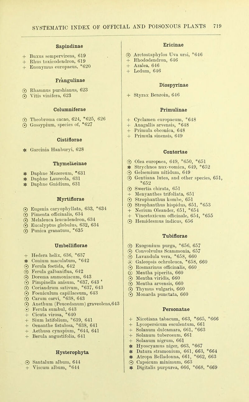 Sapindinae + Buxus sempervirens, 619 + Rhus toxicodendron, 619 + Euonymus europaeus, *620 Frangulinae ® Rharanus purshianus, 623 ® Vitis vinifera, 623 Columniferae ® Theobroma cacao, 624, *625, 626 © Gossypium, species of, *627 Cistiflorae >}c Garcinia Hanburyi, 628 Thymelaeinae 3k Daphne Mezereura, *631 jjc Daphne Laureola, 631 3k Daphne Gnidium, 631 Myrtiflorae © Eugenia caryophyllata, 633, *634 © Pimenta officinalis, 634 © Melaleuca leucadendron, 634 © Eucalyptus globulus, 632, 634 ® Punica granatum, *635 Umbelliflorae + Hedera helix, 636, *637 3k Conium maculatum, *642 © Ferula foetida, 642 © Ferula galbanitlua, 642 © Dorema ammoniacum, 643 © Pimpinella anisum, *637, 643  © Coriandrum sativum, *637, 643 © Foeniculuni capillaceum, 643 © Carum carvi, *638, 643 © Anetlium (Peucedanum) graveolens,643 © Ferula sumbul, 643 + Cicuta virosa, *640 + Siam latifolium, *639, 641 + Oenanthe fistulosa, *638, 641 4- Aethusa cynapium, *644, 641 + Berula angustifolia, 641 Hysterophyta © Santalum album, 644 + Viscum album, *644 Ericinae © Arctostaphylos Uva ursi, *646 + Rhododendron, 646 + Azalea, 646 + Ledum, 646 Diospyrinae + Styrax Benzoin, 646 Primulinae + Cyclamen europaeum, *648 + Anagallis arvensis, *648 + Primula obconica, 648 + Primula sinensis, 649 Contortae © Olea europaea, 649, *650, *651 # Stryelmos nux-vomica, 649, *652 © Gelsemium nitidum, 649 © Gentiana lutea, and other species, 651, *652 © Swertia cliirata, 651 + Menyanthes trifoliata, 651 © Strophanthus kombe, 651 © Strophanthus hispidus, 651, *653 + Nerium Oleander, 651, *654 + Vincetoxicum officinale, 654, *655 © Ilemidesmus indicus, 656 Tubiflorae © Exogonium purga, *656, 657 © Convolvulus Seammonia, 657 © Lavandula vera, *658, 660 ® Galeopsis ochroleuca, *658, 660 © Rosmarinus officinalis, 660 © Mentha piperita, 660 © Mentha viridis, 660 © Mentha arvensis, 660 © Thymus vulgaris, 660 © Monarda punctata, 660 Personatae + Nicotiana tabacum, 663, *665, *666 + Lyeopersicum esculentum, 661 + Solanum dulcamara, 661, *663 + Solanum tuberosum, 661 + Solanum nigrum, 661 3k Hyoscyamus niger, 663, *667 Datura stramonium, 661, 663, *664 3k Atropa Belladonna, 661, *662, 663 © Capsicum minimum, 663 3k Digitalis purpurea, 666, *668, *669