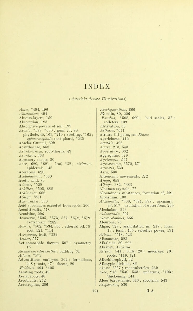 INDEX (Asterisks denote Illustrations) Abies, *494, 496 Abietoideae, 494 Absciss layers, 150 Absorption, 193 Absorptive powers of soil, 199 Acacia, *599, *600 ; gum, 71, 98 phyllode, 45, 163, *210 ; seedling, *162 ; sphacrocephala (ant-plant), *235 Acaciae Gumnii, 602 Acanthaceae, 668 Acantliorhim, root-tliorus, 49 Acanthus, 668 Accessory shoots, 20 Acer, 620, *621 ; leaf, *32; striatum, epidermis, 146 Aceraceae, 620 Acetabularia, *360 Acetic acid, 80 Achene, *520 Achillea, *505, 688 Achimenes, 666 Achlya, *381 Achnanthes, 350 Acid substances excreted from roots, 200 Aconiti radix, 578 Aconitine, 226 Aconitum, *505, *573, 577, *578, *579 ; exotropism, *282 Acorus, *502, *534, 536 ; ethereal oil, 79 ; root, 121, *114 Acrocomia, fruit, *322 Actaea, 577 Actinomorphic flowers, 507 ; symmetry, 15 Adiantum edgeworthii, budding, 31 Adonis, *573 Adventitious embryos, 302 ; formations, 248 ; roots, 47 ; shoots, 20 jEcidiwn, 404, *405 Aerating roots, 49 Aerial roots, 46 Aerobionts, 242 Aerotropism, 286 Aeschynanthus, 666 yEsculin, 80, 226 JEsculus, *508, 620; bud-scales, 37 colleters, 109 ^Estivation, 38 Aethusa, *641 African Oil palm, see lilaeis Agaricineae, 412 Agathis, 496 Agave, 213, 543 Aggeratum, 682 Aggregatae, 679 Agrimonia, 597 Agrostemma, *570, 571 Agrostis, 530 Aira, 530 Aitionomic movements, 272 Ajuga, 659 Albugo, 382, *383 Albumen crystals, 77 Albuminous substances, formation of, 221 Alburnum, 133 Alchemilla, *506, *594, 597 ; apogamyr, 93, 517 ; exudation of water from, 209 Alcoholase, 223 Aldrovanda, 591 Alectorolophus, 666 Aleuroue, 76 Algae, 329 ; assimilation in, 217 ; form, 13 ; fossil, 465 ; selective power, 194 Alisma, *518, 523 Alismaceae, 523 Alkaloids, 80, 226 Alkanet, Anchusa Allium, 541 ; buds, 20 ; mucilage, 79 ; roots, *119, 121 Alloclilorophyll, 62 Allotypic division, 86 Alims, *557 ; root tubercles, 232 Aloe, 213, *540, 543 ; epidermis, *103 ; thickening, 144 Aloes barbadensis, 543 ; socotrina, 543 Alopecurus, 530