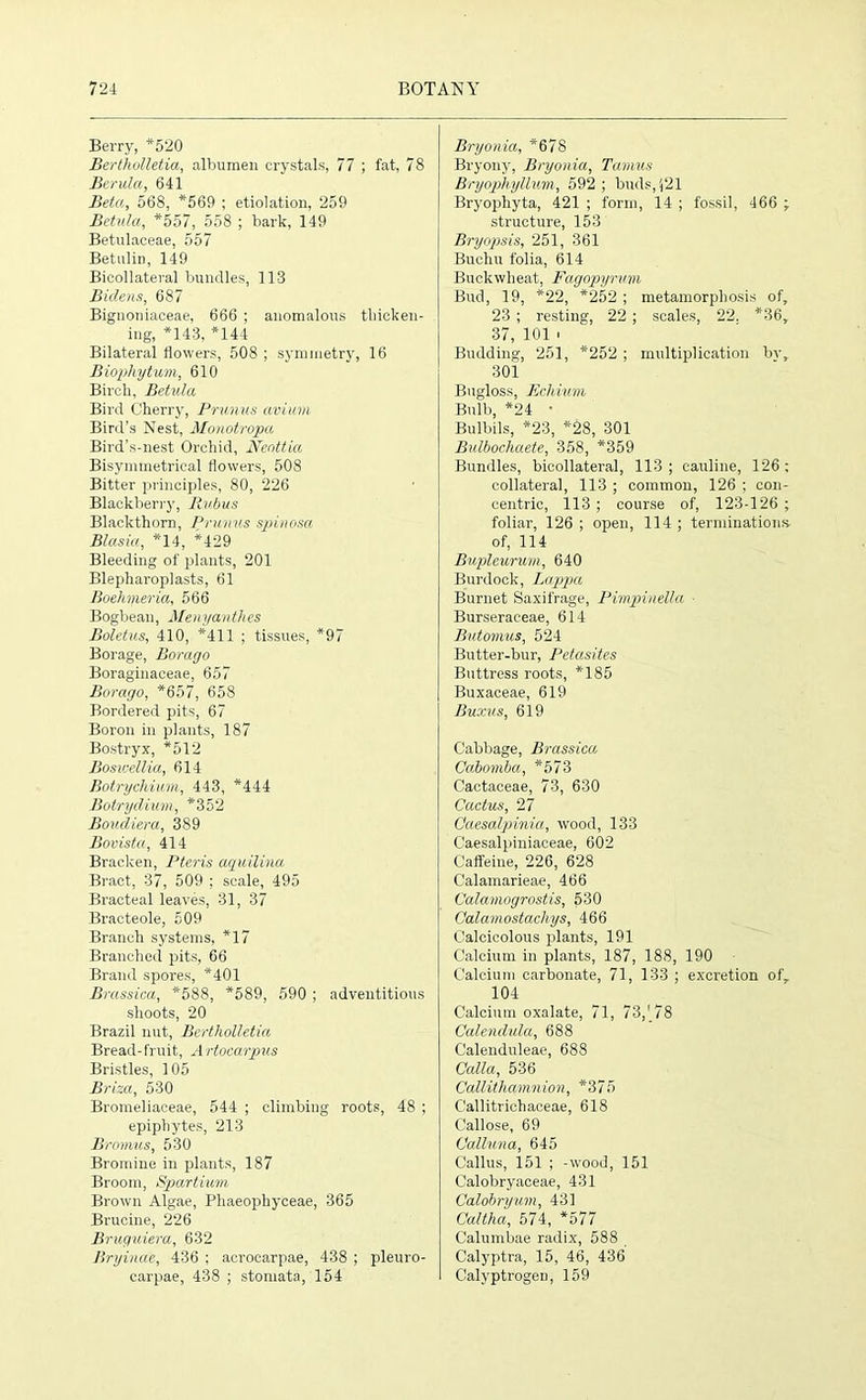 Berry, *520 Bertholletia, albumen crystals, 77 ; fat, 78 Berula, 641 Beta, 568, *569 ; etiolation, 259 Betula, *557, 558 ; bark, 149 Betulaceae, 557 Betulin, 149 Bicollateral bundles, 113 Bidens, 687 Bignoniaceae, 666 ; anomalous thicken- ing, *143, *144 Bilateral flowers, 508 ; symmetry, 16 Biophytum, 610 Birch, Betula Bird Cherry, Primus avium Bird’s Nest, Monotropa Bird’s-nest Orchid, Ncottia Bisymmetrieal flowers, 508 Bitter principles, 80, 226 Blackberry, Ilubus Blackthorn, Prunus spinosa Blasia, *14, *429 Bleeding of plants, 201 Blepharoplasts, 61 Boehyieria, 566 Bogbean, Menyantlies Boletus, 410, *411 ; tissues, *97 Borage, Borago Boraginaceae, 657 Borago, *657, 658 Bordered pits, 67 Boron in plants, 187 Bostryx, *512 Boswellia, 614 Botrychium, 443, *444 Botrydium, *352 Boudiera, 389 Bovista, 414 Bracken, Pteris aquilina Bract, 37, 509 ; scale, 495 Bracteal leaves, 31, 37 Bracteole, 509 Branch systems, *17 Branched pits, 66 Brand spores, *401 Brassica, *588, *589, 590 ; adventitious shoots, 20 Brazil nut, Bertholletia Bread-fruit, Artocarpus Bristles, 105 Brim, 530 Bromeliaceae, 544 ; climbing roots, 48 ; epiphytes, 213 Bromus, 530 Bromine in plants, 187 Broom, Spartium Brown Algae, Phaeophyceae, 365 Brucine, 226 Bruguiera, 632 Bryinae, 436 ; acrocarpae, 438 ; pleuro- carpae, 438 ; stomata, 154 Bryonia, *678 Bryony, Bryonia, Tamus Bryophyllum, 592 ; buds, (21 Bryophyta, 421 ; form, 14 ; fossil, 466 ; structure, 153 Bryopsis, 251, 361 Buchu folia, 614 Buckwheat, Fagopyrvm Bud, 19, *22, *252 ; metamorphosis of, 23 ; resting, 22 ; scales, 22. *36, 37, 101 i Budding, 251, *252 ; multiplication bv, 301 Bugloss, Echium Bulb, *24 • Bulbils, *23, *28, 301 Bidbochaete, 358, *359 Bundles, bicollateral, 113; cauline, 126; collateral, 113 ; common, 126 ; con- centric, 113 ; course of, 123-126 ; foliar, 126 ; open, 114 ; terminations of, 114 Bupleurum, 640 Burdock, Lappa Burnet Saxifrage, Pimpinella Burseraceae, 614 Butomus, 524 Butter-bur, Petasites Buttress roots, *185 Buxaceae, 619 Buxus, 619 Cabbage, Brassica Cahomba, *573 Cactaceae, 73, 630 Cactus, 27 Caesalpinia, wood, 133 Caesalpiniaceae, 602 Caffeine, 226, 628 Calamarieae, 466 Calamogrostis, 530 Calamostachys, 466 Calcicolous plants, 191 Calcium in plants, 187, 188, 190 Calcium carbonate, 71, 133 ; excretion ofr 104 Calcium oxalate, 71, 73,' 78 Calendula, 688 Calenduleae, 688 Calla, 536 Callithamnion, *375 C'allitrichaceae, 618 Callose, 69 Calluna, 645 Callus, 151 ; -wood, 151 Calobryaceae, 431 Calobryum, 431 Caltha, 574, *577 Calumbae radix, 588 Calyptra, 15, 46, 436 Calyptrogeu, 159