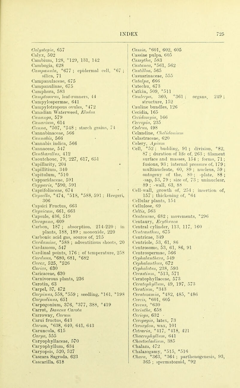 Calystegia, 657 Oalvx, 502 Cambium, 128, *129, 131, 142 Cambogia, 628 Campanula, *677 ; epidermal cell, *67 ; silica, 71 Campanulaceae, 675 Campanulinae, 675 Camphora, 583 Camptosorus, leaf-runners, 44 Campylospermae, 641 Oampylotropous ovules, *472 Canadian Watenveed, Elodea Cananga, 579 Canarium, 614 Canna, *507, *548 ; starch grains, 74 Cannabinaceae, 566 Cannabis, 566 Cannabis indica, 566 Cannaceae, 547 Cantharettus, 412 Caoutchouc, 79, 227, 617, 651 Capillarity, 204 Capillitium, 340 Capitulum, *510 Capparidaceae, 591 Capparis, *690, 591 Caprifoliaceae, 674 Capsella, *474, *518, *588, 591 ; Heegeri, 306 Capsici Fructus, 663 Capsicum, 661, 663 Capsule, 436, 519 Caragana, ■ 609 Carbon, 187 ; absorption, 214-220 ; in plants, 188, 189 ; monoxide, 220 Carbonic acid gas, source of, 215 Cardamine, *588 ; adventitious shoots, 20 Cardamom, 547 Cardinal points, 176 ; of temperature, 258 Carduus, *680, 681, *682 Carex, 525, *526 Carica, 630 Caricaceae, 630 Carnivorous plants, 236 Carotin, 63 Carpel, 37, 472 Carpinus, 558, *559 ; seedling, *161, *198 Carpodinus, 651 Carpogonium, 376, *377, 388, *419 Carrot, Daucus Carota Carroway, Carum C'arui fructus, 643 Carum, *638, 640, 641, 643 Caruncula, 615 Cary a, 555 Caryophyllaceae, 570 Caryopliyllum, 634 Caryopsis, 520, 527 Cascara Sagrada, 623 Cascarilla, 618 Cassia, *601, 602, 605 Cassiae pulpa, 605 Cassytha, 583 Castanea, *561, 562 Castilloa, 565 Casuarinaceae, 555 Catalpa, 666 Catechu, 673 Catkin, 509, *511 Caulerpa, 360, *361 ; organs, 249 ; structure, 152 Cauline bundles, 126 Cecidia, 165 Cecidomyia, 166 Gecropia, 235 Cedrus, 498 Celandine, Chelidonium Celastraceae, 620 Celery, Apium Cell, *52 ; budding, 91 ; division, *82, 87 ; duration of life of, 263 ; filament surface and masses, 154 ; forms, 71; fusions, 93 ; internal pressure of, 179 ; multinucleate, 60, 89 ; nucleus, 59 ; ontogeny of the, 80 ; -plate, 88 ; -sap, 53, 79 ; size of, 73 ; uninuclear, 89 ; -wall, 63, 88 Cell-wall, growth of, 254 ; insertion of, 157 ; thickening of, *64 Cellular plants, 154 Cellulose, 69 Celtis, 563 Centaurea, 682 ; movements, *296 Centaury, Erythraea Central cylinder, 113, 117, 160 Centranthus, 675 Centricae, 349 Centriole, 53, 61, 86 Centrosome, 53, 61, 86, 91 Centrospermae, 566 Cephalanthera, 549 Cephalantlms, 672 Cephalotus, 238, 593 Cerastium, *513, 571 C'eratophyllaceae, 573 Ceratophyilum, 49, 197, 573 Ceratium, *343 Ceratozamia, *482, 485, *486 Cercis, *601, 605 Cereus, *630 Cerinthe, 658 Ceriops, 632 ■ Ceropegia, latex, 73 Ceroxylon, wax, 101 Oetraria, *417, *418, 421 Chaerophyllum, 641 Chaetocladium, 385 Chalaza, 472 Clialazogamy, *515, *516 Cliara, *363, *364 ; parthenogenesis, 93, 365 ; spermatozoid, *92