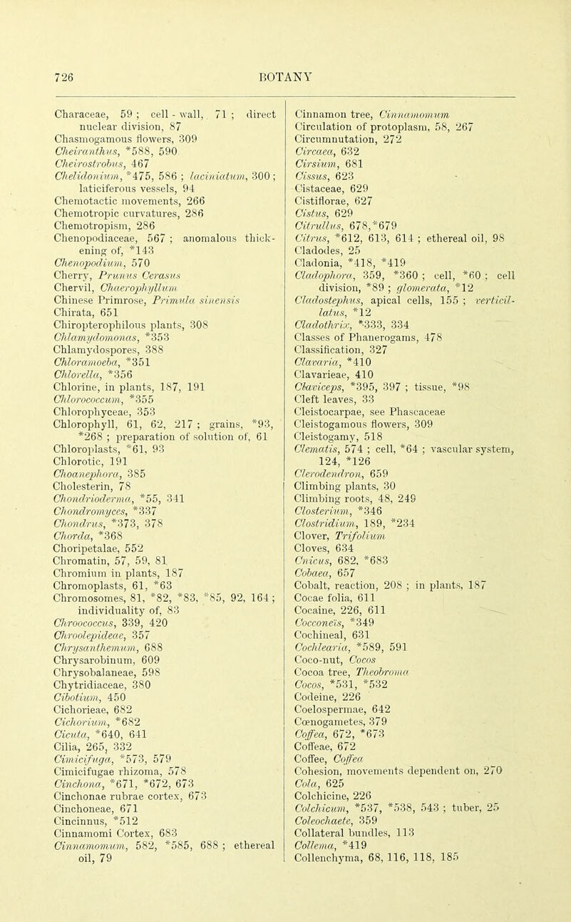 Characeae, 59 ; cell - wall, 71 ; direct nuclear division, 87 Chasmogamous flowers, 309 Gheiranthus, *588, 590 Cheirostrobus, 467 Chelidonium, *475, 586 ; laciniatum, 300 ; laticiferous vessels, 94 Cliemotactic movements, 266 Chemotropic curvatures, 286 Chemotropism, 286 Chenopodiaceae, 567 ; anomalous thick- ening of, *143 Chenopodium, 570 Cherry, Prunus Cerasus Chervil, Chaerophyllvm Chinese Primrose, Primula sinensis Chirata, 651 Chiropterophilous plants, 308 Chlamydomonas, *353 Chlamydospores, 388 Chloramoeba, *351 Ch/orella, *356 Chlorine, in plants, 187, 191 Chlorococcum, *355 Chlorophyceae, 353 Chlorophyll, 61, 62, 217 ; grains, *93, *268 ; preparation of solution of, 61 Chloroplasts, *61, 93 Chlorotic, 191 Choanephora, 385 Cholesterin, 78 Chondrioderma, *55, 341 Chondromyce.s, *337 Chondrus, *373, 378 Chorda, *36S Choripetalae, 552 Chromatin, 57, 59, 81 Chromium in plants, 187 Chromoplasts, 61, *63 Chromosomes, 81, *82, *83, *85, 92, 164; individuality of, 83 Chroococcus, 339, 420 Chroolepideae, 357 Chrysanthemum, 688 Chrysarohinum, 609 Chrysohalaneae, 598 Chytridiaceae, 380 Cibotium, 450 Cicliorieae, 682 Cicliorium, *682 Cicuta, *640, 641 Cilia, 265, 332 Cimicifuga, *573, 579 Cimicifugae rhizoma, 578 Cinchona, *671, *672, 673 Cinchonae rubrae cortex, 673 Cinchoneae, 671 Cincinnus, *512 Cinnamomi Cortex, 683 Cinnamomum, 582, *585, 688 ; ethereal oil, 79 Cinnamon tree, Cinnamomum Circulation of protoplasm, 58, 267 Circumnutation, 272 Circaea, 632 Cirsium, 681 Cissus, 623 Cistaceae, 629 Cistiflorae, 627 Cistus, 629 Citrullus, 678,*679 Citrus, *612, 613, 614 ; ethereal oil, 98 C'ladodes, 25 Cladonia, *418, *419 Cladopliora, 359, *360 ; cell, *60 ; cell division, *89 ; cjlomerata, *12 Cladostephus, apical cells, 155 ; verticil- laius, *12 Cladothrix, *-333, 334 Classes of Phanerogams, 478 Classification, 327 Clavaria, *410 Clavarieae, 410 Claviceps, *395, 397 ; tissue, *98 Cleft leaves, 33 Cleistocarpae, see Phascaceae C'leistogamous flowers, 309 Cleistogamy, 518 Clematis, 574 ; cell, *64 ; vascular system, 124, *126 Clerodendron, 659 Climbing plants, 30 Climbing roots, 48, 249 Closterium, *346 Clostridium, 189, *234 Clover, Trifolium Cloves, 634 Cnicus, 682, *683 Cobaea, 657 Cobalt, reaction, 208 ; in plants, 187 Cocae folia, 611 Cocaine, 226, 611 Cocconeis, *349 Cochineal, 631 Cochlearia, *589, 591 Coco-nut, Cocos Cocoa tree, Theobroma Cocos, *531, *532 Codeine, 226 Coelospermae, 642 Coenogametes, 379 Coffea, 672, *673 Coffeae, 672 Coffee, Coffea Cohesion, movements dependent on, 270 Cola, 625 Colchicine, 226 Colchicum, *537, *538, 543 ; tuber, 25 Coleocliaete, 359 Collateral bundles, 113 Collema, *419 Collenchyma, 68, 116, 118, 185