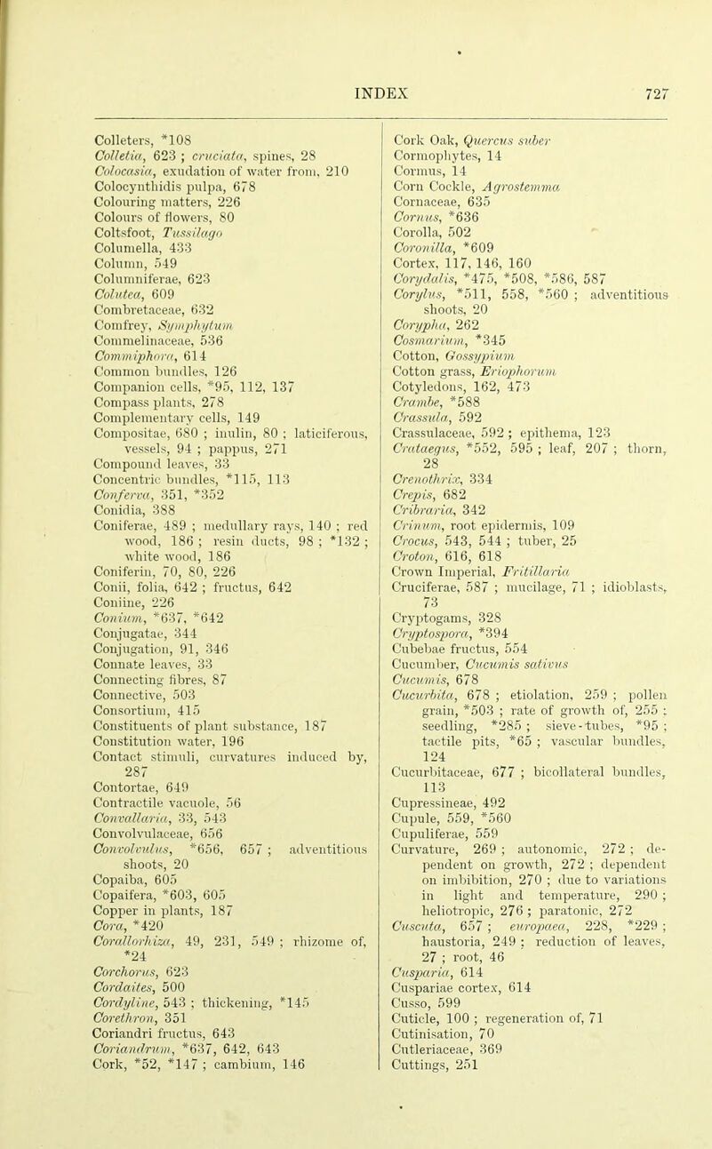 Colleters, *108 Colletia, 623 ; cruciata, spines, 28 Colocasia, exudation of water from, 210 Colocyntliidis pulpa, 678 Colouring matters, 226 Colours of flowers, 80 Coltsfoot, Tussilago Columella, 433 Column, 549 Columniferae, 623 Colutea, 609 Combretaceae, 632 Comfrey, Symphytum Commelinaceae, 536 Commiphora, 614 Common bundles, 126 Companion cells, *95, 112, 137 Compass plants, 278 Complementary cells, 149 Compositae, 680 ; inulin, 80 ; laticiferous, vessels, 94 ; pappus, 271 Compound leaves, 33 Concentric bundles, *115, 113 Conferva, 351, *352 Conidia, 388 Coniferae, 489 ; medullary rays, 140 ; red wood, 186 ; resin ducts, 98 ; *132 ; white wood, 186 Coniferin, 70, 80, 226 Conii, folia, 642 ; fructus, 642 Coniine, 226 Conium, *637, *642 Conjugatae, 344 Conjugation, 91, 346 Connate leaves, 33 Connecting fibres, 87 Connective, 503 Consortium, 415 Constituents of plant substance, 187 Constitution water, 196 Contact stimuli, curvatures induced by, 287 Contortae, 649 Contractile vacuole, 56 Convallaria, 33, 543 Convolvulaceae, 656 Convolvulus, *656, 657 ; adventitious shoots, 20 Copaiba, 605 Copaifera, *603, 605 Copper in plants, 187 Cora, *420 Corallorhiza, 49, 231, 549; rhizome of, *24 Corchorus, 623 Cordaites, 500 Cordyline, 543 ; thickening, *145 Corethron, 351 Coriandri fructus, 643 Coriandrum, *637, 642, 643 Cork, *52, *147 ; cambium, 146 Cork Oak, Quercus suibev Cormophytes, 14 Cormus, 14 Corn Cockle, Agrostemma Cornaceae, 635 Cornus, *636 Corolla, 502 Coronilla, *609 Cortex, 117, 146, 160 Corydalis, *475, *508, *586, 587 Corylus, *511, 558, *560 ; adventitious shoots, 20 Corypha, 262 Cosmarium, *345 Cotton, Gossypium Cotton grass, Eriophorum Cotyledons, 162, 473 Cramhe, *588 Crassula, 592 Crassulaceae, 592 ; epithema, 123 Crataegus, *552, 595 ; leaf, 207 ; thorn, 28 Crenothrix, 334 Crepis, 682 Cribraria, 342 Crinum, root epidermis, 109 Crocus, 543, 544 ; tuber, 25 Croton, 616, 618 Crown Imperial, Fritillaria Cruciferae, 587 ; mucilage, 71 ; idioblasts, 73 Cryptogams, 328 Cryptospora, *394 Cubebae fructus, 554 Cucumber, Cucumis sativus Cucumis, 678 Cucurbita, 678 ; etiolation, 259 ; pollen grain, *503 ; rate of growth of, 255 ; seedling, *285 ; sieve-tubes, *95 ; tactile pits, *65 ; vascular bundles, 124 Cucurbitaceae, 677 ; bicollateral bundles, 113 Cupressineae, 492 Cupule, 559, *560 C'upuliferae, 559 Curvature, 269 ; autonomic, 272 ; de- pendent on growth, 272 ; dependent on imbibition, 270 ; due to variations in light and temperature, 290 ; heliotropic, 276 ; paratonic, 272 Cuscuta, 657 ; europaea, 228, *229 ; haustoria, 249 : reduction of leaves, 27 ; root, 46 Cusparia, 614 Cuspariae cortex, 614 Cusso, 599 Cuticle, 100 ; regeneration of, 71 Cutinisation, 70 Cutleriaceae, 369 Cuttings, 251