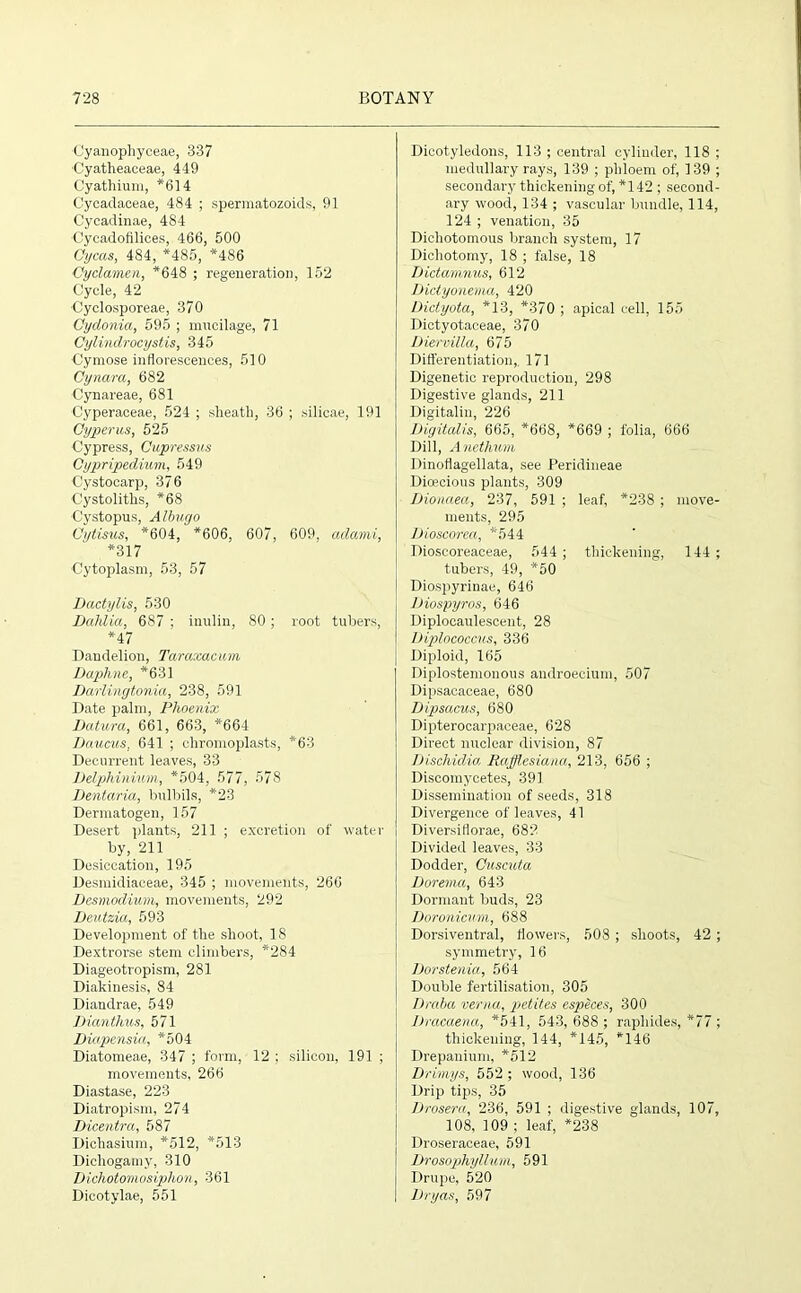 •Cyanophyceae, 337 Cyatheaceae, 449 Cyathium, *614 Cycaclaoeae, 484 ; spermatozoids, 91 Cycadinae, 484 ■Cycadofilices, 466, 500 Gycas, 484, *485, *486 Cyclamen, *648 ; regeneration, 152 Cycle, 42 ■Cyclosporeae, 370 Cydonia, 595 ; mucilage, 71 Cylindrocystis, 345 ■Cymose inflorescences, 510 Cynara, 682 Cynareae, 681 Cyperaeeae, 524 ; sheath, 36 ; silicae, 191 Cyperus, 525 Cypress, Cupressus Cypripedium, 549 Cystocarp, 376 Cystolitlis, *68 Cystopus, Albugo Cytisus, *604, *606, 607, 609, adami, *317 ■Cytoplasm, 53, 57 Dactylis, 530 Dahlia, 687 ; inulin, 80 ; root tubers, *47 Dandelion, Taraxacum Daphne, *631 Darlingtonia, 238, 591 Date palm, Phoenix Datura, 661, 663, *664 Daucus. 641 ; chromoplasts, *63 Decurrent leaves, 33 Delphinium, *504, 577, 578 Dentaria, bulbils, *23 Dermatogen, 157 Desert plants, 211 ; excretion of water by, 211 Desiccation, 195 Desmidiaceae, 345 ; movements, 266 Desmodium, movements, 292 Deutzia, 593 Development of the shoot, 18 Dextrorse stem climbers, *284 Diageotropism, 281 Diakinesis, 84 Diandrae, 549 Dianthus, 571 Diapensia, *504 Diatomeae, 347 ; form, 12 ; silicon, 191 ; movements, 266 Diastase, 223 Diatropism, 274 Dicentra, 587 Dichasium, *512, *513 Dichogamy, 310 Dichotomosiphon, 361 Dicotylae, 551 Dicotyledons, 113 ; central cylinder, 118 ; medullary rays, 139 ; phloem of, 139 ; secondary thickening of, *142; second- ary wood, 134 ; vascular bundle, 114, 124 ; venation, 35 Dichotomous branch system, 17 Dichotomy, 18 ; false, 18 Dictamnus, 612 Dictyonema, 420 Dictyota, *13, *370 ; apical cell, 155 Dictyotaceae, 370 Diervilla, 675 Differentiation,. 171 Digenetic reproduction, 298 Digestive glands, 211 Digitalin, 226 Digitalis, 665, *668, *669 ; folia, 666 Dill, Anethum Dinoflagellata, see Peridineae Dioecious plants, 309 Dionaea, 237, 591 ; leaf, *238 ; move- ments, 295 Dioscorea, *544 Dioscoreaceae, 544 ; thickening, 144 ; tubers, 49, *50 Diospyrinae, 646 Diospyros, 646 Diplocaulescent, 28 Uiplococcus, 336 Diploid, 165 Diplostemonous androecium, 507 Dipsacaceae, 680 Dipsacus, 680 Dipterocarpaceae, 628 Direct nuclear division, 87 Di.schidia Rafflesiana, 213, 656 ; Discomycetes, 391 Dissemination of seeds, 318 Divergence of leaves, 41 Diversiflorae, 682 Divided leaves, 33 Dodder, Cuscuta Dorema, 643 Dormant buds, 23 Doronicum, 688 Dorsiventral, flowers, 508 ; shoots, 42 ; symmetry, 16 Dorstenici, 564 Double fertilisation, 305 Draba verna, petites especes, 300 Dracaena, *541, 543, 688 ; raphides, *77 ; thickening, 144, *145, *146 Drepanium, *512 Drimys, 552 ; wood, 136 Drip tips, 35 Drosera, 236, 591 ; digestive glands, 107, 108, 109 ; leaf, *238 Droseraceae, 591 Drosophyl/um, 591 Drupe, 520 Dryas, 597