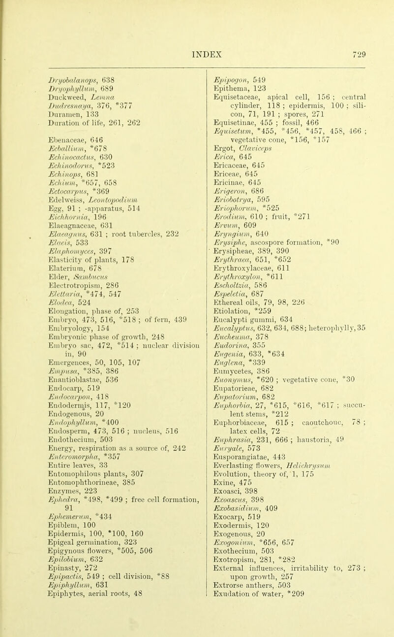 JDryobalanops, 638 Dryophyllum, 689 Duckweed, Lemna Jiudresnaya, 376, *377 Duramen, 133 Duration of life, 261, 262 Ebenaceae, 646 Ecballium, *678 Ecliinocactus, 630 Eckinodorus, *523 Echinops, 681 Echium, *657, 658 Ectocarpus, *369 Edelweiss, Leontopndium Egg, 91 ; -apparatus, 514 Eichhornia, 196 Elaeagnaceae, 631 Elaeagnus, 631 ; root tubercles, 232 Elaeis, 533 Elaphomyces, 397 Elasticity of plants, 178 Elaterium, 678 Elder, Sanibucus Klectrotropism, 286 Elettaria, *474, 547 Elodea, 524 Elongation, phase of, 253 Embryo, 473, 516, *518 ; of fern, 439 Embryology, 154 Embryonic phase of growth, 248 Embryo sac, 472, *514 ; nuclear division in, 90 Emergences, 50, 105, 107 Emgnisa, *385, 386 Enantioblastae, 536 Endocarp, 519 Endocarpon, 418 Endodermis, 117, *120 Endogenous, 20 Endophyllum, *400 Endosperm, 473, 516 ; nucleus 516 Endothecium, 503 Energy, respiration as a source of, 242 Enteromorpha, *357 Entire leaves, 33 Entomophilous plants, 307 Entomophthorineae, 385 Enzymes, 223 Ephedra, *498, *499 ; free cell formation, 91 Ephemerum, *434 Epiblem, 100 Epidermis, 100, *100, 160 Epigeal germination, 323 Epigynous flowers, *505, 506 Epilobium, 632 Epinasty, 272 Epipactis, 549 ; cell division, *88 Epiphyllum, 631 Epiphytes, aerial roots, 48 Epipogon, 549 Epitliema, 123 Equisetaceae, apical cell, 156 ; central cylinder, 118 ; epidermis, 100 ; sili- con, 71, 191 ; spores, 271 Equisetinae, 455 ; fossil, 466 Equisetum, *455, *456, *457, 458, 466 ; vegetative cone, *156, *157 Ergot, Claviceps Erica, 645 Ericaceae, 645 Ericeae, 645 Ericinae, 645 Erigeron, 686 Eriobotrya, 595 Eriophorum, *525 Erodium, 610 ; fruit, *271 Ervum, 609 Eryngium, 640 Erysiphe, ascospore formation, *90 Erysipheae, 389, 390 Erythraea, 651, *652 Erythroxylaceae, 611 Erythroxylon, *611 Escholtzia, 586 Espeletia, 687 Ethereal oils, 79, 98, 226 Etiolation, *259 Eucalypti gummi, 634 Eucalyptus, 632, 634, 688; heterophvlly,35 Eucheuma, 378 Eudorina, 355 Eugenia, 633, *634 Euglena, *339 Eiunycetes, 386 Euonymus, *620 ; vegetative cone, *30 Eupatorieae, 682 Eupatorium, 682 Euphorbia, 27, *615, *616, *617 ; succu- lent stems, *212 Euphorbiaceae, 615 ; caoutchouc, 78 ; latex cells, 72 Euphrasia, 231, 666 ; haustoria, 49 Euryale, 573 Eusporangiatae, 443 Everlasting flowers, Helichrysum Evolution, theory of, 1, 175 Exine, 475 Exoasci, 398 Exoascus, 398 Exobasidium, 409 Exocarp, 519 Exodermis, 120 Exogenous, 20 Exogonium, *656, 657 Exothecium, 503 Exotropism, 281, *282 External influences, irritability to, 273 ; upon growth, 257 Extrorse anthers, 503 Exudation of water, *209