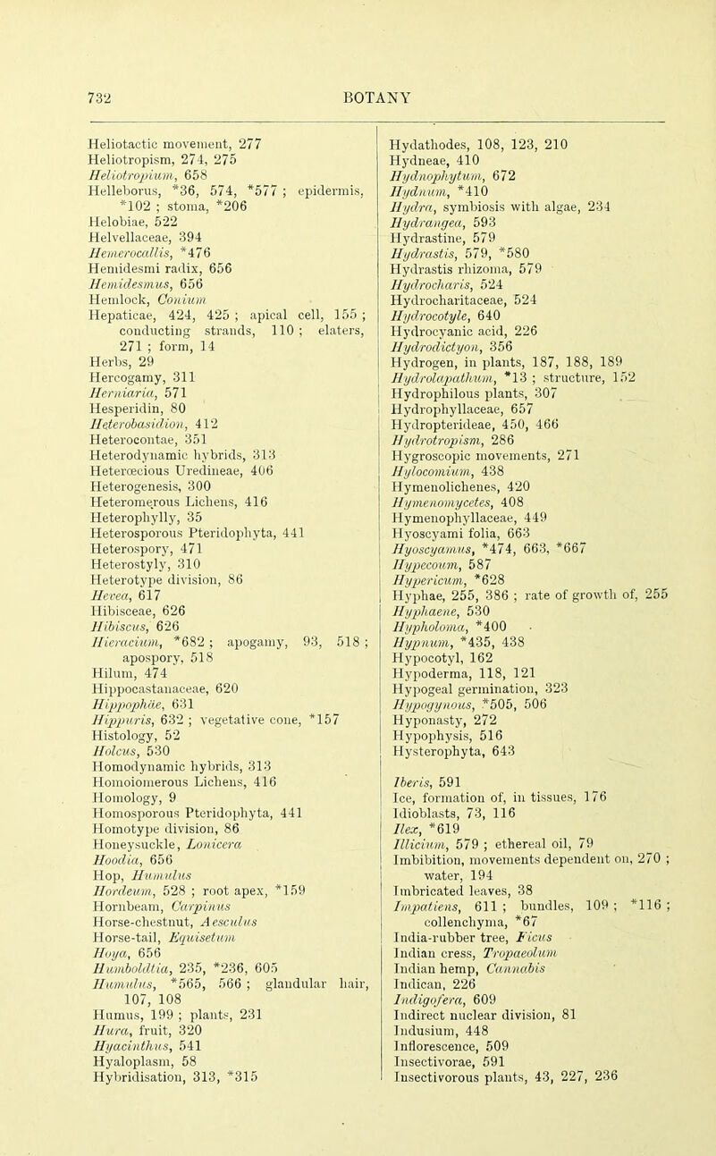 Heliotactic movement, 277 Heliotropism, 274, 275 IIeliotropium, 658 Helleborus, *36, 574, *577 ; epidermis, *102 ; stoma, *206 Helobiae, 522 Helvellaceae, 394 HemerocaMs, *476 Hemidesmi radix, 656 Hemidesmus, 656 Hemlock, Coilium Hepaticae, 424, 425 ; apical cell, 155 ; conducting strands, 110 ; elaters, 271 ; form, 14 Herbs, 29 Hercogamy, 311 Herniaria, 571 Hesperidin, 80 Heterobasiclion, 412 Heterocontae, 351 Heterodynamic hybrids, 313 Heteroecious Uredineae, 406 Heterogenesis, 300 Ileteromerous Lichens, 416 Heterophylly, 35 Heterosporous Pteridopliyta, 441 Heterospory, 471 Heterostyly, 310 Heterotype division, 86 Hevea, 617 Hibisceae, 626 Hibiscus, 626 Hieracium, *682 ; apogamy, 93, 518 ; apospory, 518 Hilum, 474 ' Hippocastanaceae, 620 Hippophae, 631 Hippuris, 632 ; vegetative cone, *157 Histology, 52 Holcus, 530 Homodynamic hybrids, 313 Homoiomerous Lichens, 416 Homology, 9 Homosporous Pteridopliyta, 441 Homotype division, 86 Honeysuckle, Lonicera Hoodia, 656 Hop, Humulus Hordeum, 528 ; root apex, *159 Hornbeam, Carpinus Horse-chestnut, Aesculus Horse-tail, Equisetum Hoya, 656 Huinboldtia, 235, *236, 605 Humulus, *565, 566 ; glandular hair, 107, 108 Humus, 199 ; plants, 231 Hura, fruit, 320 Hyacinthus, 541 Hyaloplasm, 58 Hybridisation, 313, *315 Hydathodes, 108, 123, 210 Hydneae, 410 Hydnophytum, 672 Hydnum, *410 Hydra, symbiosis with algae, 234 Hydrangea, 593 Hydrastine, 579 Hydrastis, 579, *580 Hydrastis rliizoma, 579 Hydrocharis, 524 Hydrocharitaceae, 524 llydrocotyle, 640 Hydrocyanic acid, 226 llydrodictyon, 356 Hydrogen, in plants, 187, 188, 189 Hydrolapathum, *13 ; structure, 152 Hydrophilous plants, 307 Hydrophyllaceae, 657 Hydropterideae, 450, 466 Hydrotropism, 286 Hygroscopic movements, 271 Hylocomium, 438 Hymenolichenes, 420 Hymenomycetes, 408 Hymenophyllaceae, 449 Hyoscyami folia, 663 Hyoscyamus, *474, 663, *667 Ilypecoum, 587 Hypericum, *628 Hyphae, 255, 386 ; rate of growth of, 255 Hypkaene, 530 Hypholoma, *400 Hypnum, *435, 438 Hypocotyl, 162 Hypoderma, 118, 121 Hypogeal germination, 323 Hypogynous, *505, 506 Hyponasty, 272 Hypophysis, 516 Hysterophyta, 643 Iberis, 591 Ice, formation of, in tissues, 176 I dioblasts, 73, 116 Ilex, *619 Illicium, 579 ; ethereal oil, 79 Imbibition, movements dependent on, 270 ; water, 194 Imbricated leaves, 38 Impatiens, 611 ; bundles, 109 ; *116 ; collenchyma, *67 India-rubber tree, Ficus Indian cress, Trvpaeolum Indian hemp, Cannabis Indican, 226 Indigofera, 609 Indirect nuclear division, 81 Indusium, 448 Inflorescence, 509 Insectivorae, 591 Insectivorous plants, 43, 227, 236