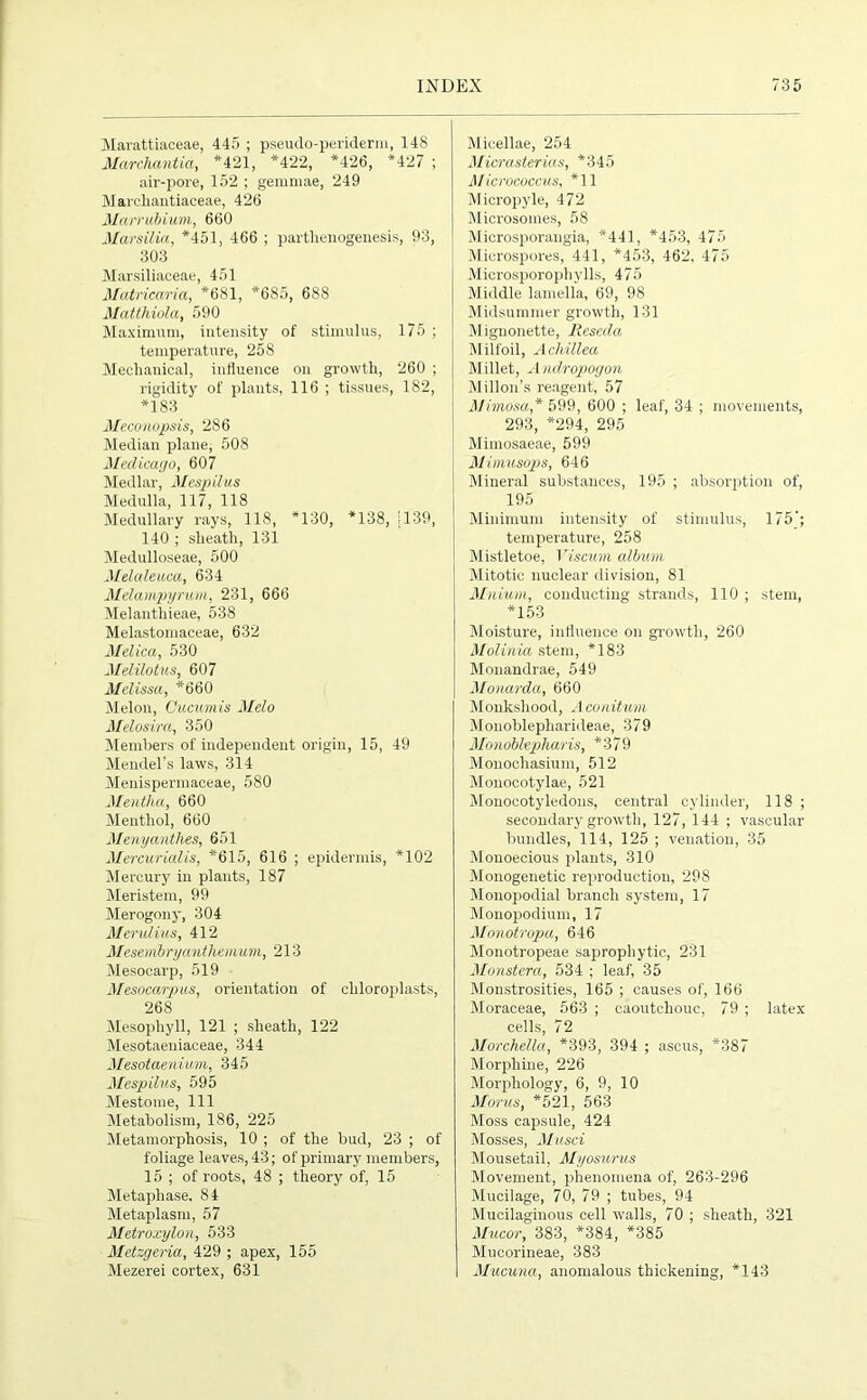 Marattiacea'e, 445 ; pseudo-periderm, 148 Marchantia, *421, *422, *426, *427 ; air-pore, 152 ; gemmae, 249 Marehantiaceae, 426 Matrubium, 660 MarsMa, *451, 466 ; parthenogenesis, 93, 303 Marsiliaceae, 451 Matricaria, *681, *685, 688 Matthiola, 590 Maximum, intensity of stimulus, 175 ; temperature, 258 Mechanical, influence on growth, 260 ; rigidity of plants, 116 ; tissues, 182, *183 Meconopsis, 286 Median plane, 508 Medicago, 607 Medlar, Mespilus Medulla, 117, 118 Medullary rays, 118, *130, *138, 1139, 140 ; sheath, 131 Medulloseae, 500 Melaleuca, 634 Melampyrum, 231, 666 Melanthieae, 538 Melastomaceae, 632 Melica, 530 Melilotus, 607 Melissa, *660 Melon, Cucumis Melo Melosira, 350 Members of independent origin, 15, 49 Mendel’s laws, 314 Menispermaceae, 580 Mentha, 660 Menthol, 660 Menyauthes, 651 Mercurialis, *615, 616 ; epidermis, *102 Mercury in plants, 187 Meristem, 99 Merogony, 304 Merulius, 412 Mesembryanthemum, 213 Mesocarp, 519 Mesocarpus, orientation of chloroplasts, 268 Mesophyll, 121 ; sheath, 122 Mesotaeniaceae, 344 Mesotaenium, 345 Mespilus, 595 Mestome, 111 Metabolism, 186, 225 Metamorphosis, 10 ; of the bud, 23 ; of foliage leaves, 43; of primary members, 15 ; of roots, 48 ; theory of, 15 Metaphase. 84 Metaplasm, 57 Metroxylon, 533 Metzgeria, 429 ; apex, 155 Mezerei cortex, 631 Micellae, 254 Micrasterias, *345 Micrococcus, *11 Micropyle, 472 Microsomes, 58 Microsporangia, *441, *453, 475 Microspores, 441, *453, 462, 475 Microsporophylls, 475 Middle lamella, 69, 98 Midsummer growth, 131 Mignonette, Reseda Milfoil, Achillea Millet, Andropogon Millon’s reagent, 57 Mimosa,* 599, 600 ; leaf, 34 ; movements, 293, *294, 295 Mimosaeae, 599 Mimusops, 646 Mineral substances, 195 ; absorption of, 195 Minimum intensity of stimulus, 175'; temperature, 258 Mistletoe, Viscum album Mitotic nuclear division, 81 Milium, conducting strands, 110 ; stem, *153 Moisture, influence on growth, 260 Molinia stem, *183 Monandrae, 549 Monarda, 660 Monkshood, Aconitum Monoblepharideae, 379 Monobltpharis, *379 Monochasium, 512 Monocotylae, 521 Monocotyledons, central cylinder, 118 ; secondary growth, 127, 144 ; vascular bundles, 114, 125 ; venation, 35 Monoecious plants, 310 Monogenetic reproduction, 298 Monopodial branch system, 17 Monopodium, 17 Monotropa, 646 Monotropeae saprophytic, 231 Monstera, 534 ; leaf, 35 Monstrosities, 165 ; causes of, 166 Moraceae, 563 ; caoutchouc, 79 ; latex cells, 72 Morchella, *393, 394 ; ascus, *387 Morphine, 226 Morphology, 6, 9, 10 Morns, *521, 563 Moss capsule, 424 Mosses, Musci Mousetail, Myosurus Movement, phenomena of, 263-296 Mucilage, 70, 79 ; tubes, 94 Mucilaginous cell walls, 70 ; sheath, 321 Mucor, 383, *384, *385 Mucorineae, 383 Mucuna, anomalous thickening, *143