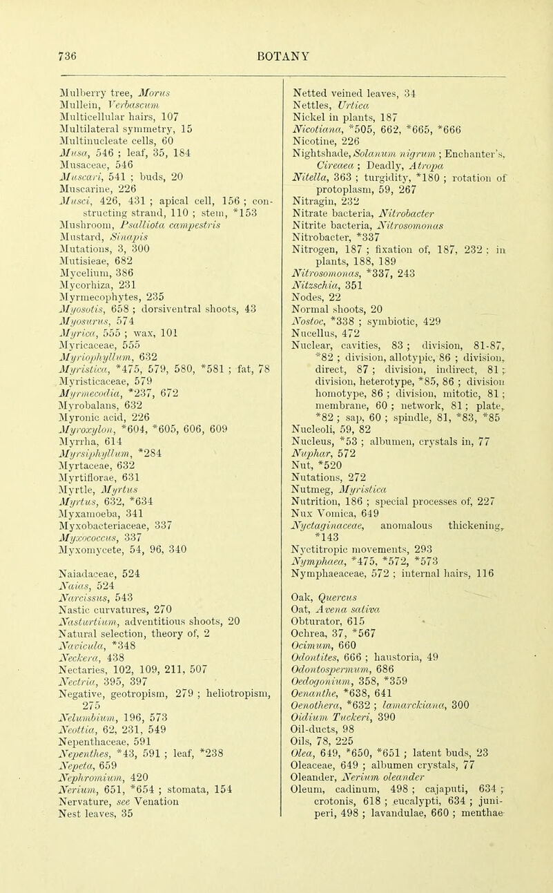 Mulberry tree, Morns Mullein, Verbascum Multicellular hairs, 107 Multilateral symmetry, 15 Multinucleate cells, 60 Musa, 546 ; leaf, 35, 184 Musaceae, 546 Muscari, 541 ; buds, 20 Muscarine, 226 Musci, 426, 431 ; apical cell, 156 ; con- structing strand, 110 ; stem, *153 Mushroom, Psalliota campestris Mustard, Sinapis Mutations, 3, 300 Mutisieae, 682 Mycelium, 386 Mycorhiza, 231 Myrmecophytes, 235 Myosotis, 658 ; dorsiventral shoots, 43 Myosurus, 574 Myrica, 555 ; wax, 101 Myricaceae, 555 Myriophyllum, 632 Myristica, *475, 579, 580, *581 ; fat, 78 Myristicaceae, 579 Myrmecodia, *237, 672 Myrobalans, 632 Myronic acid, 226 Myroxylon, *604, *605, 606, 609 Myrrlia, 614 Myrsiphyllum, *284 Myrtaceae, 632 Myrtiflorae, 631 Myrtle, Myrtus Myrtus, 632, *634 Myxamoeba, 341 Myxobacteriaceae, 337 Myxococcus, 337 Myxomycete, 54, 96, 340 Naiadaceae, 524 Naias, 524 Narcissus, 543 Nastic curvatures, 270 Nasturtium, adventitious shoots, 20 Natural selection, theory of, 2 Navicula, *348 Neckera, 438 Nectaries, 102, 109, 211, 507 Nectria, 395, 397 Negative, geotropisin, 279 ; lieliotropism, 275 Nelumbium, 196, 573 Neottia, 62, 231, 549 Nepenthaceae, 591 Nepenthes, *43, 591 ; leaf, *238 Nepeta, 659 Nephrornium, 420 Nerium, 651, *654 ; stomata, 154 Nervature, see Venation Nest leaves, 35 Netted veined leaves, 34 Nettles, Urtica Nickel in plants, 187 Nicotiana, *505, 662, *665, *666 Nicotine, 226 Nightshade, Solanum nigrum ; Enchanter’s, Cireaea ; Deadly, Atropa Nitella, 363 ; turgidity, *180 ; rotation of protoplasm, 59, 267 Nitragin, 232 Nitrate bacteria, Nitrobacter Nitrite bacteria, Nitrosomonas Nitrobacter, *337 Nitrogen, 187 ; fixation of, 187, 232 : in plants, 188, 189 Nitrosomonas, *337, 243 Nitzschia, 351 Nodes, 22 Normal shoots, 20 Nostoc, *338 ; symbiotic, 429 Nucellus, 472 Nuclear, cavities, 83 ; division, 81-87, *82 ; division, allotypic,'86 ; division, direct, 87 ; division, indirect, 81 division, heterotype, *85, 86 ; division homotype, 86 ; division, mitotic, 81; membrane, 60 ; network, 81 ; plate, *82 ; sap, 60 ; spindle, 81, *83, *85 Nucleoli, 59, 82 Nucleus, *53 ; albumen, crystals in, 77 Nupliar, 572 Nut, *520 Nutations, 272 Nutmeg, Myristica Nutrition, 186 ; special processes of, 227 Nux Vomica, 649 Nyctaginaceae, anomalous thickening, *143 Nyctitropie movements, 293 Nymphaea, *475, *572, *573 Nympliaeaceae, 572 ; internal hairs, 116 Oak, Quercus Oat, Arena saliva Obturator, 615 Ochrea, 37, *567 Ocimum, 660 Odontites, 666 ; haustoria, 49 Odontospermum, 686 Oedogonium, 358, *359 Oenanthe, *638, 641 Oenothera, *632 ; lamarckiana, 300 Oidium Tuckeri, 390 Oil-ducts, 98 Oils, 78, 225 Olea, 649, *650, *651 ; latent buds, 23 Oleaceae, 649 ; albumen crystals, 77 Oleander, Nerium oleander Oleum, cadinum, 498 ; cajaputi, 634 ; crotonis, 618 ; .eucalypti, 634 ; juni- peri, 498 ; lavandulae, 660 ; menthae