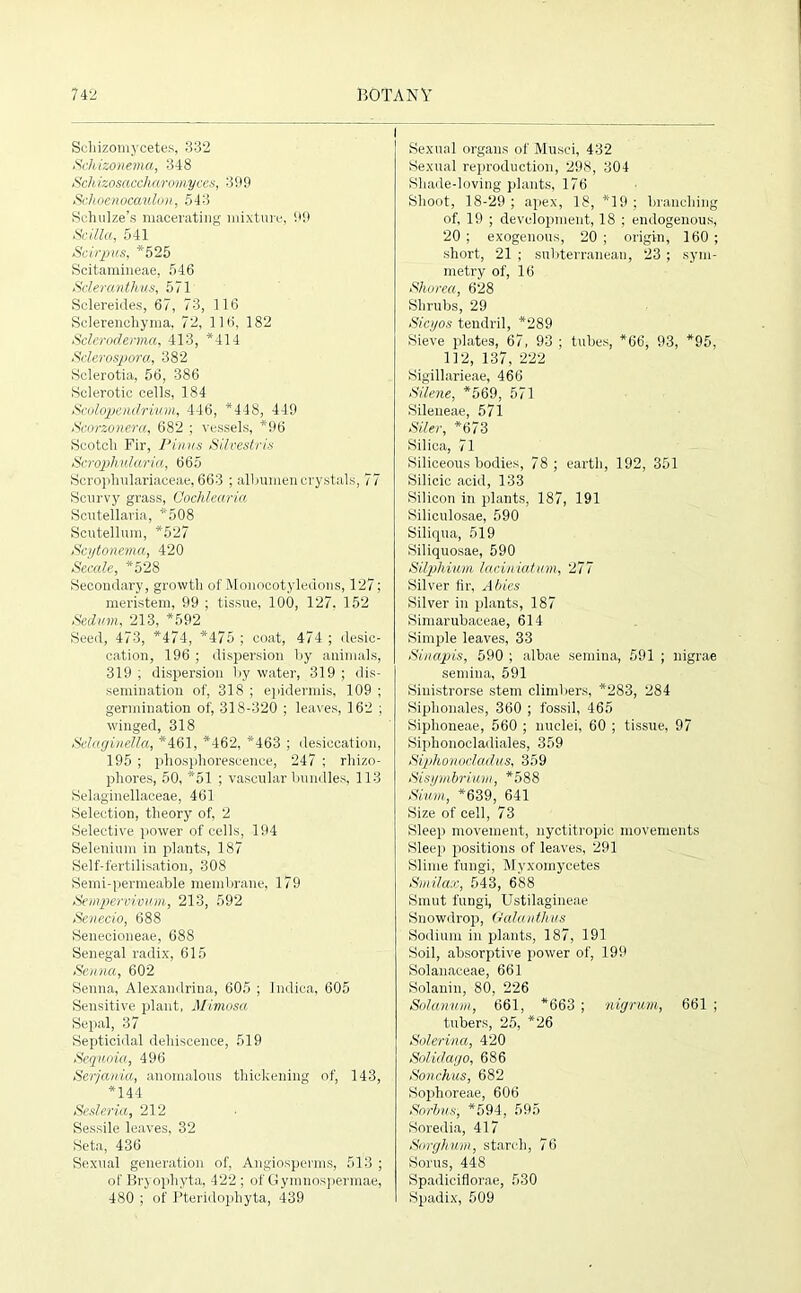 l Schizomycetes, 332 Schizonema, 348 Schizosaccharomyces, 399 Schoenocaulon, 543 Schulze’s macerating mixture, 99 Scilla, 541 Scirpus, *525 Scitamineae, 546 Scleran thus, 571 Sclereides, 67, 73, 116 Sclerenchyma, 72, 116, 182 Scleroderma, 413, *414 Sclerospora, 382 Sclerotia, 56, 386 Sclerotic cells, 184 Scolopendrium, 446, *448, 449 Scorzonera, 682 ; vessels, *96 Scotch Fir, Pinus Silvestris Scrophuicoria, 665 Scropliulariaceae, 663 ; albumen crystals, 77 Scurvy grass, Gochlearia Scutellaria, *508 Scutellum, *527 Scytonema, 420 Secale, *528 Secondary, growth of Monocotyledons, 127; meristem, 99 ; tissue, 100, 127, 152 Sedum, 213, *592 Seed, 473, *474, *475 ; coat, 474 ; desic- cation, 196 ; dispersion by animals, 319 ; dispersion by water, 319 ; dis- semination of, 318 ; epidermis, 109 ; germination of, 318-320 ; leaves, 162 ; winged, 318 Selaginella, *461, *462, *463 ; desiccation, 195 ; phosphorescence, 247 ; rliizo- phores, 50, *51 ; vascular bundles, 113 Selaginellaceae, 461 Selection, theory of, 2 Selective power of cells, 194 Selenium in plants, 187 Self-fertilisation, 308 Semi-permeable membrane, 179 Sempervivum, 213, 592 Senecio, 688 Senecioneae, 688 Senegal radix, 615 Senna, 602 Senna, Alexandria, 605 ; Indica, 605 Sensitive plant, Mimosa Sepal, 37 Septicidal dehiscence, 519 Sequoia, 496 Serjauia, anomalous thickening of, 143, *144 Sesleria, 212 Sessile leaves, 32 Seta, 436 Sexual generation of, Angiospenns, 513 ; of Bryophyta, 422; of Gymnospermae, 480 ; of Pteridophyta, 439 I Sexual organs of Musei, 432 Sexual reproduction, 298, 304 Shade-loving plants, 176 Shoot, 18-29 ; apex, 18, *19 ; branching of, 19 ; development, 18 ; endogenous, 20 ; exogenous, 20 ; origin, 160 ; short, 21 ; subterranean, 23 ; sym- metry of, 16 Shorea, 628 Shrubs, 29 Sicyos tendril, *289 Sieve plates, 67, 93 ; tubes, *66, 93, *95, 112, 137, 222 Sigillarieae, 466 Silene, *569, 571 Sileneae, 571 Siler, *673 Silica, 71 Siliceous bodies, 78; earth, 192, 351 Silicic acid, 133 Silicon in plants, 187, 191 Siliculosae, 590 Siliqua, 519 Siliquosae, 590 Silphium laciniatum, 277 Silver fir, Abies Silver in plants, 187 Simarubaceae, 614 Simple leaves, 33 Sinapis, 590 ; albae semina, 591 ; nigrae semiua, 591 Sinistrorse stem climbers, *283, 284 Siplionales, 360 ; fossil, 465 Siphoneae, 560 ; nuclei, 60 ; tissue, 97 Siphonoeladiales, 359 Siphonocladus, 359 Sisymbrium, *588 Slum, *639, 641 Size of cell, 73 Sleep movement, nyctitropic movements Sleep positions of leaves, 291 Slime fungi, Mvxomycetes Smilax, 543, 688 Smut fungi, Ustilagineae Snowdrop, Galanthus Sodium in plants, 187, 191 Soil, absorptive power of, 199 Solanaceae, 661 Solanin, 80, 226 Solatium, 661, *663 ; nigrum, 661 ; tubers, 25, *26 Solerina, 420 Solidago, 686 Sonchus, 682 Sophoreae, 606 Sorbns, *594, 595 Soredia, 417 Sorghum, starch, 76 Sorus, 448 Spadiciflorae, 530 Spadix, 509