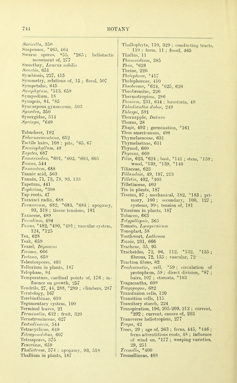 Surirella, 350 Suspensor, *463, 464 Swarm spores, *55, *265; heliotactic movement of, 277 Sweetbay, Laurus nobilis Swcrtia, 651 Symbiosis, 227, 415 Symmetry, relations of, 15 ; floral, 507 Sympetalae, 645 Symphytum, *513, 658 Sympodium, 18 Synapsis, 84, *85 Syncarpous gynaeceum, 503 Synedra, 350 Synergidae, 514 Syringa, *649 Tabaslieer, 192 Tdbemaemontana, 652 Tactile hairs, 108 ; pits, *65, 67 Taeniophyllum, 48 Tagetes, 687 Tamarindus, *601, *602, *603, 605 Tamus, 544 Tanacetum, 688 Tannic acid, 563 Tannin, 71, 73, 78, 93, 133 Tapetum, 441 Taphrina, *398 Tap-roots, 47 Taraxaci radix, 688 Taraxacum, 682, *683, *684 ; apogamy, 93, 518 ; tissue tensions, 181 Taxaceae, 489 Taxodium, 494 Taxus, *482, *490, *491 ; vascular system, 124, *125 Tea, 628 Teak, 659 Teazel, Dipsacus Tecoma, 666 Tectona, 659 Teleutospores, 403 Tellurium in plants, 187 Telophase, 84 Temperature, cardinal points of, 176 ; in- fluence on growth, 257 Tendrils, 27, 44, 288, *289 ; climbers, 287 Teratology, 167 Terebinthinae, 610 Tegumentary system, 100 Terminal leaves, 21 Terminalia, 632 ; fruit, 320 Ternstromiaceae, 627 Testudinaria, 544 Tetracyclicae, 649 Tetragonolobus, 607 Tetraspores, 375 Teucrium, 659 Thalictrum, 574 ; apogamy, 93, 518 Thallium in plants, 187 Thallophyta, 110, 329; conducting tracts, 110 ; form, 11 ; fossil, 465 Thallus, 11 Thamnidium, 385 Thea, *628 Theine, 226 Tlielephora, *417 Thelephoreae, 410 Theobroma, *624, *625, 626 Theobromine, 226 Thermotropism, 286 Thesium, 231, 644 ; haustoria, 49 Thladiantha dubia, 249 Thlaspi, 591 Thornapple, Datura Thorns, 28 Thuja, 492 ; germination, *161 Thus americanum, 498 Tliymelaeaceae, 631 Thymelaeinae, 631 Thymol, 660 Thymus, 660 Tilia, 623, *624 ; bast, *141 ; stem, *138; wood, *138, *139, *140 Tiliaceae, 623 Tillandsia, 49, 197, 213 Tilletia, 402, *403 Tilletiaceae, 402 Tin in plants, 187 Tissues, 97 ; mechanical, 182, *183 ; pri- mary, 100 ; secondary, 100, 127 ; systems, 99-; tension of, 181 Titanium in plants, 187 Tobacco, 663 Tolypellopsis, 365 Tomato, Lycopersicum Tonoplast, 58 Tooth wort, Lathraea Tozzia, 231, 666 Tracheae, 35, 95 Tracheides, 72, 96, 112, *132, *135 ; fibrous, 72, 135 ; vascular. 72 Traction fibres, 82 Tradescantia, cell, *59 ; circulation of protoplasm, 59 ; direct division, *87 ; hairs, 107 ; stomata, *103 Tragacantha, 609 Tragopogon, 682 Transfusion cells, 120 Transition cells, 115 Transitory starch, 224 Transpiration, 196, 205-209, 212 ; current, *202 ; current, causes of, 203 Transverse lieliotropism, 277 Trapa, 42 Trees, 29 ; age of, 263 ; ferns, 445, *446 ; ferns adventitious roots, 48 ; influence of wind on, *177 ; weeping varieties, 29, 251 Tremella, *400 Tremellineae, 408