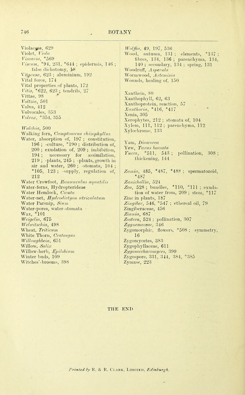 Violae^ie, 629 Violet, Viola Vismria, *569 Viscum, *94, 231, *644 ; epidermis, 146 ; false dichotomy, 1>8 Vif^eeae, 623 ; aluminium, 192 Vital force, 174 Vital properties of plants, 172 Vitis, *622, 623 ; tendrils, 27 Vittae, 98 Voltzia, 501 Volva, 412 Volvocales, 353 Volvox, *354, 355 Walclvia, 500 Walking fern, Camptosorus rhizophyllus Water, absorption of, 197 ; constitution, 196 ; -culture, *190 ; distribution of, 200 ; exudation of, 209 ; imbibition, 194 ; necessary for assimilation, 219; -plants, 245 ; -plants, growth in air and water, 260 ; -stomata, 104 ; *105, 123 ; -supply, regulation of, 212 Water Crowfoot, Ranunculus aguatilis Water-ferns, Hydropterideae Water Hemlock, Cicula Water-net, Hydrodictyon utriculatwm Water Parsnip, Slum Water-pores, water-stomata Wax, *101 Weigelia, 675 Welwitscliia, 498 Wheat, Tritieum White Thorn, Crataegus Willoughbeia, 651 Willow, Salix Willow-herb, Epilobium Winter buds, 109 Witches’-brooms, 398 Wulffia, 49, 197, 536 Wood, autumn, 131 ; elements, *137 ; lilires, 134, 136 ; parenchyma, 134, 140 ; secondary, 134 ; spring, 131 Woodruff, Asperala Wormwood, Ariemisia Wounds, healing of, 150 Xanthein, 80 Xanthophyll, 62, 63 Xanthoprotein, reaction, 57 Xanthoria, *416, *417 Xenia, 305 Xerophytes, 212 ; stomata of, 104 Xylem, 111, 112; parenchyma, 112 Xylochrome, 133 Yam, Difmorea Yew, Taxus baccata Yucca, *511, 543 ; pollination, 308 ; thickening, 144 Zamict, 485, *487, *488 ; spermatozoid, *487 Zanicliellia, 524 Zea, 528; bundles, *110, *111 ; exuda- tion of water from, 209 ; stem, *117 Zinc in plants, 187 Zingiber, 546, *547 ; ethereal oil, 79 Zingiberaceae, 456 Zinnia, 687 Zostera, 524 ; pollination, 307 Zygnemaceae, 346 Zygomorphic, flowers, *508 ; symmetry, 16 Zygomycetes, 383 Zygophyllaceae, 611 Zygosaccharomyces, 399 Zygospore, 331, 344, 384, *385 Zymase, 223 THE END Printed by R, & R, Clark, Limited, Edinburgh,