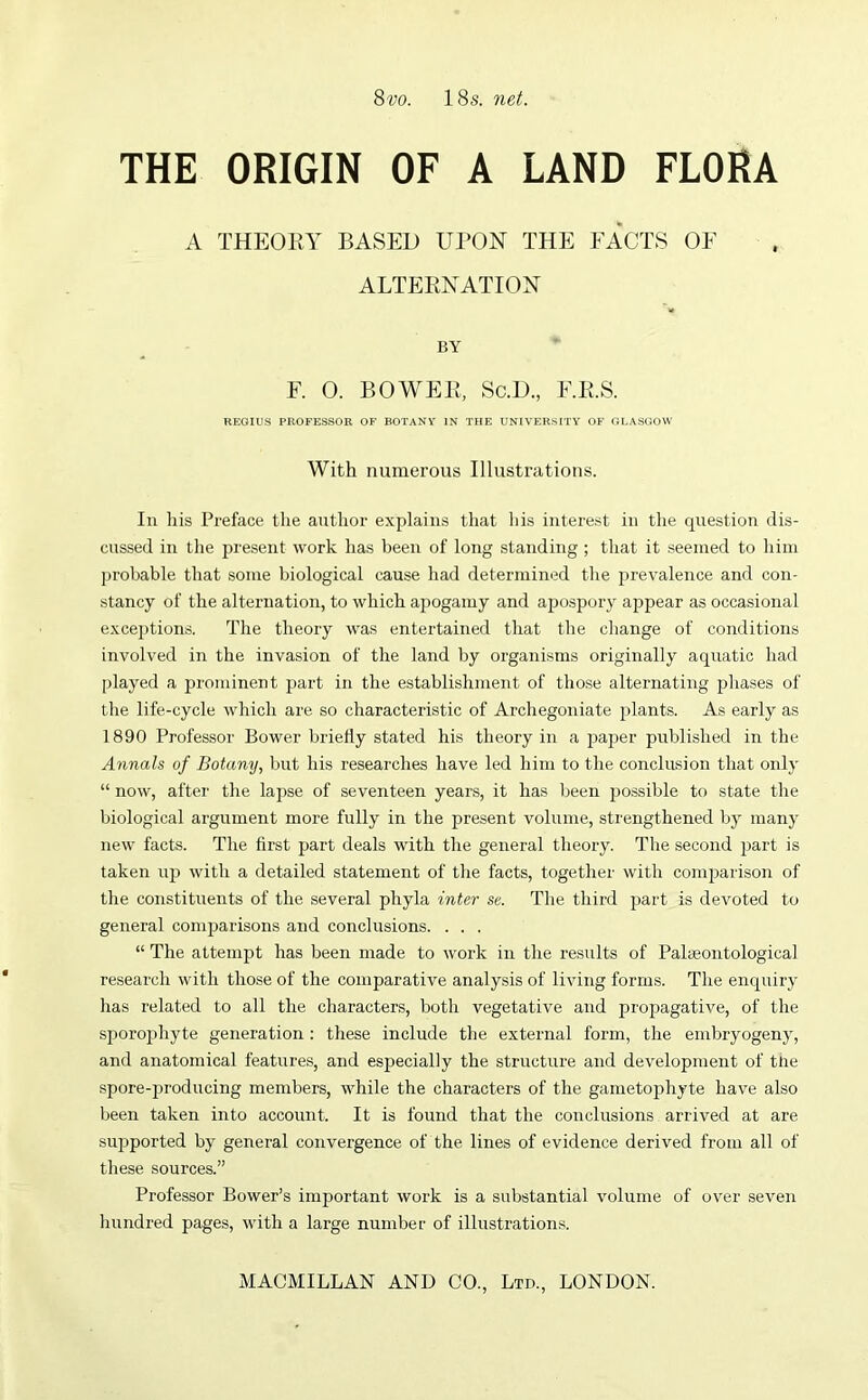 8m 18s. net. THE ORIGIN OF A LAND FLORA A THEORY BASED UPON THE FACTS OF ALTERNATION BY F. 0. BOWER, Sc.D., F.R.S. REGIUS PROFESSOR OF BOTANY IN THE UNIVERSITY OF GLASGOW With numerous Illustrations. In his Preface the author explains that his interest in the question dis- cussed in the present work has been of long standing ; that it seemed to him probable that some biological cause had determined the prevalence and con- stancy of the alternation, to which apogamy and apospory appear as occasional exceptions. The theory was entertained that the change of conditions involved in the invasion of the land by organisms originally aquatic had played a prominent part in the establishment of those alternating phases of the life-cycle which are so characteristic of Archegoniate plants. As early as 1890 Professor Bower briefly stated his theory in a paper published in the Annals of Botany, but his researches have led him to the conclusion that only “ now, after the lapse of seventeen years, it has been possible to state the biological argument more fully in the present volume, strengthened by many new facts. The first part deals with the general theory. The second part is taken up with a detailed statement of the facts, together with comparison of the constituents of the several phyla inter se. The third part is devoted to general comparisons and conclusions. . . . “ The attempt has been made to work in the results of Palaeontological research with those of the comparative analysis of living forms. The enquiry has related to all the characters, both vegetative and propagative, of the sporophyte generation : these include the external form, the embryogeny, and anatomical features, and especially the structure and development of ttie spore-producing members, while the characters of the gametophyte have also been taken into account. It is found that the conclusions arrived at are supported by general convergence of the lines of evidence derived from all of these sources.” Professor Bower’s important work is a substantial volume of over seven hundred pages, with a large number of illustrations.