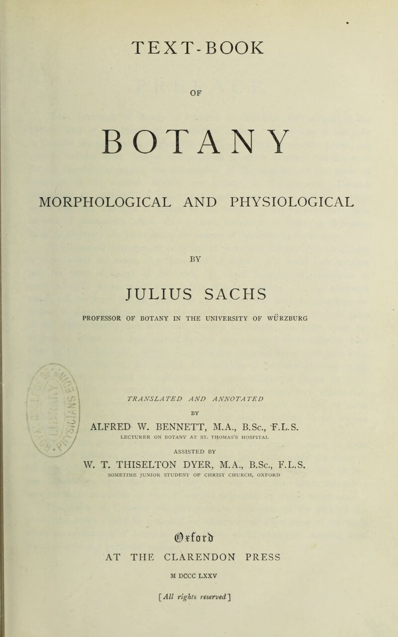 TEXT-BOOK OF BOTANY MORPHOLOGICAL AND PHYSIOLOGICAL BY JULIUS SACHS PROFESSOR OF BOTANY IN THE UNIVERSITY OF WURZBURG TRANSLATED AND ANNOTATED BY ALFRED W. BENNETT, M.A., B.Sc., E.L.S. LECTURER ON BOTANY AT ST. THOMAS’S HOSPITAL ASSISTED BY W. T. THISELTON DYER, M.A., B.Sc., F.L.S. SOMETIME JUNIOR STUDENT OF CHRIST CHURCH, OXFORD AT THE CLARENDON PRESS M DCCC LXXV [All rights reserved]