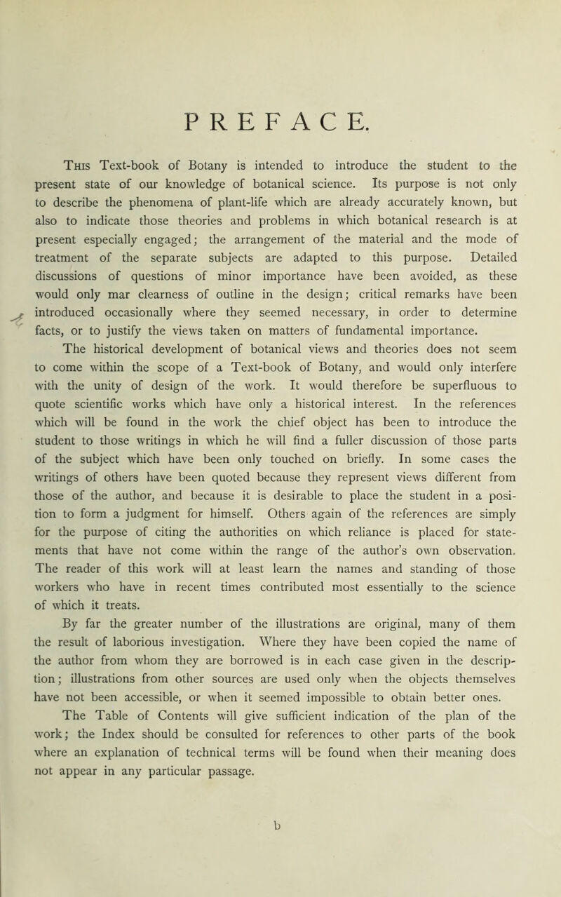 PREFACE. This Text-book of Botany is intended to introduce the student to the present state of our knowledge of botanical science. Its purpose is not only to describe the phenomena of plant-life which are already accurately known, but also to indicate those theories and problems in which botanical research is at present especially engaged; the arrangement of the material and the mode of treatment of the separate subjects are adapted to this purpose. Detailed discussions of questions of minor importance have been avoided, as these would only mar clearness of outline in the design; critical remarks have been ^ introduced occasionally where they seemed necessary, in order to determine facts, or to justify the views taken on matters of fundamental importance. The historical development of botanical views and theories does not seem to come within the scope of a Text-book of Botany, and would only interfere with the unity of design of the work. It would therefore be superfluous to quote scientific works which have only a historical interest. In the references which will be found in the work the chief object has been to introduce the student to those writings in which he will find a fuller discussion of those parts of the subject which have been only touched on briefly. In some cases the writings of others have been quoted because they represent views different from those of the author, and because it is desirable to place the student in a posi- tion to form a judgment for himself. Others again of the references are simply for the purpose of citing the authorities on which reliance is placed for state- ments that have not come within the range of the author’s own observation. The reader of this work will at least learn the names and standing of those workers who have in recent times contributed most essentially to the science of which it treats. By far the greater number of the illustrations are original, many of them the result of laborious investigation. Where they have been copied the name of the author from whom they are borrowed is in each case given in the descrip- tion ; illustrations from other sources are used only when the objects themselves have not been accessible, or when it seemed impossible to obtain better ones. The Table of Contents will give sufficient indication of the plan of the work; the Index should be consulted for references to other parts of the book where an explanation of technical terms will be found when their meaning does not appear in any particular passage. b