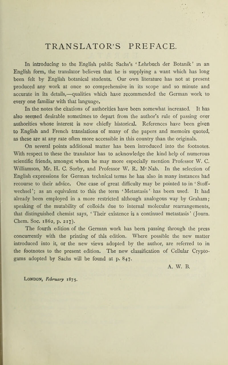 TRANSLATOR’S PREFACE. In introducing' to the English public Sachs’s * Lehrbuch der Botanik ’ in an English form, the translator believes that he is supplying a want which has long been felt by English botanical students. Our own literature has not at present produced any work at once so comprehensive in its scope and so minute and accurate in its details,—qualities which have recommended the German work to every one familiar with that language. In the notes the citations of authorities have been somewhat increased. It has also seemed desirable sometimes to depart from the author’s rule of passing over authorities whose interest is now chiefly historical. References have been given to English and French translations of many of the papers and memoirs quoted, as these are at any rate often more accessible in this country than the originals. On several points additional matter has been introduced into the footnotes. With respect to these the translator has to acknowledge the kind help of numerous scientific friends, amongst whom he may more especially mention Professor W. C. Williamson, Mr. H. C. Sorby, and Professor W. R. McNab. In the selection of English expressions for German technical terms he has also in many instances had recourse to their advice. One case of great difficulty may be pointed to in ‘ Stoff- wechsel’; as an equivalent to this the term ‘Metastasis' has been used. It had already been employed in a more restricted although analogous way by Graham; speaking of the mutability of colloids due to internal molecular rearrangements, that distinguished chemist says, ‘ Their existence is a continued metastasis ’ (Journ. Chem. Soc. 1862, p. 217). The fourth edition of the German work has been passing through the press concurrently with the printing of this edition. Where possible the new matter introduced into it, or the new views adopted by the author, are referred to in the footnotes to the present edition. The new classification of Cellular Crypto- gams adopted by Sachs will be found at p. 847. A. W. B. LONDON, February 1875.