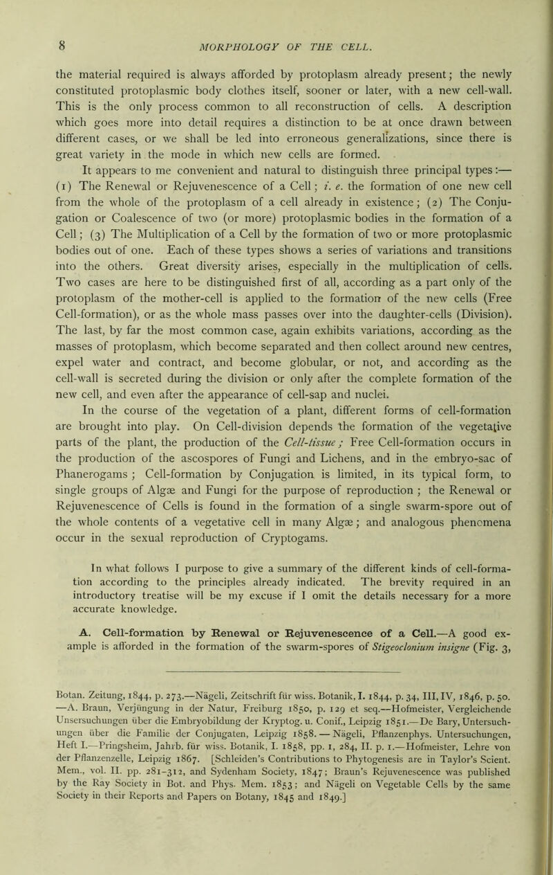 the material required is always afforded by protoplasm already present; the newly constituted protoplasmic body clothes itself, sooner or later, with a new cell-wall. This is the only process common to all reconstruction of cells. A description which goes more into detail requires a distinction to be at once drawn between different cases, or we shall be led into erroneous generalizations, since there is great variety in the mode in which new cells are formed. It appears to me convenient and natural to distinguish three principal types:— (i) The Renewal or Rejuvenescence of a Cell; i. e. the formation of one new cell from the whole of the protoplasm of a cell already in existence; (2) The Conju- gation or Coalescence of two (or more) protoplasmic bodies in the formation of a Cell; (3) The Multiplication of a Cell by the formation of two or more protoplasmic bodies out of one. Each of these types shows a series of variations and transitions into the others. Great diversity arises, especially in the multiplication of cells. Two cases are here to be distinguished first of all, according as a part only of the protoplasm of the mother-cell is applied to the formation of the new cells (Free Cell-formation), or as the whole mass passes over into the daughter-cells (Division). The last, by far the most common case, again exhibits variations, according as the masses of protoplasm, which become separated and then collect around new centres, expel water and contract, and become globular, or not, and according as the cell-wall is secreted during the division or only after the complete formation of the new cell, and even after the appearance of cell-sap and nuclei. In the course of the vegetation of a plant, different forms of cell-formation are brought into play. On Cell-division depends the formation of the vegetative parts of the plant, the production of the Cell-tissue; Free Cell-formation occurs in the production of the ascospores of Fungi and Lichens, and in the embryo-sac of Phanerogams ; Cell-formation by Conjugation is limited, in its typical form, to single groups of Algae and Fungi for the purpose of reproduction ; the Renewal or Rejuvenescence of Cells is found in the formation of a single swarm-spore out of the whole contents of a vegetative cell in many Algae; and analogous phenomena occur in the sexual reproduction of Cryptogams. In what follows I purpose to give a summary of the different kinds of cell-forma- tion according to the principles already indicated. The brevity required in an introductory treatise will be my excuse if I omit the details necessary for a more accurate knowledge. A. Cell-formation by Renewal or Rejuvenescence of a Cell.—A good ex- ample is afforded in the formation of the swarm-spores of Stigeoclonium insigne (Fig. 3, Botan. Zeitung, 1844, p. 273.—Nageli, Zeitschrift fur wiss. Botanik, I. 1844, p. 34, III, IV, 1846, p. 50. —A. Braun, Verjiingung in der Natur, Freiburg 1850, p. 129 et seq.—Hofmeister, Vergleichende Unsersuchungen uber die Embryobildung der Kryptog. u. Conif., Leipzig 1851.— De Bary, Untersuch- ungen iiber die Familie der Conjugaten, Leipzig 1858. — Nageli, Pflanzenphys. Untersuchungen, Heft I.—Pringsheim, Jahrb. fur wiss. Botanik, I. 1858, pp. 1, 284, II. p. 1.— Hofmeister, Lehre von der Pflanzenzelle, Leipzig 1867. [Schleiden’s Contributions to Phytogenesis are in Taylor’s Scient. Mem., vol. II. pp. 281-312, and Sydenham Society, 1847; Braun’s Rejuvenescence was published by the Ray Society in Bot. and Phys. Mem. 1853; and Niigeli on Vegetable Cells by the same Society in their Reports and Papers on Botany, 1845 and 1849.]