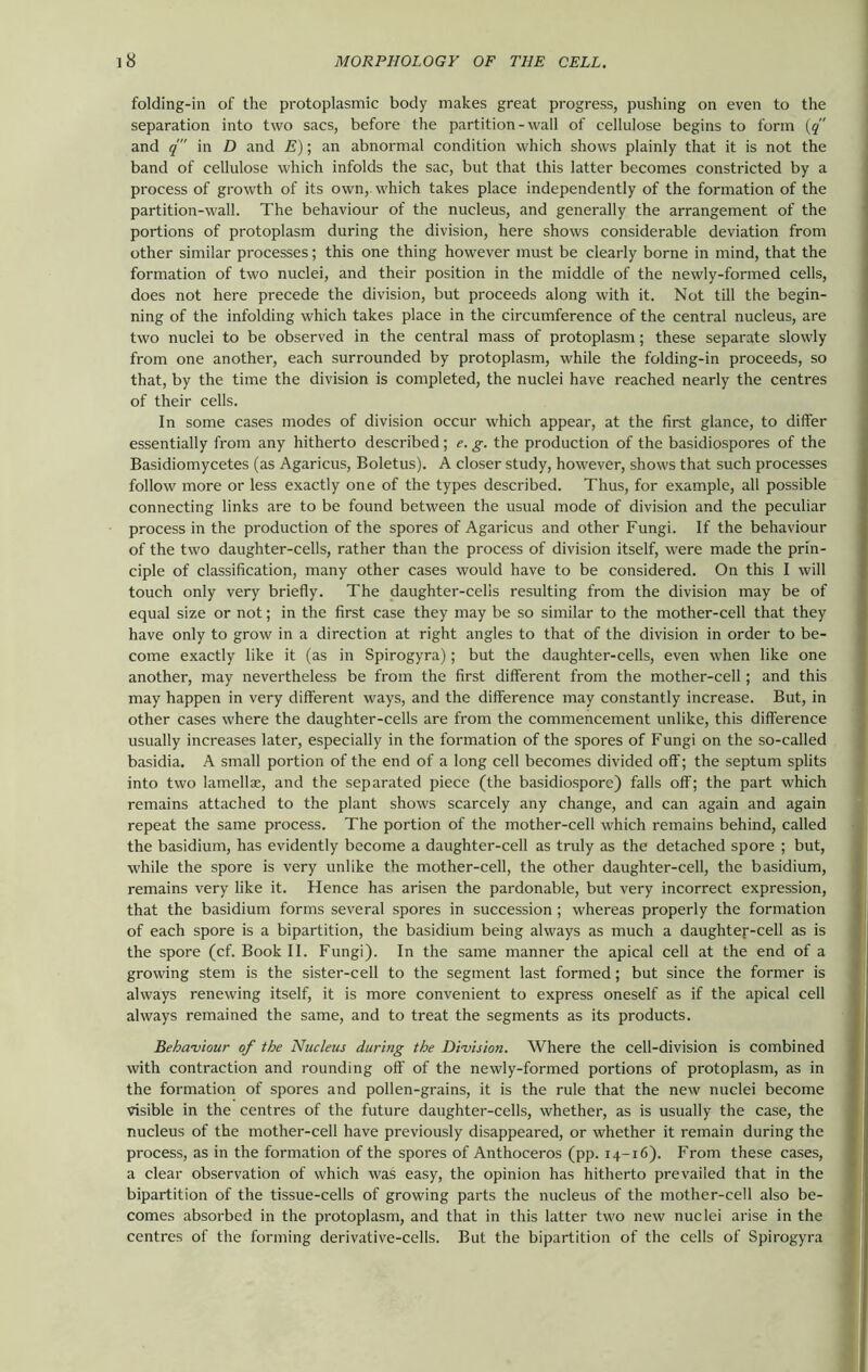 folding-in of the protoplasmic body makes great progress, pushing on even to the separation into two sacs, before the partition-wall of cellulose begins to form (q and q in D and E); an abnormal condition which shows plainly that it is not the band of cellulose which infolds the sac, but that this latter becomes constricted by a process of growth of its own, which takes place independently of the formation of the partition-wall. The behaviour of the nucleus, and generally the arrangement of the portions of protoplasm during the division, here shows considerable deviation from other similar processes; this one thing however must be clearly borne in mind, that the formation of two nuclei, and their position in the middle of the newly-formed cells, does not here precede the division, but proceeds along with it. Not till the begin- ning of the infolding which takes place in the circumference of the central nucleus, are two nuclei to be observed in the central mass of protoplasm; these separate slowly from one another, each surrounded by protoplasm, while the folding-in proceeds, so that, by the time the division is completed, the nuclei have reached nearly the centres of their cells. In some cases modes of division occur which appear, at the first glance, to differ essentially from any hitherto described; e. g. the production of the basidiospores of the Basidiomycetes (as Agaricus, Boletus). A closer study, however, shows that such processes follow more or less exactly one of the types described. Thus, for example, all possible connecting links are to be found between the usual mode of division and the peculiar process in the production of the spores of Agaricus and other Fungi. If the behaviour of the two daughter-cells, rather than the process of division itself, were made the prin- ciple of classification, many other cases would have to be considered. On this I will touch only very briefly. The daughter-cells resulting from the division may be of equal size or not; in the first case they may be so similar to the mother-cell that they have only to grow in a direction at right angles to that of the division in order to be- come exactly like it (as in Spirogyra); but the daughter-cells, even when like one another, may nevertheless be from the first different from the mother-cell; and this may happen in very different ways, and the difference may constantly increase. But, in other cases where the daughter-cells are from the commencement unlike, this difference usually increases later, especially in the formation of the spores of Fungi on the so-called basidia. A small portion of the end of a long cell becomes divided off; the septum splits into two lamellae, and the separated piece (the basidiosporc) falls off; the part which remains attached to the plant shows scarcely any change, and can again and again repeat the same process. The portion of the mother-cell which remains behind, called the basidium, has evidently become a daughter-cell as truly as the detached spore ; but, while the spore is very unlike the mother-cell, the other daughter-cell, the basidium, remains very like it. Hence has arisen the pardonable, but very incorrect expression, that the basidium forms several spores in succession ; whereas properly the formation of each spore is a bipartition, the basidium being always as much a daughter-cell as is the spore (cf. Book II. Fungi). In the same manner the apical cell at the end of a growing stem is the sister-cell to the segment last formed; but since the former is always renewing itself, it is more convenient to express oneself as if the apical cell always remained the same, and to treat the segments as its products. Behaviour of the Nucleus during the Division. Where the cell-division is combined with contraction and rounding off of the newly-formed portions of protoplasm, as in the formation of spores and pollen-grains, it is the rule that the new nuclei become visible in the centres of the future daughter-cells, whether, as is usually the case, the nucleus of the mother-cell have previously disappeared, or whether it remain during the process, as in the formation of the spores of Anthoceros (pp. 14-16). From these cases, a clear observation of which was easy, the opinion has hitherto prevailed that in the bipartition of the tissue-cells of growing parts the nucleus of the mother-cell also be- comes absorbed in the protoplasm, and that in this latter two new nuclei arise in the centres of the forming derivative-cells. But the bipartition of the cells of Spirogyra