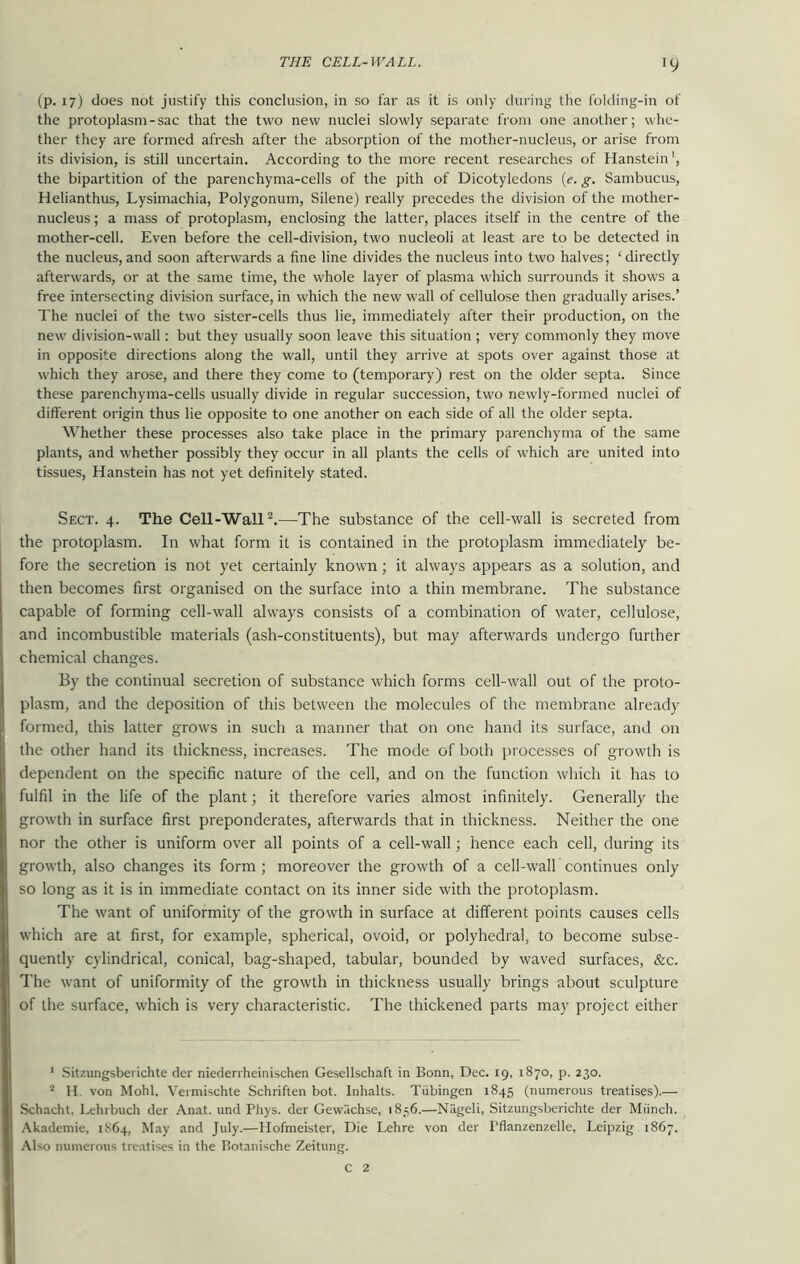 (p. 17) does not justify this conclusion, in so far as it is only during the folding-in of the protoplasm-sac that the two new nuclei slowly separate from one another; whe- ther they are formed afresh after the absorption of the mother-nucleus, or arise from its division, is still uncertain. According to the more recent researches of Hanstein1, the bipartition of the parenchyma-cells of the pith of Dicotyledons (e. g. Sambucus, Helianthus, Lysimachia, Polygonum, Silene) really precedes the division of the mother- nucleus; a mass of protoplasm, enclosing the latter, places itself in the centre of the mother-cell. Even before the cell-division, two nucleoli at least are to be detected in the nucleus, and soon afterwards a fine line divides the nucleus into two halves; ‘directly afterwards, or at the same time, the whole layer of plasma which surrounds it shows a free intersecting division surface, in which the new wall of cellulose then gradually arises.’ The nuclei of the two sister-cells thus lie, immediately after their production, on the new division-wall: but they usually soon leave this situation ; very commonly they move in opposite directions along the wall, until they arrive at spots over against those at which they arose, and there they come to (temporary) rest on the older septa. Since these parenchyma-cells usually divide in regular succession, two newly-formed nuclei of different origin thus lie opposite to one another on each side of all the older septa. Whether these processes also take place in the primary parenchyma of the same plants, and whether possibly they occur in all plants the cells of which are united into tissues, Hanstein has not yet definitely stated. Sect. 4. The Cell-Wall2.—The substance of the cell-wall is secreted from the protoplasm. In what form it is contained in the protoplasm immediately be- fore the secretion is not yet certainly known; it always appears as a solution, and then becomes first organised on the surface into a thin membrane. The substance capable of forming cell-wall always consists of a combination of water, cellulose, and incombustible materials (ash-constituents), but may afterwards undergo further chemical changes. By the continual secretion of substance which forms cell-wall out of the proto- plasm, and the deposition of this between the molecules of the membrane already formed, this latter grows in such a manner that on one hand its surface, and on the other hand its thickness, increases. The mode of both processes of growth is dependent on the specific nature of the cell, and on the function which it has to fulfil in the life of the plant; it therefore varies almost infinitely. Generally the growth in surface first preponderates, afterwards that in thickness. Neither the one nor the other is uniform over all points of a cell-wall; hence each cell, during its growth, also changes its form; moreover the growth of a cell-walk continues only so long as it is in immediate contact on its inner side with the protoplasm. The want of uniformity of the growth in surface at different points causes cells which are at first, for example, spherical, ovoid, or polyhedral, to become subse- quently cylindrical, conical, bag-shaped, tabular, bounded by waved surfaces, &c. The want of uniformity of the growth in thickness usually brings about sculpture of the surface, which is very characteristic. The thickened parts may project either 1 Sitzungsberichte der niederrheinischen Gesellschaft in Bonn, Dec. 19, 1870, p. 230. 2 II. von Mohl. Vermischte Schriften bot. Inhalts. Tiibingen 1845 (numerous treatises).— Schacht, Lehrbuch der Anat. und Pliys. der Gew.'ichse, 1836.—Niigeli, Sitzungsberichte der Miinch. Akademie, 1864, May and July.—Hofmeister, Die Lehre von der l’flanzenzelle, Leipzig 1867. Also numerous treatises in the Botanische Zeitung. C 2