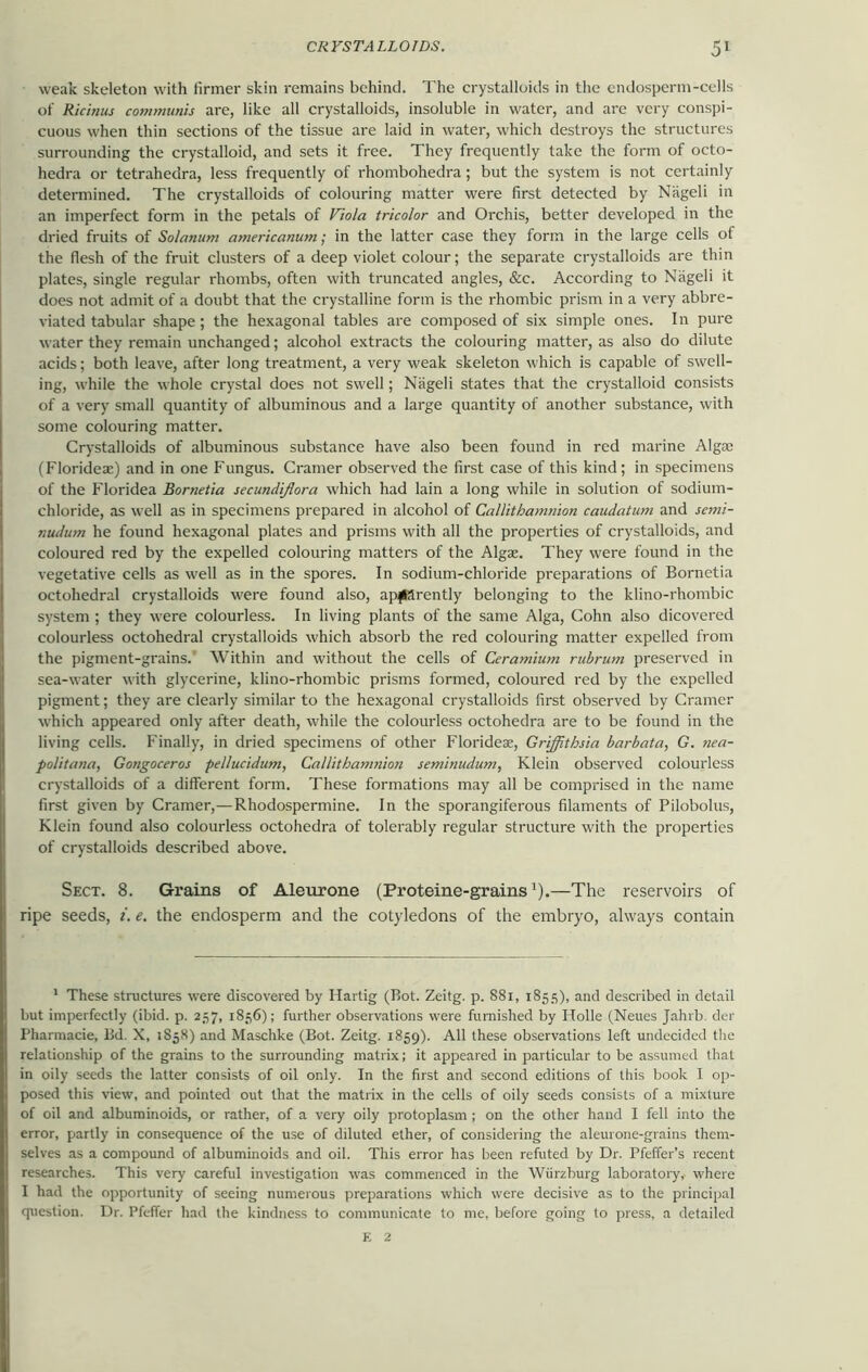 weak skeleton with lirmer skin remains behind. The crystalloids in the endosperm-cells of Ricinus communis are, like all crystalloids, insoluble in water, and are very conspi- cuous when thin sections of the tissue are laid in water, which destroys the structures surrounding the crystalloid, and sets it free. They frequently take the form of octo- hedra or tetrahedra, less frequently of rhombohedra; but the system is not certainly determined. The crystalloids of colouring matter were first detected by Nageli in an imperfect form in the petals of Viola tricolor and Orchis, better developed in the dried fruits of Solanum americanum; in the latter case they form in the large cells of the flesh of the fruit clusters of a deep violet colour; the separate crystalloids are thin plates, single regular rhombs, often with truncated angles, &c. According to Nageli it does not admit of a doubt that the crystalline form is the rhombic prism in a very abbre- viated tabular shape; the hexagonal tables are composed of six simple ones. In pure water they remain unchanged; alcohol extracts the colouring matter, as also do dilute acids; both leave, after long treatment, a very weak skeleton which is capable of swell- ing, while the whole crystal does not swell; Nageli states that the crystalloid consists of a very small quantity of albuminous and a large quantity of another substance, with some colouring matter. Crystalloids of albuminous substance have also been found in red marine Algae (Florideae) and in one Fungus. Cramer observed the first case of this kind; in specimens of the Floridea Bornetia secundiflora which had lain a long while in solution of sodium- chloride, as well as in specimens prepared in alcohol of Callithamnion caudatum and semi- nudum he found hexagonal plates and prisms with all the properties of crystalloids, and coloured red by the expelled colouring matters of the Algae. They were found in the vegetative cells as well as in the spores. In sodium-chloride preparations of Bornetia octohedral crystalloids were found also, apparently belonging to the klino-rhombic system ; they were colourless. In living plants of the same Alga, Cohn also dicovered colourless octohedral crystalloids which absorb the red colouring matter expelled from the pigment-grains. Within and without the cells of Ceramium rubrum preserved in sea-water with glycerine, klino-rhombic prisms formed, coloured red by the expelled pigment; they are clearly similar to the hexagonal crystalloids first observed by Cramer which appeared only after death, while the colourless octohedra are to be found in the living cells. Finally, in dried specimens of other Florideae, Grijfithsia barbata, G. nea- politana, Gongoceros pel/ucidum, Callithamnion seminudum, Klein observed colourless crystalloids of a different form. These formations may all be comprised in the name first given by Cramer,— Rhodospermine. In the sporangiferous filaments of Pilobolus, Klein found also colourless octohedra of tolerably regular structure with the properties of crystalloids described above. Sect. 8. Grains of Aleurone (Proteine-grains1).—The reservoirs of ripe seeds, i. e. the endosperm and the cotyledons of the embryo, always contain 1 These structures were discovered by Hartig (Bot. Zeitg. p. 881, 1855), and described in detail but imperfectly (ibid. p. 257, 1856); further observations were furnished by Holle (Neues Jahrb. der Pharmacie, Bd. X, 1858) and Maschke (Bot. Zeitg. 1859). All these observations left undecided the relationship of the grains to the surrounding matrix; it appeared in particular to be assumed that in oily seeds the latter consists of oil only. In the first and second editions of this book I op- posed this view, and pointed out that the matrix in the cells of oily seeds consists of a mixture of oil and albuminoids, or rather, of a very oily protoplasm ; on the other hand I fell into the error, partly in consequence of the use of diluted ether, of considering the aleurone-grains them- selves as a compound of albuminoids and oil. This error has been refuted by Dr. Pfeffer’s recent researches. This very careful investigation was commenced in the Wurzburg laboratory, where I had the opportunity of seeing numerous preparations which were decisive as to the principal question. Dr. Pfeffer had the kindness to communicate to me, before going to press, a detailed E 2