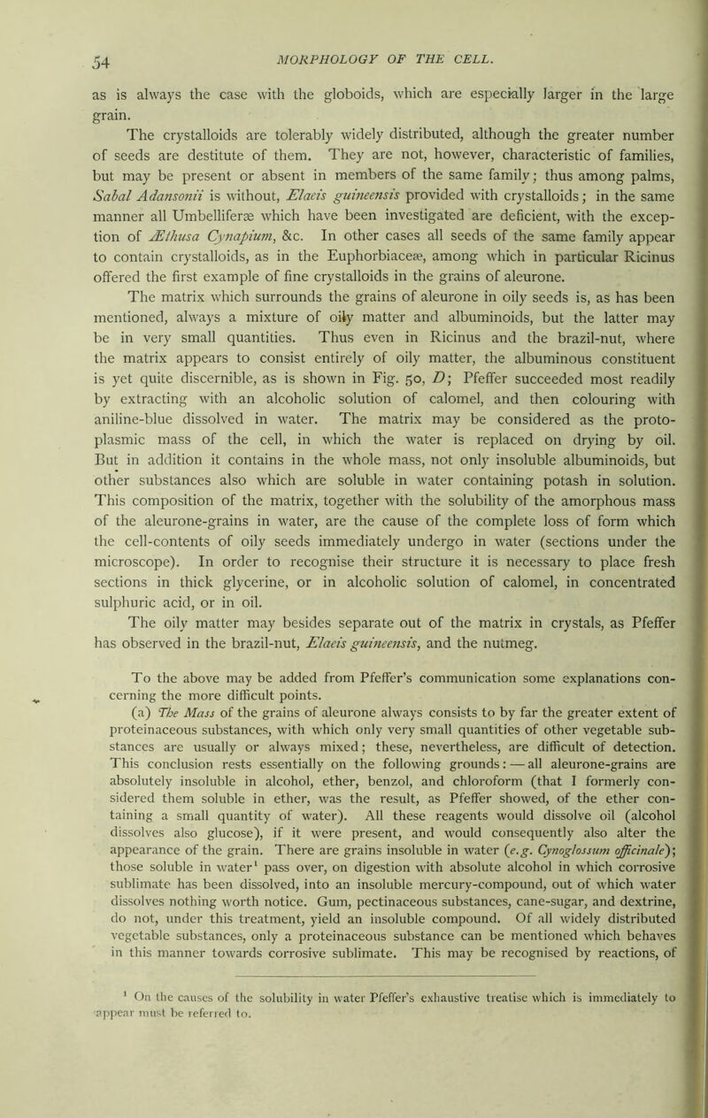 as is always the case with the globoids, which are especially larger in the large grain. The crystalloids are tolerably widely distributed, although the greater number of seeds are destitute of them. They are not, however, characteristic of families, but may be present or absent in members of the same family; thus among palms, Sabal Adansonii is without, Elaeis guineensis provided with crystalloids; in the same manner all Umbelliferae which have been investigated are deficient, with the excep- tion of JEthusa Cynapium, &c. In other cases all seeds of the same family appear to contain crystalloids, as in the Euphorbiacea?, among which in particular Ricinus offered the first example of fine crystalloids in the grains of aleurone. The matrix which surrounds the grains of aleurone in oily seeds is, as has been mentioned, always a mixture of oily matter and albuminoids, but the latter may be in very small quantities. Thus even in Ricinus and the brazil-nut, where the matrix appears to consist entirely of oily matter, the albuminous constituent is yet quite discernible, as is shown in Fig. 50, D\ Pfeffer succeeded most readily by extracting with an alcoholic solution of calomel, and then colouring with aniline-blue dissolved in water. The matrix may be considered as the proto- plasmic mass of the cell, in which the water is replaced on drying by oil. But in addition it contains in the whole mass, not only insoluble albuminoids, but other substances also which are soluble in water containing potash in solution. This composition of the matrix, together with the solubility of the amorphous mass of the aleurone-grains in water, are the cause of the complete loss of form which the cell-contents of oily seeds immediately undergo in water (sections under the microscope). In order to recognise their structure it is necessary to place fresh sections in thick glycerine, or in alcoholic solution of calomel, in concentrated sulphuric acid, or in oil. The oily matter may besides separate out of the matrix in crystals, as Pfeffer has observed in the brazil-nut, Elaeis guineensis, and the nutmeg. To the above may be added from Pfeffer’s communication some explanations con- cerning the more difficult points. (a) The Mass of the grains of aleurone always consists to by far the greater extent of proteinaceous substances, with which only very small quantities of other vegetable sub- stances are usually or always mixed; these, nevertheless, are difficult of detection. This conclusion rests essentially on the following grounds: — all aleurone-grains are absolutely insoluble in alcohol, ether, benzol, and chloroform (that I formerly con- sidered them soluble in ether, was the result, as Pfeffer showed, of the ether con- taining a small quantity of water). All these reagents would dissolve oil (alcohol dissolves also glucose), if it were present, and would consequently also alter the appearance of the grain. There are grains insoluble in water (e.g. Cynoglossum officinale')', those soluble in water' pass over, on digestion with absolute alcohol in which corrosive sublimate has been dissolved, into an insoluble mercury-compound, out of which water dissolves nothing worth notice. Gum, pectinaceous substances, cane-sugar, and dextrine, do not, under this treatment, yield an insoluble compound. Of all widely distributed vegetable substances, only a proteinaceous substance can be mentioned which behaves in this manner towards corrosive sublimate. This may be recognised by reactions, of 1 On the causes of the solubility in water Pfeffer’s exhaustive treatise which is immediately to •appear must be referred to.