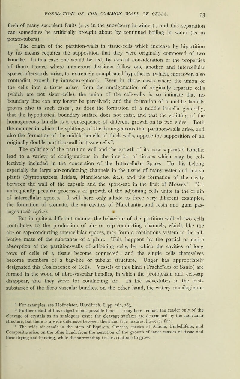 flesh of many succulent fruits (e. g. in the snowberry in winter); and this separation can sometimes be artificially brought about by continued boiling in water (as in potato-tubers). The origin of the partition-walls in tissue-cells which increase by bipartition by no means requires the supposition that they were originally composed of two lamellae. In this case one would be led, by careful consideration of the properties of those tissues where numerous divisions follow one another and intercellular spaces afterwards arise, to extremely complicated hypotheses (which, moreover, also contradict growth by intussusception). Even in those cases where the union of the cells into a tissue arises from the amalgamation of originally separate cells (which are not sister-cells), the union of the cell-walls is so intimate that no boundary line can any longer be perceived; and the formation of a middle lamella proves also in such cases1, as does the formation of a middle lamella generally, that the hypothetical boundary-surface does not exist, and that the splitting of the homogeneous lamella is a consequence of different growth on its two sides. Both the manner in which the splittings of the homogeneous thin partition-walls arise, and also the formation of the middle lamella of thick walls, oppose the supposition of an originally double partition-wall in tissue-cells 2. The splitting of the partition-wall and the growth of its now separated lamellae lead to a variety of configurations in the interior of tissues which may be col- lectively included in the conception of the Intercellular Space. To this belong especially the large air-conducting channels in the tissue of many water and marsh plants (Nymphaeaceae, Irideae, Marsileaceae, &c.), and the formation of the cavity between the wall of the capsule and the spore-sac in the fruit of Mosses3. Not unfrequently peculiar processes of growth of the adjoining cells unite in the origin of intercellular spaces. I will here only allude to three very different examples, the formation of stomata, the air-cavities of Marchantia, and resin and gum pas- sages (vide infra). * But in quite a different manner the behaviour of the partition-wall of two cells contributes to the production of air- or sap-conducting channels, which, like the air- or sap-conducting intercellular spaces, may form a continuous system in the col- lective mass of the substance of a plant. This happens by the partial or entire absorption of the partition-walls of adjoining cells, by which the cavities of long rows of cells of a tissue become connected ; and the single cells themselves become members of a bag-like or tubular structure. Unger has appropriately designated this Coalescence of Cells. Vessels of this kind (Trachei'des of Sanio) are formed in the wood of fibro-vascular bundles, in which the protoplasm and cell-sap disappear, and they serve for conducting air. In the sieve-tubes in the bast- substance of the fibro-vascular bundles, on the other hand, the watery mucilaginous 1 For examples, see Hofmeister, Handbuch, I. pp. 262, 263. 2 Further detail of this subject is not possible here. I may here remind the reader only of the cleavage of crystals as an analogous case; the cleavage surfaces are determined by the molecular structure, but there is a wide difference between them and true fissures, however fine. 3 The wide air-canals in the stem of Equiseta, Grasses, species of Allium, Umbellifei'Ee, and Composite: arise, on the other hand, from the cessation of the growth of inner masses of tissue and their drying and bursting, while the surrounding tissues continue to grow.