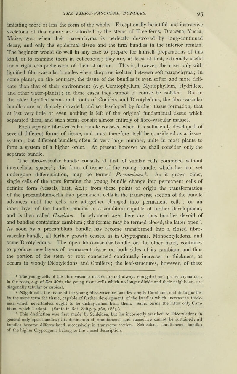 imitating more or less the form of the whole. Exceptionally beautiful and instructive skeletons of this nature are afforded by the stems of Tree-ferns, Dracaena, Yucca, Maize, &c., when their parenchyma is perfectly destroyed by long-continued decay, and only the epidermal tissue and the firm bundles in the interior remain. The beginner would do well in any case to prepare for himself preparations of this kind, or to examine them in collections; they are, at least at first, extremely useful for a right comprehension of their structure. This is, however, the case only with lignified fibro-vascular bundles when they run isolated between soft parenchyma; in some plants, on the contrary, the tissue of the bundles is even softer and more deli- cate than that of their environment (e. g. Ceratophyllum, Myriophyllum, Hydrilleae, and other water-plants); in these cases they cannot of course be isolated. But in the older lignified stems and roots of Conifers and Dicotyledons, the fibro-vascular bundles are so densely crowded, and so developed by further tissue-formation, that at last very little or even nothing is left of the original fundamental tissue which separated them, and such stems consist almost entirely of fibro-vascular masses. Each separate fibro-vascular bundle consists, when it is sufficiently developed, of several different forms of tissue, and must therefore itself be considered as a tissue- system ; but different bundles, often in very large number, unite in most plants to form a system of a higher order. At present however we shall consider only the separate bundle. The fibro-vascular bundle consists at first of similar cells combined without intercellular spaces1; this form of tissue of the young bundle, which has not yet undergone differentiation, may be termed Procamhium2. As it grows older, single cells of the rows forming the young bundle change into permanent cells of definite form (vessels, bast, &c.); from these points of origin the transformation of the procambium-cells into permanent cells in the transverse section of the bundle advances until the cells are altogether changed into permanent cells ; or an inner layer of the bundle remains in a condition capable of further development, and is then called Cambium. In advanced age there are thus bundles devoid of and bundles containing cambium ; the former maybe termed closed, the latter open3. As soon as a procambium bundle has become transformed into a closed fibro- vascular bundle, all further growth ceases, as in Cryptogams, Monocotyledons, and some Dicotyledons. The open fibro-vascular bundle, on the other hand, continues to produce new layers of permanent tissue on both sides of its cambium, and thus the portion of the stem or root concerned continually increases in thickness, as occurs in woody Dicotyledons and Conifers; the leaf-structures, however, of these 1 The youngs cells of the fibro-vascular masses are not always elongated and prosenchymatous; in the roots, e.g. of Zea Mats, the young tissue-cells which no longer divide and their neighbours are diagonally tabular or cubical. 2 Nageli calls the tissue of the young fibro-vascular bundles simply Cambium, and distinguishes by the same term the tissue, capable of further development, of the bundles which increase in thick- ness, which nevertheless ought to be distinguished from them.—Sanio terms the latter only Cam- bium, which I adopt. (Sanio in Bot. Zeitg. p. 362, 1863.) 3 This distinction was first made by Schleiden, but he incorrectly ascribed to Dicotyledons in general only open bundles; his distinction of simultaneous and successive cannot be sustained; all bundles become differentiated successively in transverse section. Schleiden’s simultaneous bundles of the higher Cryptogams belong to the closed description.