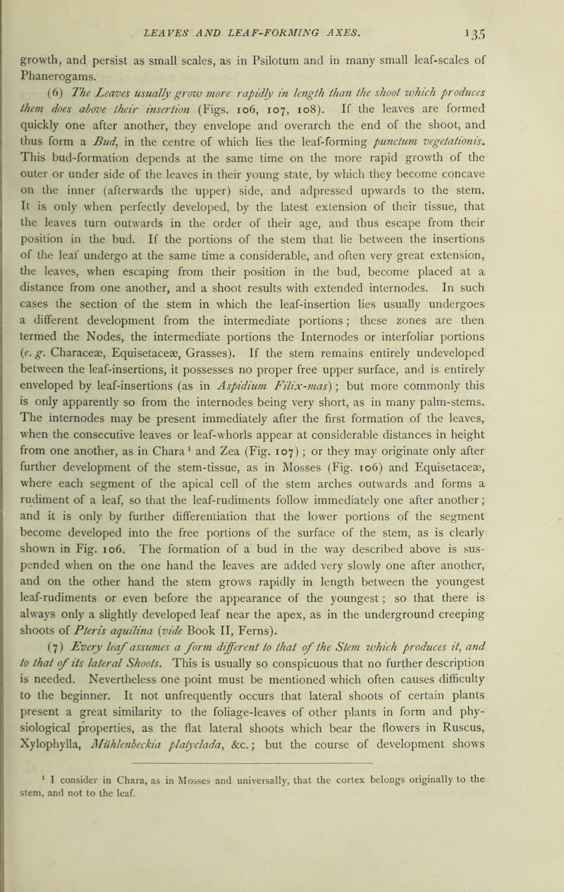 growth, and persist as small scales, as in Psilotum and in many small leaf-scales of Phanerogams. (6) The Leaves usually grow more rapidly in length than the shoot which produces them does above their insertion (Figs. 106, 107, 108). If the leaves are formed quickly one after another, they envelope and overarch the end of the shoot, and thus form a Bud, in the centre of which lies the leaf-forming punclum vege/a/ionis. This bud-formation depends at the same time on the more rapid growth of the outer or under side of the leaves in their young state, by which they become concave on the inner (afterwards the upper) side, and adpressed upwards to the stem. It is only when perfectly developed, by the latest extension of their tissue, that the leaves turn outwards in the order of their age, and thus escape from their position in the bud. If the portions of the stem that lie between the insertions of the leaf undergo at the same time a considerable, and often very great extension, the leaves, when escaping from their position in the bud, become placed at a distance from one another, and a shoot results with extended internodes. In such cases the section of the stem in which the leaf-insertion lies usually undergoes a different development from the intermediate portions; these zones are then termed the Nodes, the intermediate portions the Internodes or interfoliar portions (e. g. Characeae, Equisetacese, Grasses). If the stem remains entirely undeveloped between the leaf-insertions, it possesses no proper free upper surface, and is entirely enveloped by leaf-insertions (as in Aspidium Filix-mas); but more commonly this is only apparently so from the internodes being very short, as in many palm-stems. The internodes may be present immediately after the first formation of the leaves, when the consecutive leaves or leaf-whorls appear at considerable distances in height from one another, as in Chara1 and Zea (Fig. 107); or they may originate only after further development of the stem-tissue, as in Mosses (Fig. 106) and Equisetacea?, where each segment of the apical cell of the stem arches outwards and forms a rudiment of a leaf, so that the leaf-rudiments follow immediately one after another; and it is only by further differentiation that the lower portions of the segment become developed into the free portions of the surface of the stem, as is clearly shown in Fig. 106. The formation of a bud in the way described above is sus- pended when on the one hand the leaves are added very slowly one after another, and on the other hand the stem grows rapidly in length between the youngest leaf-rudiments or even before the appearance of the youngest; so that there is always only a slightly developed leaf near the apex, as in the underground creeping shoots of Pteris aquilina (vide Book II, Ferns). (7) Every leaf assumes a form different to that of the Stem which produces it, and to that of its lateral Shoots. This is usually so conspicuous that no further description is needed. Nevertheless one point must be mentioned which often causes difficulty to the beginner. It not unfrequently occurs that lateral shoots of certain plants present a great similarity to the foliage-leaves of other plants in form and phy- siological properties, as the flat lateral shoots which bear the flowers in Ruscus, Xylophylla, Aliihlenbeckia platyclada, &c.; but the course of development shows 1 I consider in Chara, as in Mosses and universally, that the cortex belongs originally to the stem, and not to the leaf.