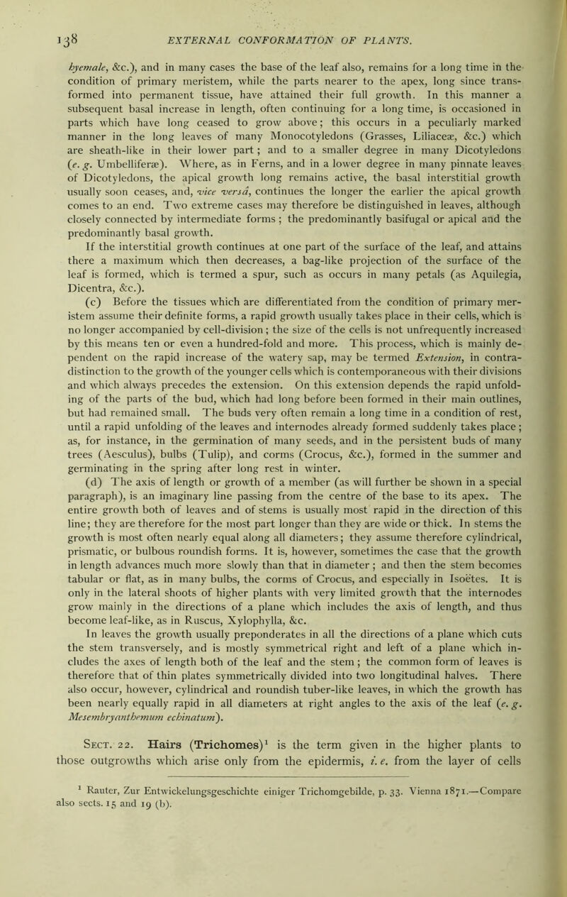 hyemale, &c.), and in many cases the base of the leaf also, remains for a long time in the condition of primary meristem, while the parts nearer to the apex, long since trans- formed into permanent tissue, have attained their full growth. In this manner a subsequent basal increase in length, often continuing for a long time, is occasioned in parts which have long ceased to grow above; this occurs in a peculiarly marked manner in the long leaves of many Monocotyledons (Grasses, Liliaceae, &c.) which are sheath-like in their lower part; and to a smaller degree in many Dicotyledons (e. g. Umbelliferae). Where, as in Ferns, and in a lower degree in many pinnate leaves of Dicotyledons, the apical growth long remains active, the basal interstitial growth usually soon ceases, and, vice versa, continues the longer the earlier the apical growth comes to an end. Two extreme cases may therefore be distinguished in leaves, although closely connected by intermediate forms; the predominantly basifugal or apical and the predominantly basal growth. If the interstitial growth continues at one part of the surface of the leaf, and attains there a maximum which then decreases, a bag-like projection of the surface of the leaf is formed, which is termed a spur, such as occurs in many petals (as Aquilegia, Dicentra, &c.). (c) Before the tissues which are differentiated from the condition of primary mer- istem assume their definite forms, a rapid growth usually takes place in their cells, which is no longer accompanied by cell-division ; the size of the cells is not unfrequently increased by this means ten or even a hundred-fold and more. This process, which is mainly de- pendent on the rapid increase of the watery sap, may be termed Extension, in contra- distinction to the growth of the younger cells which is contemporaneous with their divisions and which always precedes the extension. On this extension depends the rapid unfold- ing of the parts of the bud, which had long before been formed in their main outlines, but had remained small. The buds very often remain a long time in a condition of rest, until a rapid unfolding of the leaves and internodes already formed suddenly takes place ; as, for instance, in the germination of many seeds, and in the persistent buds of many trees (Aesculus), bulbs (Tulip), and corms (Crocus, &c.), formed in the summer and germinating in the spring after long rest in winter. (d) The axis of length or growth of a member (as will further be shown in a special paragraph), is an imaginary line passing from the centre of the base to its apex. The entire growth both of leaves and of stems is usually most rapid in the direction of this line; they are therefore for the most part longer than they are wide or thick. In stems the growth is most often nearly equal along all diameters; they assume therefore cylindrical, prismatic, or bulbous roundish forms. It is, however, sometimes the case that the growth in length advances much more slowly than that in diameter ; and then the stem becomes tabular or flat, as in many bulbs, the corms of Crocus, and especially in Isoetes. It is only in the lateral shoots of higher plants with very limited growth that the internodes grow mainly in the directions of a plane which includes the axis of length, and thus become leaf-like, as in Ruscus, Xylophylla, &c. In leaves the growth usually preponderates in all the directions of a plane which cuts the stem transversely, and is mostly symmetrical right and left of a plane which in- cludes the axes of length both of the leaf and the stem ; the common form of leaves is therefore that of thin plates symmetrically divided into two longitudinal halves. There also occur, however, cylindrical and roundish tuber-like leaves, in which the growth has been nearly equally rapid in all diameters at right angles to the axis of the leaf (e. g. Mesembryanthemum echinatum). Sect. 22. Hairs (Triehomes)1 is the term given in the higher plants to those outgrowths which arise only from the epidermis, i. e. from the layer of cells 1 Rauter, Zur Entwickelungsgeschichte einiger Trichomgebilde, p. 33. Vienna 1871.—Compare
