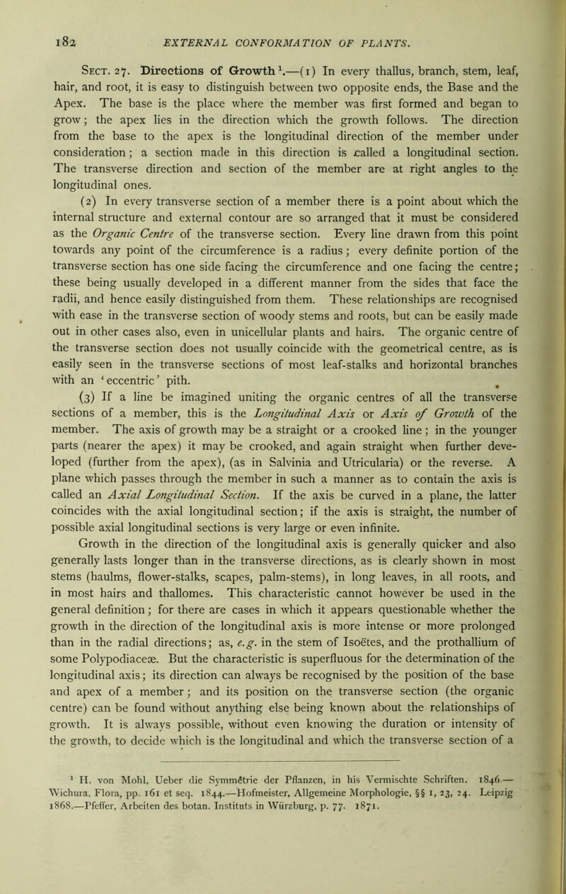 Sect. 27. Directions of Growth1.—(1) In every thallus, branch, stem, leaf, hair, and root, it is easy to distinguish between two opposite ends, the Base and the Apex. The base is the place where the member was first formed and began to grow; the apex lies in the direction which the growth follows. The direction from the base to the apex is the longitudinal direction of the member under consideration; a section made in this direction is called a longitudinal section. The transverse direction and section of the member are at right angles to the longitudinal ones. (2) In every transverse section of a member there is a point about which the internal structure and external contour are so arranged that it must be considered as the Organic Centre of the transverse section. Every line drawn from this point towards any point of the circumference is a radius; every definite portion of the transverse section has one side facing the circumference and one facing the centre; these being usually developed in a different manner from the sides that face the radii, and hence easily distinguished from them. These relationships are recognised with ease in the transverse section of woody stems and roots, but can be easily made out in other cases also, even in unicellular plants and hairs. The organic centre of the transverse section does not usually coincide with the geometrical centre, as is easily seen in the transverse sections of most leaf-stalks and horizontal branches with an ‘ eccentric ’ pith. (3) If a line be imagined uniting the organic centres of all the transverse sections of a member, this is the Longitudinal Axis or Axis of Growth of the member. The axis of growth may be a straight or a crooked line ; in the younger parts (nearer the apex) it may be crooked, and again straight when further deve- loped (further from the apex), (as in Salvinia and Utricularia) or the reverse. A plane which passes through the member in such a manner as to contain the axis is called an Axial Longitudinal Section. If the axis be curved in a plane, the latter coincides with the axial longitudinal section; if the axis is straight, the number of possible axial longitudinal sections is very large or even infinite. Growth in the direction of the longitudinal axis is generally quicker and also generally lasts longer than in the transverse directions, as is clearly shown in most stems (haulms, flower-stalks, scapes, palm-stems), in long leaves, in all roots, and in most hairs and thallomes. This characteristic cannot however be used in the general definition; for there are cases in which it appears questionable whether the growth in the direction of the longitudinal axis is more intense or more prolonged than in the radial directions; as, e.g. in the stem of Isoetes, and the prothallium of some Polypodiacese. But the characteristic is superfluous for the determination of the longitudinal axis; its direction can always be recognised by the position of the base and apex of a member; and its position on the transverse section (the organic centre) can be found without anything else being known about the relationships of growth. It is always possible, without even knowing the duration or intensity of the growth, to decide which is the longitudinal and which the transverse section of a 1 H. von Mohl, Ueber die SymmStrie der Pflanzen, in his Vermischte Schriften. 1846.— Wichura. Flora, pp. 161 et seq. 1844.—Hofmeister, Allgemeine Morphologie, §§ 1, 23, 24. Leipzig 1868.—Pfeffer, Arbeilen des botan. Instituts in Wiirzburg, p. 77. 1871.