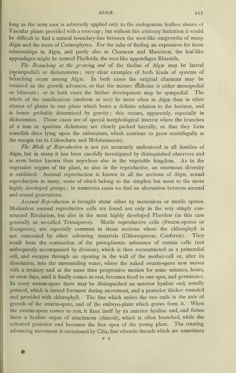 long as the term root is arbitrarily applied only to the endogenous leafless shoots of Vascular plants provided with a root-cap ; but without this arbitrary limitation it would be difficult to find a natural boundary-line between the root-like outgrowths of many Algae and the roots of Cormophytes. For the sake of finding an expression for these relationships in Algae, and partly also in Characeae and Muscineae, the leaf-like appendages might be termed Phylloids, the root-like appendages Rhizoids. The Branching at the growing end of the thallus of Algae may be lateral (monopodial) or dichotomous; very clear examples of both kinds of systems of branching occur among Algae. In both cases the original character may be retained as the growth advances, so that the mature tHallome is either monopodial or bifurcate; or in both cases the further development may be sympodial. The whole of the ramifications (uniform or not) lie more often in Algae than in other classes of plants in one plane which bears a definite relation to the horizon, and is hence probably determined by gravity; this occurs, apparently, especially in dichotomies. Those cases are of special morphological interest where the branches of a true or spurious dichotomy are closely packed laterally, so that they form roundish discs lying upon the substratum, which continue to grow centrifugally at the margin (as in Coleochaete and Melobesiacese). The Mode of Reproduction is not yet accurately understood in all families of Algae, but in many it has been carefully investigated by distinguished observers and is even better known than anywhere else in the vegetable kingdom. As in the vegetative organs of the plant, so also in the reproductive, an enormous diversity is exhibited. Asexual reproduction is known in all the sections of Algae, sexual reproduction in many, some of which belong to the simplest but most to the more highly developed groups; in numerous cases we find an alternation between asexual and sexual generations. Asexual Reproduction is brought about either by motionless or motile spores. Motionless asexual reproductive cells are found not only in the very simply con- structed Rivularieae, but also in the most highly developed Florideae (in this case generally as so-called Tetraspores). Motile reproductive cells (Swarm-spores or Zoospores), are especially common in those sections where the chlorophyll is not concealed by other colouring materials (Chlorosporese, Confervse). They result from the contraction of the protoplasmic substance of certain cells (not unfrequently accompanied by division), which is then reconstructed as a primordial cell, and escapes through an opening in the wall of the mother-cell or, after its dissolution, into the surrounding water, where the naked swarm-spore now moves with a rotatory and at the same time progressive motion for some minutes, hours, or even days, until it finally comes to rest, becomes fixed to one spot, and germinates. In every swarm-spore there may be distinguished an anterior hyaline end, usually pointed, which is turned foremost during movement, and a posterior thicker rounded end provided with chlorophyll. The line which unites the two ends is the axis of growth of the swarm-spore, and of the embryo-plant which grows from it. When the swarm-spore comes to rest, it fixes itself by its anterior hyaline end, and forms there a hyaline organ of attachment (rhizoid), which is often branched, while the coloured posterior end becomes the free apex of the young plant. The rotating advancing movement is occasioned by Cilia, fine vibratile threads which are sometimes p 2 t!