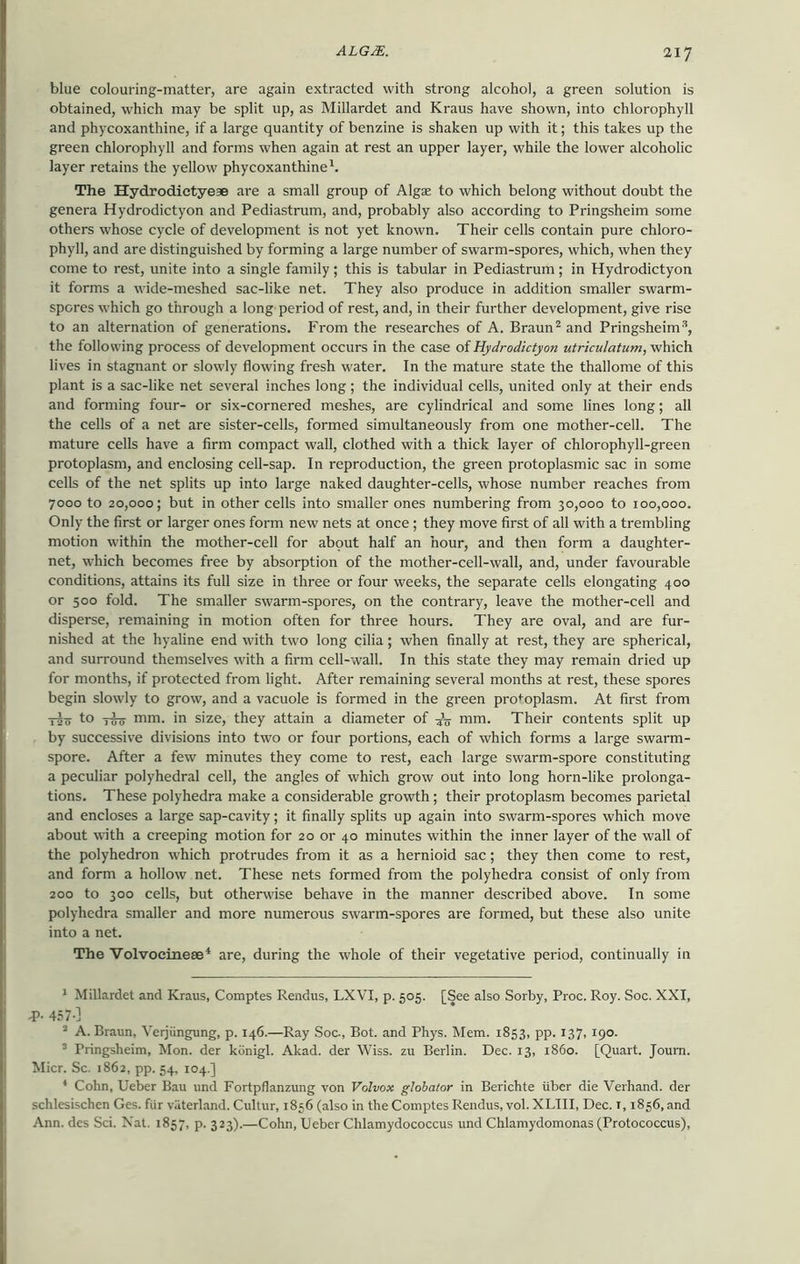blue colouring-matter, are again extracted with strong alcohol, a green solution is obtained, which may be split up, as Millardet and Kraus have shown, into chlorophyll and phycoxanthine, if a large quantity of benzine is shaken up with it; this takes up the green chlorophyll and forms when again at rest an upper layer, while the lower alcoholic layer retains the yellow phycoxanthine1. The Hydrodictye* are a small group of Algae to which belong without doubt the genera Hydrodictyon and Pediastrum, and, probably also according to Pringsheim some others whose cycle of development is not yet known. Their cells contain pure chloro- phyll, and are distinguished by forming a large number of swarm-spores, which, when they come to rest, unite into a single family; this is tabular in Pediastrum; in Hydrodictyon it forms a wide-meshed sac-like net. They also produce in addition smaller swarm- spores which go through a long period of rest, and, in their further development, give rise to an alternation of generations. From the researches of A. Braun2 and Pringsheim3, the following process of development occurs in the case of Hydrodictyon utriculatum, which lives in stagnant or slowly flowing fresh water. In the mature state the thallome of this plant is a sac-like net several inches long; the individual cells, united only at their ends and forming four- or six-cornered meshes, are cylindrical and some lines long; all the cells of a net are sister-cells, formed simultaneously from one mother-cell. The mature cells have a firm compact wall, clothed with a thick layer of chlorophyll-green protoplasm, and enclosing cell-sap. In reproduction, the green protoplasmic sac in some cells of the net splits up into large naked daughter-cells, whose number reaches from 7000 to 20,000; but in other cells into smaller ones numbering from 30,000 to 100,000. Only the first or larger ones form new nets at once; they move first of all with a trembling motion within the mother-cell for about half an hour, and then form a daughter- net, which becomes free by absorption of the mother-cell-wall, and, under favourable conditions, attains its full size in three or four weeks, the separate cells elongating 400 or 500 fold. The smaller swarm-spores, on the contrary, leave the mother-cell and disperse, remaining in motion often for three hours. They are oval, and are fur- nished at the hyaline end with two long cilia; when finally at rest, they are spherical, and surround themselves with a firm cell-wall. In this state they may remain dried up for months, if protected from light. After remaining several months at rest, these spores begin slowly to grow, and a vacuole is formed in the green protoplasm. At first from T5o to ttfo nun. in size, they attain a diameter of 4V mm. Their contents split up by successive divisions into two or four portions, each of which forms a large swarm- spore. After a few minutes they come to rest, each large swarm-spore constituting a peculiar polyhedral cell, the angles of which grow out into long horn-like prolonga- tions. These polyhedra make a considerable growth; their protoplasm becomes parietal and encloses a large sap-cavity; it finally splits up again into swarm-spores which move about with a creeping motion for 20 or 40 minutes within the inner layer of the wall of the polyhedron which protrudes from it as a hernioid sac; they then come to rest, and form a hollow net. These nets formed from the polyhedra consist of only from 200 to 300 cells, but otherwise behave in the manner described above. In some polyhedra smaller and more numerous swarm-spores are formed, but these also unite into a net. The Volvocinese4 are, during the whole of their vegetative period, continually in 1 Millardet and Kraus, Comptes Rendus, LXVI, p. 505. [See also Sorby, Proc. Roy. Soc. XXI, •P- 457-] 2 A. Braun, Verjiingung, p. 146.—Ray Soc., Bot. and Phys. Mem. 1853, pp. 137, 190. 3 Pringsheim, Mon. der kdnigl. Akad. der Wiss. zu Berlin. Dec. 13, i860. [Quart. Journ. Micr. Sc. 1862, pp. 54, 104.] 4 Cohn, Ueber Bau und Fortpflanzung von Volvox globator in Berichte iiber die Verhand. der schlesischen Ges. fiir vaterland. Cultur, 1856 (also in the Comptes Rendus, vol. XLIII, Dec. 1,1856, and Ann. des Sci. Nat. 1857, p. 323).—Cohn, Ueber Chlamydococcus und Chlamydomonas (Protococcus),