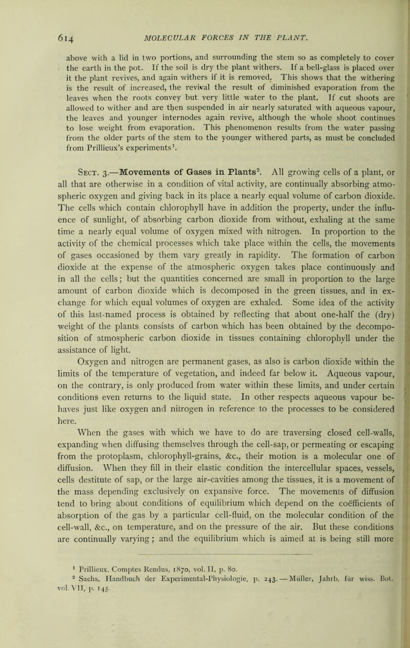 above with a lid in two portions, and surrounding the stem so as completely to cover the earth in the pot. If the soil is dry the plant withers. If a bell-glass is placed over it the plant revives, and again withers if it is removed. This shows that the withering is the result of increased, the revival the result of diminished evaporation from the leaves when the roots convey but very little water to the plant. If cut shoots are allowed to wither and are then suspended in air nearly saturated with aqueous vapour, the leaves and younger internodes again revive, although the whole shoot continues to lose weight from evaporation. This phenomenon results from the water passing from the older parts of the stem to the younger withered parts, as must be concluded from Prillieux’s experiments1. Sect. 3.—Movements of Gases in Plants2. All growing cells of a plant, or all that are otherwise in a condition of vital activity, are continually absorbing atmo- spheric oxygen and giving back in its place a nearly equal volume of carbon dioxide. The cells which contain chlorophyll have in addition the property, under the influ- ence of sunlight, of absorbing carbon dioxide from without, exhaling at the same time a nearly equal volume of oxygen mixed with nitrogen. In proportion to the activity of the chemical processes which take place within the cells, the movements of gases occasioned by them vary greatly in rapidity. The formation of carbon dioxide at the expense of the atmospheric oxygen takes place continuously and in all the cells; but the quantities concerned are small in proportion to the large amount of carbon dioxide which is decomposed in the green tissues, and in ex- change for which equal volumes of oxygen are exhaled. Some idea of the activity of this last-named process is obtained by reflecting that about one-half the (dry) weight of the plants consists of carbon which has been obtained by the decompo- sition of atmospheric carbon dioxide in tissues containing chlorophyll under the assistance of light. Oxygen and nitrogen are permanent gases, as also is carbon dioxide within the limits of the temperature of vegetation, and indeed far below it. Aqueous vapour, on the contrary, is only produced from water within these limits, and under certain conditions even returns to the liquid state. In other respects aqueous vapour be- haves just like oxygen and nitrogen in reference to the processes to be considered here. When the gases with which we have to do are traversing closed cell-walls, expanding when diffusing themselves through the cell-sap, or permeating or escaping from the protoplasm, chlorophyll-grains, &c., their motion is a molecular one of diffusion. When they fill in their elastic condition the intercellular spaces, vessels, cells destitute of sap, or the large air-cavities among the tissues, it is a movement of the mass depending exclusively on expansive force. The movements of diffusion tend to bring about conditions of equilibrium which depend on the coefficients of absorption of the gas by a particular cell-fluid, on the molecular condition of the cell-wall, &c., on temperature, and on the pressure of the air. But these conditions are continually varying; and the equilibrium which is aimed at is being still more 1 Prillieux, Comptes Rendus, 1870, vol. II, p. 80. 2 Sachs, Handbuch der Experimental-Physiologic, p. 243. — Muller, Jahrb. fur wiss. Bol. vol. VII, p. 145.