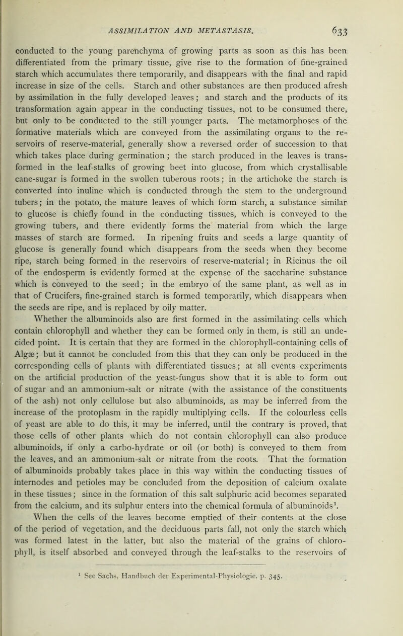 conducted to the young parenchyma of growing parts as soon as this has been differentiated from the primary tissue, give rise to the formation of fine-grained starch which accumulates there temporarily, and disappears with the final and rapid increase in size of the cells. Starch and other substances are then produced afresh by assimilation in the fully developed leaves; and starch and the products of its transformation again appear in the conducting tissues, not to be consumed there, but only to be conducted to the still younger parts. The metamorphoses of the formative materials which are conveyed from the assimilating organs to the re- servoirs of reserve-material, generally show a reversed order of succession to that which takes place during germination ; the starch produced in the leaves is trans- formed in the leaf-stalks of growing beet into glucose, from which crystallisable cane-sugar is formed in the swollen tuberous roots; in the artichoke the starch is converted into inuline which is conducted through the stem to the underground tubers; in the potato, the mature leaves of which form starch, a substance similar to glucose is chiefly found in the conducting tissues, which is conveyed to the growing tubers, and there evidently forms the material from which the large masses of starch are formed. In ripening fruits and seeds a large quantity of glucose is generally found which disappears from the seeds when they become ripe, starch being formed in the reservoirs of reserve-material; in Ricinus the oil of the endosperm is evidently formed at the expense of the saccharine substance which is conveyed to the seed; in the embryo of the same plant, as well as in that of Crucifers, fine-grained starch is formed temporarily, which disappears when the seeds are ripe, and is replaced by oily matter. Whether the albuminoids also are first formed in the assimilating cells which contain chlorophyll and whether they can be formed only in them, is still an unde- cided point. It is certain that they are formed in the chlorophyll-containing cells of Algae; but it cannot be concluded from this that they can only be produced in the corresponding cells of plants with differentiated tissues; at all events experiments on the artificial production of the yeast-fungus show that it is able to form out of sugar and an ammonium-salt or nitrate (with the assistance of the constituents of the ash) not only cellulose but also albuminoids, as may be inferred from the increase of the protoplasm in the rapidly multiplying cells. If the colourless cells of yeast are able to do this, it may be inferred, until the contrary is proved, that those cells of other plants which do not contain chlorophyll can also produce albuminoids, if only a carbo-hydrate or oil (or both) is conveyed to them from the leaves, and an ammonium-salt or nitrate from the roots. That the formation of albuminoids probably takes place in this way within the conducting tissues of internodes and petioles may be concluded from the deposition of calcium oxalate in these tissues; since in the formation of this salt sulphuric acid becomes separated from the calcium, and its sulphur enters into the chemical formula of albuminoids1. When the cells of the leaves become emptied of their contents at the close of the period of vegetation, and the deciduous parts fall, not only the starch which was formed latest in the latter, but also the material of the grains of chloro- phyll, is itself absorbed and conveyed through the leaf-stalks to the reservoirs of 1 See Sachs. Handbuch del' Experimental-Physiologie. p. 345.