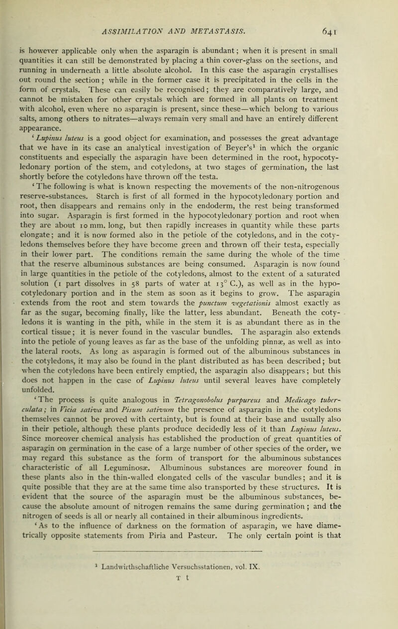 is however applicable only when the asparagin is abundant; when it is present in small quantities it can still be demonstrated by placing a thin cover-glass on the sections, and running in underneath a little absolute alcohol. In this case the asparagin crystallises out round the section ; while in the former case it is precipitated in the cells in the form of crystals. These can easily be recognised; they are comparatively large, and cannot be mistaken for other crystals which are formed in all plants on treatment with alcohol, even where no asparagin is present, since these—which belong to various salts, among others to nitrates—always remain very small and have an entirely different appearance. ‘ Lupinus luteus is a good object for examination, and possesses the great advantage that we have in its case an analytical investigation of Beyer’s1 in which the organic constituents and especially the asparagin have been determined in the root, hypocoty- ledonary portion of the stem, and cotyledons, at two stages of germination, the last shortly before the cotyledons have thrown off the testa. ‘ The following is what is known respecting the movements of the non-nitrogenous reserve-substances. Starch is first of all formed in the hypocotyledonary portion and root, then disappears and remains only in the endoderm, the rest being transformed into sugar. Asparagin is first formed in the hypocotyledonary portion and root when they are about 10 mm. long, but then rapidly increases in quantity while these parts elongate; and it is now formed also in the petiole of the cotyledons, and in the coty- ledons themselves before they have become green and thrown off their testa, especially in their lower part. The conditions remain the same during the whole of the time that the reserve albuminous substances are being consumed. Asparagin is now found in large quantities in the petiole of the cotyledons, almost to the extent of a saturated solution (1 part dissolves in 58 parts of water at i3°C.), as well as in the hypo- cotyledonary portion and in the stem as soon as it begins to grow. The asparagin extends from the root and stem towards the punctum vegetationis almost exactly as far as the sugar, becoming finally, like the latter, less abundant. Beneath the coty- ledons it is wanting in the pith, while in the stem it is as abundant there as in the cortical tissue; it is never found in the vascular bundles. The asparagin also extends into the petiole of young leaves as far as the base of the unfolding pinnae, as well as into the lateral roots. As long as asparagin is formed out of the albuminous substances in the cotyledons, it may also be found in the plant distributed as has been described; but when the cotyledons have been entirely emptied, the asparagin also disappears; but this does not happen in the case of Lupinus luteus until several leaves have completely unfolded. ‘The process is quite analogous in Tetragonobolus purpureus and Medicago tuber- culata; in Ficia sat'eva and Pisum sativum the presence of asparagin in the cotyledons themselves cannot be proved with certainty, but is found at their base and usually also in their petiole, although these plants produce decidedly less of it than Lupinus luteus. Since moreover chemical analysis has established the production of great quantities of asparagin on germination in the case of a large number of other species of the order, we may regard this substance as the form of transport for the albuminous substances characteristic of all Leguminosae. Albuminous substances are moreover found in these plants also in the thin-walled elongated cells of the vascular bundles; and it is quite possible that they are at the same time also transported by these structures. It is evident that the source of the asparagin must be the albuminous substances, be- cause the absolute amount of nitrogen remains the same during germination ; and the nitrogen of seeds is all or nearly all contained in their albuminous ingredients. ‘ As to the influence of darkness on the formation of asparagin, we have diame- trically opposite statements from Piria and Pasteur. The only certain point is that 1 Landwirthschaftliche Versuchsstationen, vol. IX. T t