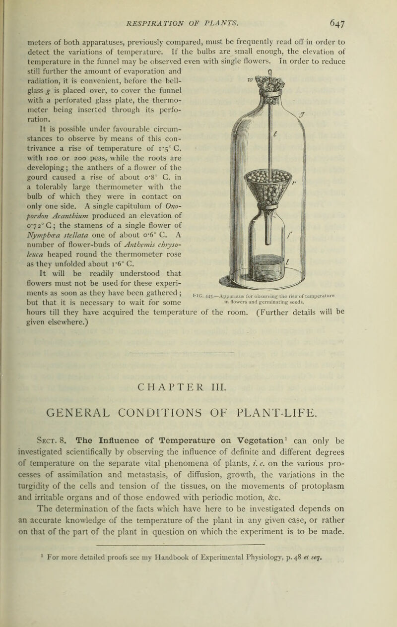 meters of both apparatuses, previously compared, must be frequently read off in order to detect the variations of temperature. If the bulbs are small enough, the elevation of temperature in the funnel may be observed even with single flowers. In order to reduce still further the amount of evaporation and radiation, it is convenient, before the bell- glass g is placed over, to cover the funnel with a perforated glass plate, the thermo- meter being inserted through its perfo- ration. It is possible under favourable circum- stances to observe by means of this con- trivance a rise of temperature of i‘5°C. with 100 or 200 peas, while the roots are developing; the anthers of a flower of the gourd caused a rise of about o-8° C. in a tolerably large thermometer with the bulb of which they were in contact on only one side. A single capitulum of Ono- pordon Acanthium produced an elevation of o'72°C; the stamens of a single flower of Nympbaa stellata one of about o-6° C. A number of flower-buds of Anthemis chryso- leuca heaped round the thermometer rose as they unfolded about i’6° C. It will be readily understood that flowers must not be used for these experi- ments as soon as they have been gathered ; but that it is necessary to wait for some hours till they have acquired the temperature of the room. (Further details will be given elsewhere.) Fig. 443.—Apparatus fur observing the rise of temperature in flowers and germinating seeds. CHAPTER III. GENERAL CONDITIONS OF PLANT-LIFE. Sect. 8. The Influence of Temperature on Vegetation1 can only be investigated scientifically by observing the influence of definite and different degrees of temperature on the separate vital phenomena of plants, i. e. on the various pro- cesses of assimilation and metastasis, of diffusion, growth, the variations in the turgidity of the cells and tension of the tissues, on the movements of protoplasm and irritable organs and of those endowed with periodic motion, &c. The determination of the facts which have here to be investigated depends on an accurate knowledge of the temperature of the plant in any given case, or rather on that of the part of the plant in question on which the experiment is to be made. 1 For more detailed proofs see my Handbook of Experimental Physiology, p. 48 et seq.