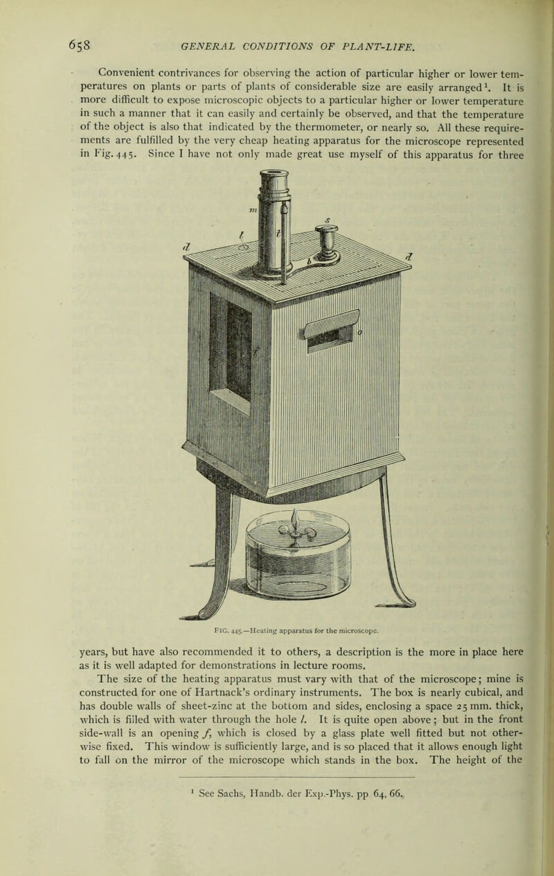 Convenient contrivances for observing the action of particular higher or lower tem- peratures on plants or parts of plants of considerable size are easily arranged1. It is more difficult to expose microscopic objects to a particular higher or lower temperature in such a manner that it can easily and certainly be observed, and that the temperature of the object is also that indicated by the thermometer, or nearly so. All these require- ments are fulfilled by the very cheap heating apparatus for the microscope represented in Fig. 445. Since I have not only made great use myself of this apparatus for three years, but have also recommended it to others, a description is the more in place here as it is well adapted for demonstrations in lecture rooms. The size of the heating apparatus must vary with that of the microscope; mine is constructed for one of Hartnack’s ordinary instruments. The box is nearly cubical, and has double walls of sheet-zinc at the bottom and sides, enclosing a space 25 mm. thick, which is filled with water through the hole /. It is quite open above; but in the front side-wall is an opening f which is closed by a glass plate well fitted but not other- wise fixed. This window is sufficiently large, and is so placed that it allows enough light to fall on the mirror of the microscope which stands in the box. The height of the See Sachs, Handb. der Exp.-Phys. pp 64, 66.