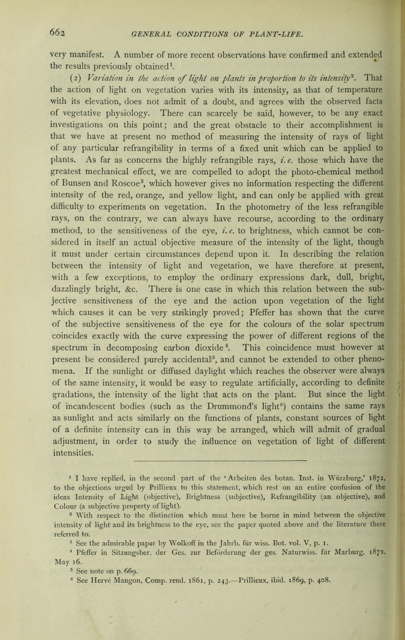 very manifest. A number of more recent observations have confirmed and extended the results previously obtained1. (2) Variation in the action of light on plants in proportion to its intensity2. That the action of light on vegetation varies with its intensity, as that of temperature with its elevation, does not admit of a doubt, and agrees with the observed facts of vegetative physiology. There can scarcely be said, however, to be any exact investigations on this point; and the great obstacle to their accomplishment is that we have at present no method of measuring the intensity of rays of light of any particular refrangibility in terms of a fixed unit which can be applied to plants. As far as concerns the highly refrangible rays, i. e. those which have the greatest mechanical effect, we are compelled to adopt the photo-chemical method of Bunsen and Roscoe3, which however gives no information respecting the different intensity of the red, orange, and yellow light, and can only be applied with great difficulty to experiments on vegetation. In the photometry of the less refrangible rays, on the contrary, we can always have recourse, according to the ordinary method, to the sensitiveness of the eye, i. e. to brightness, which cannot be con- sidered in itself an actual objective measure of the intensity of the light, though it must under certain circumstances depend upon it. In describing the relation between the intensity of light and vegetation, we have therefore at present, with a few exceptions, to employ the ordinary expressions dark, dull, bright, dazzlingly bright, &c. There is one case in which this relation between the sub- jective sensitiveness of the eye and the action upon vegetation of the light which causes it can be very strikingly proved; Pfeffer has shown that the curve of the subjective sensitiveness of the eye for the colours of the solar spectrum coincides exactly with the curve expressing the power of different regions of the spectrum in decomposing carbon dioxide4 5. This coincidence must however at present be considered purely accidental6, and cannot be extended to other pheno- mena. If the sunlight or diffused daylight which reaches the observer were always of the same intensity, it would be easy to regulate artificially, according to definite gradations, the intensity of the light that acts on the plant. But since the light of incandescent bodies (such as the Drummond’s light0) contains the same rays as sunlight and acts similarly on the functions of plants, constant sources of light of a definite intensity can in this way be arranged, which will admit of gradual adjustment, in order to study the influence on vegetation of light of different intensities. 1 I have replied, in the second part of the ‘Arbeilen des botan. Inst, in Wurzburg,’ 1872, to the objections urged by Prillieux to this statement, which rest on an entire confusion of the ideas Intensity of Light (objective), Brightness (subjective), Refrangibility (an objective), and Colour (a subjective property of light). 2 With respect to the distinction which must here be borne in mind between the objective intensity of light and its brightness to the eye, see the paper quoted above and the literature there referred to. 3 See the admirable paper by Wolkoff in the Jahrb. fur wiss. Bot. vol. V, p. 1. 4 Pfeffer in Sitzungsber. der Ges. zur Befordcrung der ges. Naturwiss. fur Marburg, 1872, May 16. 5 See note on p. 669. 6 See Herve Mangon, Comp. rend. 1S61, p. 243.—Prillieux, ibid. 1869, p. 408.