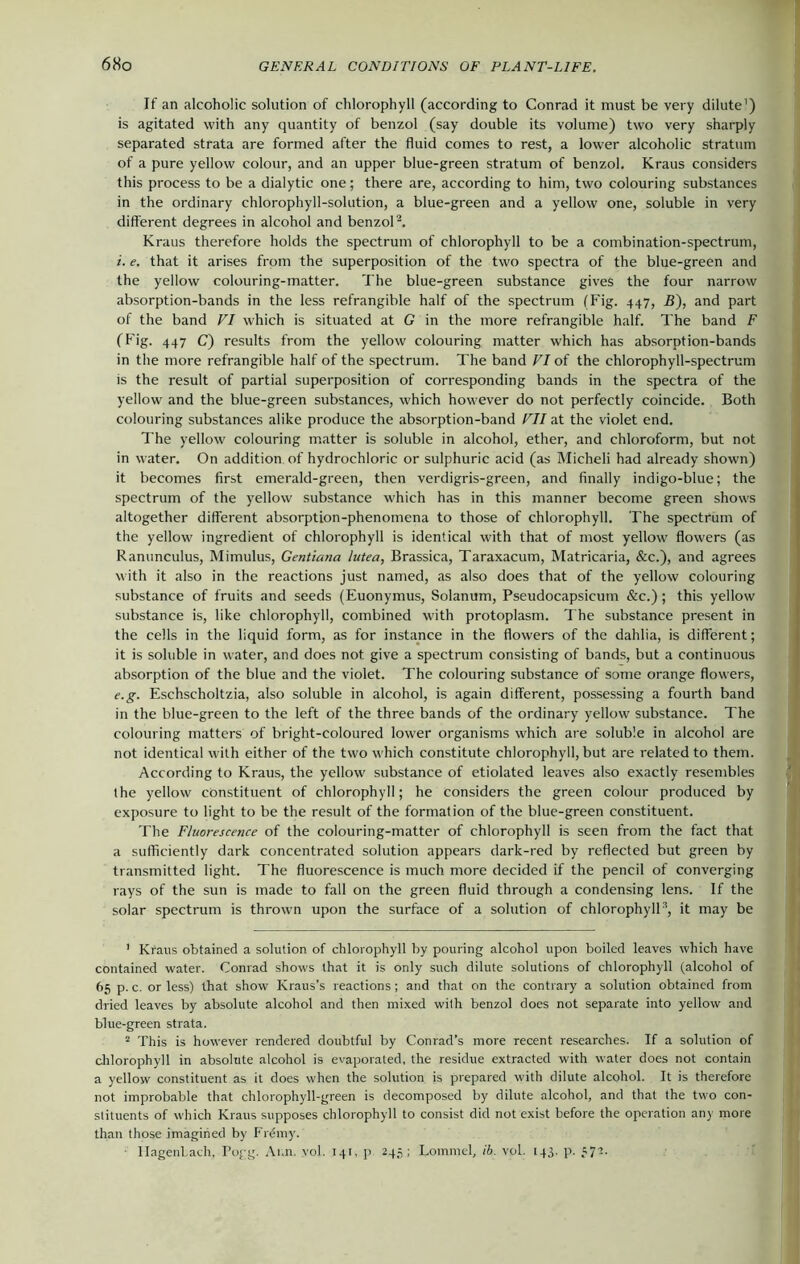 If an alcoholic solution of chlorophyll (according to Conrad it must be very dilute') is agitated with any quantity of benzol (say double its volume) two very sharply separated strata are formed after the fluid comes to rest, a lower alcoholic stratum of a pure yellow colour, and an upper blue-green stratum of benzol. Kraus considers this process to be a dialytic one; there are, according to him, two colouring substances in the ordinary chlorophyll-solution, a blue-green and a yellow one, soluble in very different degrees in alcohol and benzol1 2. Kraus therefore holds the spectrum of chlorophyll to be a combination-spectrum, i. e. that it arises from the superposition of the two spectra of the blue-green and the yellow colouring-matter. The blue-green substance gives the four narrow absorption-bands in the less refrangible half of the spectrum (Fig. 447, B), and part of the band VI which is situated at G in the more refrangible half. The band F (Fig. 447 C) results from the yellow colouring matter which has absorption-bands in the more refrangible half of the spectrum. The band VI of the chlorophyll-spectrum is the result of partial superposition of corresponding bands in the spectra of the yellow and the blue-green substances, which however do not perfectly coincide. Both colouring substances alike produce the absorption-band VII at the violet end. The yellow colouring matter is soluble in alcohol, ether, and chloroform, but not in water. On addition of hydrochloric or sulphuric acid (as Micheli had already shown) it becomes first emerald-green, then verdigris-green, and finally indigo-blue; the spectrum of the yellow substance which has in this manner become green shows altogether different absorption-phenomena to those of chlorophyll. The spectrum of the yellow ingredient of chlorophyll is identical with that of most yellow flowers (as Ranunculus, Mimulus, Gentiana lutea, Brassica, Taraxacum, Matricaria, &c.), and agrees with it also in the reactions just named, as also does that of the yellow colouring substance of fruits and seeds (Euonymus, Solanum, Pseudocapsicum &c.) ; this yellow substance is, like chlorophyll, combined with protoplasm. The substance present in the cells in the liquid form, as for instance in the flowers of the dahlia, is different; it is soluble in water, and does not give a spectrum consisting of bands, but a continuous absorption of the blue and the violet. The colouring substance of some orange flowers, e.g. Eschscholtzia, also soluble in alcohol, is again different, possessing a fourth band in the blue-green to the left of the three bands of the ordinary yellow substance. The colouring matters of bright-coloured lower organisms which are soluble in alcohol are not identical with either of the two which constitute chlorophyll, but are related to them. According to Kraus, the yellow substance of etiolated leaves also exactly resembles the yellow constituent of chlorophyll; he considers the green colour produced by exposure to light to be the result of the formation of the blue-green constituent. The Fluorescence of the colouring-matter of chlorophyll is seen from the fact that a sufficiently dark concentrated solution appears dark-red by reflected but green by transmitted light. The fluorescence is much more decided if the pencil of converging rays of the sun is made to fall on the green fluid through a condensing lens. If the solar spectrum is thrown upon the surface of a solution of chlorophyll3, it may be 1 Kraus obtained a solution of chlorophyll by pouring alcohol upon boiled leaves which have contained water. Conrad shows that it is only such dilute solutions of chlorophyll (alcohol of 65 p. c. or less) that show Kraus’s reactions ; and that on the contrary a solution obtained from dried leaves by absolute alcohol and then mixed with benzol does not separate into yellow and blue-green strata. 2 This is however rendered doubtful by Conrad’s more recent researches. If a solution of chlorophyll in absolute alcohol is evaporated, the residue extracted with water does not contain a yellow constituent as it does when the solution is prepared with dilute alcohol. It is therefore not improbable that chlorophyll-green is decomposed by dilute alcohol, and that the two con- stituents of which Kraus supposes chlorophyll to consist did not exist before the operation an)' more than those imagined by Frdmy. IlagenLach. Pogg. Ann. yoj. 141, p 245; Lommel, ib. vol. 143. p. 572.