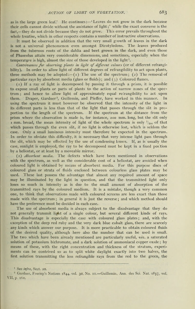 as in the large green leaf.’ He continues:—‘Leaves do not grow in the dark because their cells cannot divide without the assistance of light;’ while the exact converse is the fact,—they do not divide because they do not grow. This error prevails throughout the whole treatise, which in other respects contains a number of instructive observations. It must be observed in addition that the very small growth of leaves in the dark is not a universal phenomenon even amongst Dicotyledons. The leaves produced from the tuberous roots of the dahlia and beet grown in the dark, and even those of Phaseolus attain very considerable dimensions, and sometimes, especially when the temperatyre is high, almost the size of those developed in the light1. Contrivances for observing plants in light of different colours (or of different refrangi- bility). In order to allow light of different degrees of refrangibility to act upon plants, three methods may be adopted:—(1) The use of the spectrum; (2) The removal of particular rays by absorbent media (glass or fluids); and (3) Coloured flames. (1) If a ray of light is decomposed by passing it through a prism, it is possible to expose small plants or parts of plants to the action of narrow zones of the spec- trum ; and hence to allow light of approximately equal refrangibility to act upon them. Draper, Gardner2, Guillemin, and Pfeffer, have worked in this manner. In using the spectrum it must however be observed that the intensity of the light in its different parts is less than that of the light that passes through the slit in pro- portion to the length of the spectrum. If the spectrum at the distance from the prism where the observation is made is, for instance, 200 mm. long, but the slit only 1 mm. broad, the mean intensity of light of the whole spectrum is only V200 of that which passes through the even slit, if no light is otherwise lost, which is seldom the case. Only a small luminous intensity must therefore be expected in the spectrum. In order to obviate this difficulty, it is necessary that very intense light pass through the slit, which may be effected by the use of condensing lenses. If, as is usually the case, sunlight is employed, the ray to be decomposed must be kept in a fixed position by a heliostat, or at least by a moveable mirror. (2) Absorbent media. The defects which have been mentioned in observations w'ith the spectrum, as well as the considerable cost of a heliostat, are avoided when coloured light is obtained by means of absorbent media. For this purpose discs of coloured glass or strata of fluids enclosed between colourless glass plates may be used. These last possess the advantage that almost any required amount of space may be illuminated by the light in question, and that the transmitted light only loses so much in intensity as is due to the small amount of absorption of the transmitted rays by the coloured medium. It is a mistake, though a very common one, to think that observations made with coloured screens are less exact than those made with the spectrum ; in general it is just the reverse; and which method should have the preference must be decided in each case. The use of absorbent media is always subject to the disadvantage that they do not generally transmit light of a single colour, but several different kinds of rays. This disadvantage is especially the case with coloured glass plates; and, with the exception of the deep red ruby and the very dark blue cobalt glass, there are scarcely any kinds which answer our purpose. It is more practicable to obtain coloured fluids of the desired quality, although here also the number that can be used is small. The two w'hich have been already mentioned are particularly useful, viz. a saturated solution of potassium bichromate, and a dark solution of ammoniacal copper oxide; by means of these, with the right concentration and thickness of the stratum, experi- ments can be contrived so as to split white daylight exactly into two halves, the first solution transmitting the less refrangible rays from the red to the green, the ’ See infra, Sect. 20. - Gardner, Froriep’s Notizen 1844, vol. 3a. No. 11.—Guillemin, Ann. des Sci. Nat. 1857, vol. VII, p 1O0.