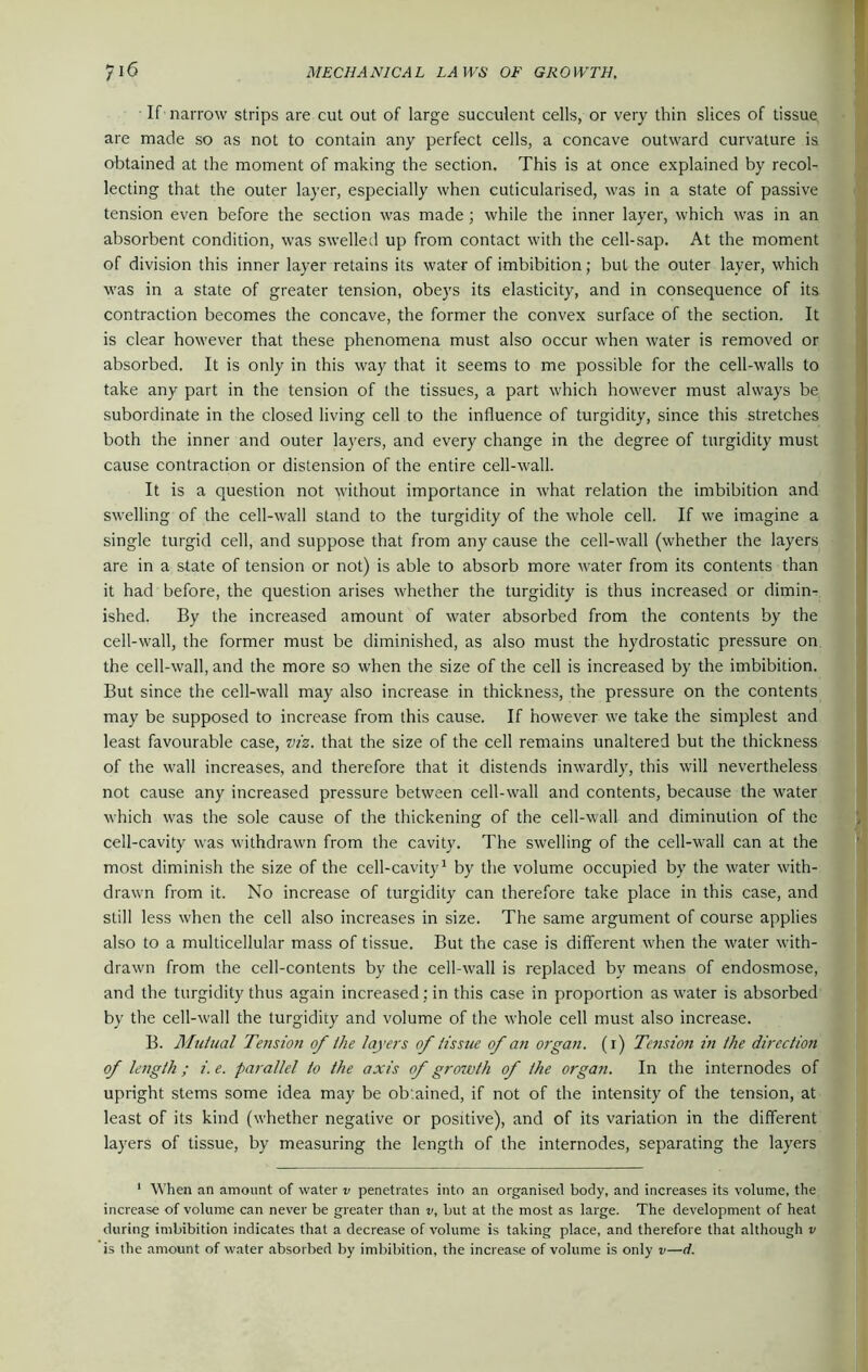 If narrow strips are cut out of large succulent cells, or very thin slices of tissue are made so as not to contain any perfect cells, a concave outward curvature is obtained at the moment of making the section. This is at once explained by recol- lecting that the outer layer, especially when cuticularised, was in a state of passive tension even before the section was made; while the inner layer, which was in an absorbent condition, was swelled up from contact with the cell-sap. At the moment of division this inner layer retains its water of imbibition; but the outer layer, which was in a state of greater tension, obeys its elasticity, and in consequence of its contraction becomes the concave, the former the convex surface of the section. It is clear however that these phenomena must also occur when water is removed or absorbed. It is only in this way that it seems to me possible for the cell-walls to take any part in the tension of the tissues, a part which however must always be subordinate in the closed living cell to the influence of turgidity, since this stretches both the inner and outer layers, and every change in the degree of turgidity must cause contraction or distension of the entire cell-wall. It is a question not without importance in what relation the imbibition and swelling of the cell-wall stand to the turgidity of the whole cell. If we imagine a single turgid cell, and suppose that from any cause the cell-wall (whether the layers are in a state of tension or not) is able to absorb more water from its contents than it had before, the question arises whether the turgidity is thus increased or dimin- ished. By the increased amount of water absorbed from the contents by the cell-wall, the former must be diminished, as also must the hydrostatic pressure on the cell-wall, and the more so when the size of the cell is increased by the imbibition. But since the cell-wall may also increase in thickness, the pressure on the contents may be supposed to increase from this cause. If however we take the simplest and least favourable case, viz. that the size of the cell remains unaltered but the thickness of the wall increases, and therefore that it distends inwardly, this will nevertheless not cause any increased pressure between cell-wall and contents, because the water which was the sole cause of the thickening of the cell-wall and diminution of the cell-cavity was withdrawn from the cavity. The swelling of the cell-wall can at the most diminish the size of the cell-cavity1 by the volume occupied by the water with- drawn from it. No increase of turgidity can therefore take place in this case, and still less when the cell also increases in size. The same argument of course applies also to a multicellular mass of tissue. But the case is different when the water with- drawn from the cell-contents by the cell-wall is replaced by means of endosmose, and the turgidity thus again increased: in this case in proportion as water is absorbed by the cell-wall the turgidity and volume of the whole cell must also increase. B. Altdual Tension of the layers of tissue of an organ. (1) Tension in the direction of length ; i. e. parallel to the axis of growth of the organ. In the internodes of upright stems some idea may be obtained, if not of the intensity of the tension, at least of its kind (whether negative or positive), and of its variation in the different layers of tissue, by measuring the length of the internodes, separating the layers 1 When an amount of water v penetrates into an organised body, and increases its volume, the increase of volume can never be greater than v, but at the most as large. The development of heat during imbibition indicates that a decrease of volume is taking place, and therefore that although v is the amount of water absorbed by imbibition, the increase of volume is only v—d.