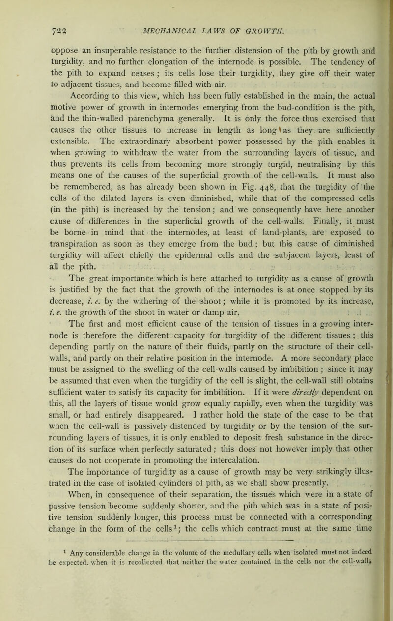 oppose an insuperable resistance to the further distension of the pith by growth and turgidity, and no further elongation of the internode is possible. The tendency of the pith to expand ceases ; its cells lose their turgidity, they give off their water to adjacent tissues, and become filled with air. According to this view, which has been fully established in the main, the actual motive power of growth in internodes emerging from the bud-condition is the pith, and the thin-walled parenchyma generally. It is only the force thus exercised that causes the other tissues to increase in length as long * as they are sufficiently extensible. The extraordinary absorbent power possessed by the pith enables it when growing to withdraw the water from the surrounding layers of tissue, and thus prevents its cells from becoming more strongly turgid, neutralising by this means one of the causes of the superficial growth of the cell-walls. It must also be remembered, as has already been shown in Fig. 448, that the turgidity of the cells of the dilated layers is even diminished, while that of the compressed cells (in the pith) is increased by the tension; and we consequently have here another cause of differences in the superficial growth of the cell-walls. Finally, it must be borne in mind that the internodes, at least of land-plants, are exposed to transpiration as soon as they emerge from the bud ; but this cause of diminished turgidity will affect chiefly the epidermal cells and the subjacent layers, least of all the pith. The great importance which is here attached to turgidity as a cause of growth is justified by the fact that the growth of the internodes is at once stopped by its decrease, i. e. by the withering of the shoot; while it is promoted by its increase, i. e. the growth of the shoot in water or damp air. The first and most efficient cause of the tension of tissues in a growing inter- node is therefore the different capacity for turgidity of the different tissues ; this depending partly on the nature of their fluids, partly on the structure of their cell- walls, and partly on their relative position in the internode. A more secondary place must be assigned to the swelling of the cell-walls caused by imbibition ; since it may be assumed that even when the turgidity of the cell is slight, the cell-wall still obtains sufficient water to satisfy its capacity for imbibition. If it were directly dependent on this, all the layers of tissue would grow equally rapidly, even when the turgidity was small, or had entirely disappeared. I rather hold the state of the case to be that when the cell-wall is passively distended by turgidity or by the tension of the sur- rounding layers of tissues, it is only enabled to deposit fresh substance in the direc- tion of its surface when perfectly saturated; this does not however imply that other causes do not cooperate in promoting the intercalation. The importance of turgidity as a cause of growth may be very strikingly illus- trated in the case of isolated cylinders of pith, as we shall show presently. When, in consequence of their separation, the tissues which were in a state of passive tension become suddenly shorter, and the pith which was in a state of posi- tive tension suddenly longer, this process must be connected with a corresponding change in the form of the cells1; the cells which contract must at the same time 1 Any considerable change in the volume of the medullary cells when isolated must not indeed be expected, when it is recollected that neither the water contained in the cells nor the cell-walls