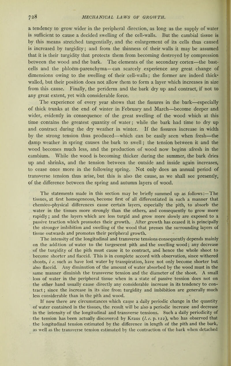 a tendency to grow wider in the peripheral direction, as long as the supply of water is sufficient to cause a decided swelling of the cell-walls. But the cambial tissue is by this means stretched tangentially, and the enlargement of its cells thus caused is increased by turgidity; and from the thinness of their walls it maybe assumed that it is their turgidity that protects them from becoming destroyed by compression between the wood and the bark. The elements of the secondary cortex—the bast- cells and the phloem-parenchyma—can scarcely experience any great change of dimensions owing to the swelling of their cell-walls; the former are indeed thick- walled, but their position does not allow them to form a layer which increases in size from this cause. Finally, the periderm and the bark dry up and contract, if not to any great extent, yet with considerable force. The experience of every year shows that the fissures in the bark—especially of thick trunks at the end of winter in February and March—become deeper and wider, evidently in consequence of the great swelling of the wood which at this time contains the greatest quantity of water; while the bark had time to dry up and contract during the dry weather in winter. If the fissures increase in width by the strong tension thus produced—which can be easily seen when fresh—the damp weather in spring causes the bark to swell; the tension between it and the wood becomes much less, and the production of wood now begins afresh in the cambium. While the wood is becoming thicker during the summer, the bark dries up and shrinks, and the tension between the outside and inside again increases, to cease once more in the following spring. Not only does an annual period of transverse tension thus arise, but this is also the cause, as we shall see presently, of the difference between the spring and autumn layers of wood. The statements made in this section may be briefly summed up as follows:—The tissues, at first homogeneous, become first of all differentiated in such a manner that chemico-physical differences cause certain layers, especially the pith, to absorb the water in the tissues more strongly than the others, and consequently to grow more rapidly; and the layers which are less turgid and grow more slowly are exposed to a passive traction which promotes their growth. After growth has ceased it is principally the stronger imbibition and swelling of the wood that presses the surrounding layers of tissue outwards and promotes their peripheral growth. The intensity of the longitudinal and transverse tensions consequently depends mainly on the addition of water to the turgescent pith and the swelling wood; any decrease of the turgidity of the pith must cause it to contract, and hence the whole shoot to become shorter and flaccid. This is in complete accord with observation, since withered shoots, i e. such as have lost water by transpiration, have not only become shorter but also flaccid. Any diminution of the amount of water absorbed by the wood must in the same manner diminish the transverse tension and the diameter of the shoot. A small loss of water in the peripheral tissue when in a state of passive tension does not on the other hand usually cause directly any considerable increase in its tendency to con- tract ; since the increase in its size from turgidity and imbibition are generally much less considerable than in the pith and wood. If now there are circumstances which cause a daily periodic change in the quantity of water contained in the tissues, the result will be also a periodic increase and decrease in the intensity of the longitudinal and transverse tensions. Such a daily periodicity of the tension has been actually discovered by Kraus (/. c. p. 122), who has observed that the longitudinal tension estimated by the difference in length of the pith and the bark, as well as the transverse tension estimated by the contraction of the bark when detached