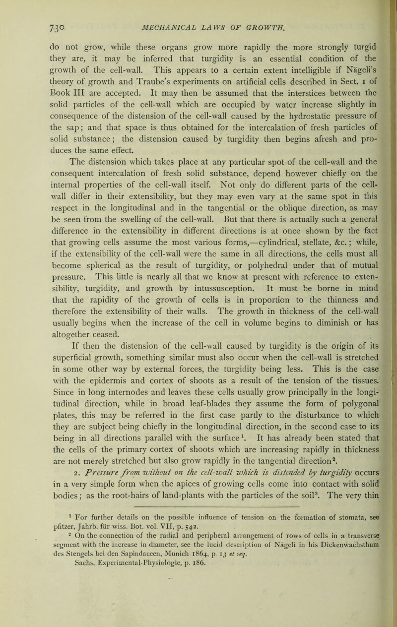 do not grow, while these organs grow more rapidly the more strongly turgid they are, it may be inferred that turgidity is an essential condition of the growth of the cell-wall. This appears to a certain extent intelligible if Nageli’s theory of growth and Traube’s experiments on artificial cells described in Sect, i of Book III are accepted. It may then be assumed that the interstices between the solid particles of the cell-wall which are occupied by water increase slightly in consequence of the distension of the cell-wall caused by the hydrostatic pressure of the sap; and that space is thus obtained for the intercalation of fresh particles of solid substance; the distension caused by turgidity then begins afresh and pro- duces the same effect. The distension which takes place at any particular spot of the cell-wall and the consequent intercalation of fresh solid substance, depend however chiefly on the internal properties of the cell-wall itself. Not only do different parts of the cell- wall differ in their extensibility, but they may even vary at the same spot in this respect in the longitudinal and in the tangential or the oblique direction, as may be seen from the swelling of the cell-wall. But that there is actually such a general difference in the extensibility in different directions is at once shown by the fact that growing cells assume the most various forms,—cylindrical, stellate, &c.; while, if the extensibility of the cell-wall were the same in all directions, the cells must all become spherical as the result of turgidity, or polyhedral under that of mutual pressure. This little is nearly all that we know at present with reference to exten- sibility, turgidity, and growth by intussusception. It must be borne in mind that the rapidity of the growth of cells is in proportion to the thinness and therefore the extensibility of their walls. The growth in thickness of the cell-wall usually begins when the increase of the cell in volume begins to diminish or has altogether ceased. If then the distension of the cell-wall caused by turgidity is the origin of its superficial growth, something similar must also occur w'hen the cell-wall is stretched in some other way by external forces, the turgidity being less. This is the case with the epidermis and cortex of shoots as a result of the tension of the tissues. Since in long internodes and leaves these cells usually grow principally in the longi- tudinal direction, while in broad leaf-blades they assume the form of polygonal plates, this may be referred in the first case partly to the disturbance to which they are subject being chiefly in the longitudinal direction, in the second case to its being in all directions parallel w’ith the surface h It has already been stated that the cells of the primary cortex of shoots which are increasing rapidly in thickness are not merely stretched but also grow rapidly in the tangential direction1 2. 2. Pressure from withoicl on the cell-wall which is distended by iurgidily occurs in a very simple form when the apices of growing cells come into contact with solid bodies; as the root-hairs of land-plants with the particles of the soil3. The very thin 1 For further details on the possible influence of tension on the formation of stomata, see pfitzer, Jahrb. fur wiss. Bot. vol. VII, p. 542. 2 On the connection of the radial and peripheral arrangement of rows of cells in a transverse segment with the increase in diameter, see the lucid description of Nageli in his Dickenwachsthum des Stengels bei den Sapindaceen, Munich 1864, p 13 et tej. Sachs, Experimental-Physiologie, p. 186.