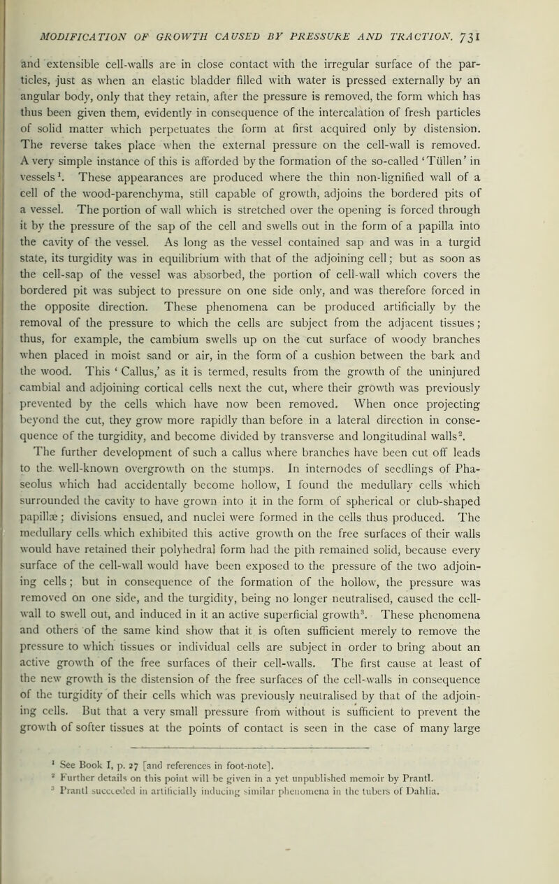 and extensible cell-walls are in close contact with the irregular surface of the par- ticles, just as when an elastic bladder filled with water is pressed externally by an angular body, only that they retain, after the pressure is removed, the form which has thus been given them, evidently in consequence of the intercalation of fresh particles of solid matter which perpetuates the form at first acquired only by distension. The reverse takes place when the external pressure on the cell-wall is removed. Avery simple instance of this is afforded by the formation of the so-called ‘Tiillen’ in vessels1. These appearances are produced where the thin non-lignified wall of a cell of the wood-parenchyma, still capable of growth, adjoins the bordered pits of a vessel. The portion of wall which is stretched over the opening is forced through it by the pressure of the sap of the cell and swells out in the form of a papilla into the cavity of the vessel. As long as the vessel contained sap and was in a turgid state, its turgidity was in equilibrium with that of the adjoining cell; but as soon as the cell-sap of the vessel was absorbed, the portion of cell-wall which covers the bordered pit was subject to pressure on one side only, and was therefore forced in the opposite direction. These phenomena can be produced artificially by the removal of the pressure to which the cells are subject from the adjacent tissues; thus, for example, the cambium swells up on the cut surface of woody branches when placed in moist sand or air, in the form of a cushion between the bark and the wood. This 1 Callus,’ as it is termed, results from the growth of the uninjured cambial and adjoining cortical cells next the cut, where their growth was previously prevented by the cells which have now been removed. When once projecting beyond the cut, they grow more rapidly than before in a lateral direction in conse- quence of the turgidity, and become divided by transverse and longitudinal walls2. The further development of such a callus where branches have been cut off leads to the well-known overgrowth on the stumps. In internodes of seedlings of Pha- seolus which had accidentally become hollow, I found the medullary cells which surrounded the cavity to have grown into it in the form of spherical or club-shaped papillae ; divisions ensued, and nuclei were formed in the cells thus produced. The medullary cells which exhibited this active growth on the free surfaces of their walls would have retained their polyhedral form had the pith remained solid, because every surface of the cell-wall would have been exposed to the pressure of the two adjoin- ing cells; but in consequence of the formation of the hollow, the pressure was removed on one side, and the turgidity, being no longer neutralised, caused the cell- wall to swell out, and induced in it an active superficial growth3. These phenomena and others of the same kind show that it is often sufficient merely to remove the pressure to which tissues or individual cells are subject in order to bring about an active growth of the free surfaces of their cell-walls. The first cause at least of the new growth is the distension of the free surfaces of the cell-walls in consequence of the turgidity of their cells which was previously neutralised by that of the adjoin- ing cells. But that a very small pressure from without is sufficient to prevent the growth of softer tissues at the points of contact is seen in the case of many large 1 See Book I, p. 27 [and references in foot-note]. 2 Further details on this point will be given in a yet unpublished memoir by Prantl. ■ Prantl succeeded in artificially inducing similar phenomena in the tubers of Dahlia.