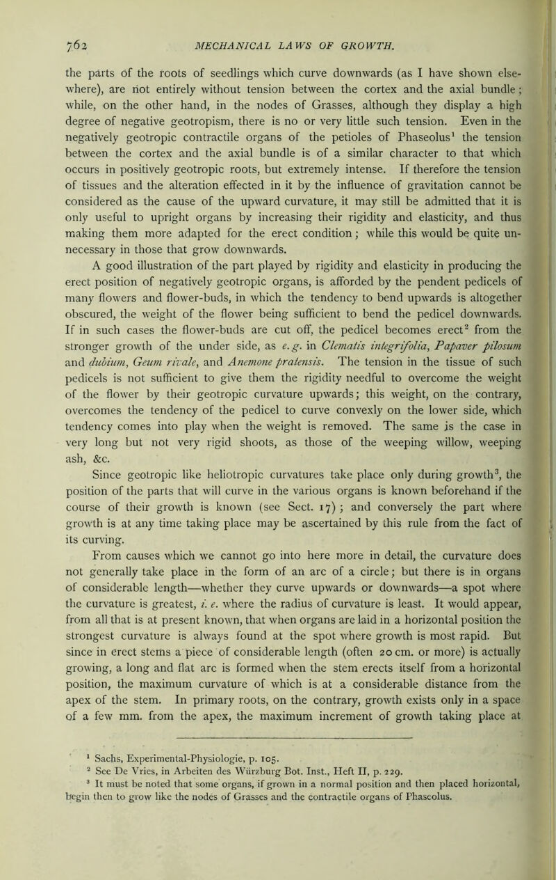 the parts of the roots of seedlings which curve downwards (as I have shown else- where), are riot entirely without tension between the cortex and the axial bundle ; while, on the other hand, in the nodes of Grasses, although they display a high degree of negative geotropism, there is no or very little such tension. Even in the negatively geotropic contractile organs of the petioles of Phaseolus1 the tension between the cortex and the axial bundle is of a similar character to that which occurs in positively geotropic roots, but extremely intense. If therefore the tension of tissues and the alteration effected in it by the influence of gravitation cannot be considered as the cause of the upward curvature, it may still be admitted that it is only useful to upright organs by increasing their rigidity and elasticity, and thus making them more adapted for the erect condition; while this would be quite un- necessary in those that grow downwards. A good illustration of the part played by rigidity and elasticity in producing the erect position of negatively geotropic organs, is afforded by the pendent pedicels of many flowers and flower-buds, in which the tendency to bend upwards is altogether obscured, the weight of the flower being sufficient to bend the pedicel downwards. If in such cases the flower-buds are cut off, the pedicel becomes erect2 from the stronger growth of the under side, as e.g. in Clematis inlegri/olia, Papaver pilosum and dubium, Geum rivale, and Anemone pratensis. The tension in the tissue of such pedicels is not sufficient to give them the rigidity needful to overcome the weight of the flower by their geotropic curvature upwards; this weight, on the contrary, overcomes the tendency of the pedicel to curve convexly on the lower side, which tendency comes into play when the weight is removed. The same js the case in very long but not very rigid shoots, as those of the weeping willow, weeping ash, &c. Since geotropic like heliotropic curvatures take place only during growth3, the position of the parts that will curve in the various organs is known beforehand if the course of their growth is known (see Sect. 17) ; and conversely the part where growth is at any time taking place may be ascertained by this rule from the fact of its curving. From causes which we cannot go into here more in detail, the curvature does not generally take place in the form of an arc of a circle; but there is in organs of considerable length—whether they curve upwards or downwards—a spot where the curvature is greatest, i. e. where the radius of curvature is least. It would appear, from all that is at present known, that when organs are laid in a horizontal position the strongest curvature is always found at the spot where growth is most rapid. But since in erect stems a piece of considerable length (often 20 cm. or more) is actually growing, a long and flat arc is formed when the stem erects itself from a horizontal position, the maximum curvature of which is at a considerable distance from the apex of the stem. In primary roots, on the contrary, growth exists only in a space of a few mm. from the apex, the maximum increment of growth taking place at 1 Sachs, Experimental-Physiologie, p. 105. 2 See De Vries, in Arbeiten des Wurzburg Bot. Inst., Heft II, p. 229. 3 It must be noted that some organs, if grown in a normal position and then placed horizontal, begin then to grow like the nodes of Grasses and the contractile organs of Phaseolus.